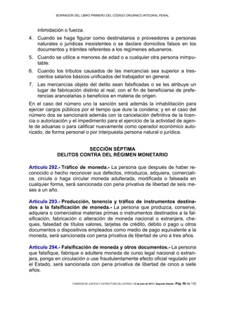 BORRADOR DEL LIBRO PRIMERO DEL CÓDIGO ORGÁNICO INTEGRAL PENAL
COMISIÓN DE JUSTICIA Y ESTRUCTURA DEL ESTADO | 12 de julio de 2013 | Segundo Debate | Pág. 96 de 132
intimidación o fuerza.
Cuando se haga figurar como destinatarios o proveedores a personas4.
naturales o jurídicas inexistentes o se declare domicilios falsos en los
documentos y trámites referentes a los regímenes aduaneros.
Cuando se utilice a menores de edad o a cualquier otra persona inimpu-5.
table.
Cuando los tributos causados de las mercancías sea superior a tres-6.
cientos salarios básicos unificados del trabajador en general.
Las mercancías objeto del delito sean falsificadas o se les atribuye un7.
lugar de fabricación distinto al real, con el fin de beneficiarse de prefe-
rencias arancelarias o beneficios en materia de origen.
En el caso del número uno la sanción será además la inhabilitación para
ejercer cargos públicos por el tiempo que dure la condena; y en el caso del
número dos se sancionará además con la cancelación definitiva de la licen-
cia o autorización y el impedimento para el ejercicio de la actividad de agen-
te de aduanas o para calificar nuevamente como operador económico auto-
rizado, de forma personal o por interpuesta persona natural o jurídica.
SECCIÓN SÉPTIMA
DELITOS CONTRA DEL RÉGIMEN MONETARIO
Artículo 292.- Tráfico de moneda.- La persona que después de haber re-
conocido o hecho reconocer sus defectos, introduzca, adquiera, comerciali-
ce, circule o haga circular moneda adulterada, modificada o falseada en
cualquier forma, será sancionada con pena privativa de libertad de seis me-
ses a un año.
Artículo 293.- Producción, tenencia y tráfico de instrumentos destina-
dos a la falsificación de moneda.- La persona que produzca, conserve,
adquiera o comercialice materias primas o instrumentos destinados a la fal-
sificación, fabricación o alteración de moneda nacional o extranjera, che-
ques, falsedad de títulos valores, tarjetas de crédito, débito o pago u otros
documentos o dispositivos empleados como medio de pago equivalente a la
moneda, será sancionada con pena privativa de libertad de uno a tres años.
Artículo 294.- Falsificación de moneda y otros documentos.- La persona
que falsifique, fabrique o adultere moneda de curso legal nacional o extran-
jera, ponga en circulación o use fraudulentamente efecto oficial regulado por
el Estado, será sancionada con pena privativa de libertad de cinco a siete
años.
 