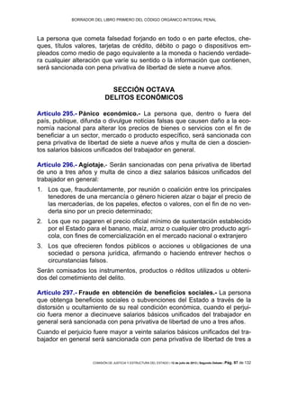 BORRADOR DEL LIBRO PRIMERO DEL CÓDIGO ORGÁNICO INTEGRAL PENAL
COMISIÓN DE JUSTICIA Y ESTRUCTURA DEL ESTADO | 12 de julio de 2013 | Segundo Debate | Pág. 97 de 132
La persona que cometa falsedad forjando en todo o en parte efectos, che-
ques, títulos valores, tarjetas de crédito, débito o pago o dispositivos em-
pleados como medio de pago equivalente a la moneda o haciendo verdade-
ra cualquier alteración que varíe su sentido o la información que contienen,
será sancionada con pena privativa de libertad de siete a nueve años.
SECCIÓN OCTAVA
DELITOS ECONÓMICOS
Artículo 295.- Pánico económico.- La persona que, dentro o fuera del
país, publique, difunda o divulgue noticias falsas que causen daño a la eco-
nomía nacional para alterar los precios de bienes o servicios con el fin de
beneficiar a un sector, mercado o producto específico, será sancionada con
pena privativa de libertad de siete a nueve años y multa de cien a doscien-
tos salarios básicos unificados del trabajador en general.
Artículo 296.- Agiotaje.- Serán sancionadas con pena privativa de libertad
de uno a tres años y multa de cinco a diez salarios básicos unificados del
trabajador en general:
Los que, fraudulentamente, por reunión o coalición entre los principales1.
tenedores de una mercancía o género hicieren alzar o bajar el precio de
las mercaderías, de los papeles, efectos o valores, con el fin de no ven-
derla sino por un precio determinado;
Los que no pagaren el precio oficial mínimo de sustentación establecido2.
por el Estado para el banano, maíz, arroz o cualquier otro producto agrí-
cola, con fines de comercialización en el mercado nacional o extranjero
Los que ofrecieren fondos públicos o acciones u obligaciones de una3.
sociedad o persona jurídica, afirmando o haciendo entrever hechos o
circunstancias falsos.
Serán comisados los instrumentos, productos o réditos utilizados u obteni-
dos del cometimiento del delito.
Artículo 297.- Fraude en obtención de beneficios sociales.- La persona
que obtenga beneficios sociales o subvenciones del Estado a través de la
distorsión u ocultamiento de su real condición económica, cuando el perjui-
cio fuera menor a diecinueve salarios básicos unificados del trabajador en
general será sancionada con pena privativa de libertad de uno a tres años.
Cuando el perjuicio fuere mayor a veinte salarios básicos unificados del tra-
bajador en general será sancionada con pena privativa de libertad de tres a
 
