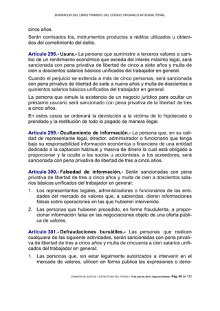 BORRADOR DEL LIBRO PRIMERO DEL CÓDIGO ORGÁNICO INTEGRAL PENAL
COMISIÓN DE JUSTICIA Y ESTRUCTURA DEL ESTADO | 12 de julio de 2013 | Segundo Debate | Pág. 98 de 132
cinco años.
Serán comisados los, instrumentos productos o réditos utilizados u obteni-
dos del cometimiento del delito.
Artículo 298.- Usura.- La persona que suministre a terceros valores a cam-
bio de un rendimiento económico que exceda del interés máximo legal, será
sancionada con pena privativa de libertad de cinco a siete años y multa de
cien a doscientos salarios básicos unificados del trabajador en general.
Cuando el perjuicio se extienda a más de cinco personas, será sancionada
con pena privativa de libertad de siete a nueve años y multa de doscientos a
quinientos salarios básicos unificados del trabajador en general.
La persona que simule la existencia de un negocio jurídico para ocultar un
préstamo usurario será sancionado con pena privativa de la libertad de tres
a cinco años.
En estos casos se ordenará la devolución a la victima de lo hipotecado o
prendado y la restitución de todo lo pagado de manera ilegal.
Artículo 299.- Ocultamiento de información.- La persona que, en su cali-
dad de representante legal, director, administrador o funcionario que tenga
bajo su responsabilidad información económica o financiera de una entidad
dedicada a la captación habitual y masiva de dinero la cual está obligado a
proporcionar y la oculte a los socios u accionistas, a los acreedores, será
sancionada con pena privativa de libertad de tres a cinco años.
Artículo 300.- Falsedad de información.- Serán sancionadas con pena
privativa de libertad de tres a cinco años y multa de cien a doscientos sala-
rios básicos unificados del trabajador en general:
Los representantes legales, administradores o funcionarios de las enti-1.
dades del mercado de valores que, a sabiendas, dieren informaciones
falsas sobre operaciones en las que hubieren intervenido.
Las personas que hubieren procedido, en forma fraudulenta, a propor-2.
cionar información falsa en las negociaciones objeto de una oferta públi-
ca de valores.
Artículo 301.- Defraudaciones bursátiles.- Las personas que realicen
cualquiera de las siguiente actividades, serán sancionadas con pena privati-
va de libertad de tres a cinco años y multa de cincuenta a cien salarios unifi-
cados del trabajador en general:
Las personas que, sin estar legalmente autorizados a intervenir en el1.
mercado de valores, utilicen en forma pública las expresiones o deno-
 