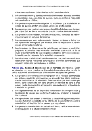 BORRADOR DEL LIBRO PRIMERO DEL CÓDIGO ORGÁNICO INTEGRAL PENAL
COMISIÓN DE JUSTICIA Y ESTRUCTURA DEL ESTADO | 12 de julio de 2013 | Segundo Debate | Pág. 99 de 132
minaciones exclusivas determinadas en la Ley de la materia.
Los administradores y demás personas que hubieren actuado a nombre2.
de sociedades que, en estado de quiebra, hubieren emitido o negociado
valores de oferta pública.
Las personas que estando obligadas no impidieren que sociedades en3.
estado de quiebra emitan o negocien valores de oferta pública.
Las personas que realicen operaciones bursátiles ficticias o que tuvieren4.
por objeto fijar, en forma fraudulenta, precios o cotizaciones de valores.
Las personas que celebren, en forma fraudulenta, contratos de fideico-5.
miso mercantil en perjuicio de terceros.
Las personas que usen indebidamente dineros, acciones o títulos que6.
los representen entregados por terceros para ser negociados o inverti-
dos en el mercado de valores.
Los tenedores de títulos de renta variable que fraccionen o subdividan7.
paquetes accionarios, bajo cualquier modalidad contractual, a fin de
eludir el cumplimiento de sus obligaciones legales, salvo que exista au-
torización previa y expresa de la autoridad competente.
Los directores o administradores de un emisor que, en forma maliciosa,8.
reservaren hechos relevantes por perjudicar el interés del mercado que
debieron haber sido conocidos por el público.
Artículo 302.- Falsedad documental en el mercado de valores.- Serán
sancionadas con pena privativa de libertad de tres a cinco años y multa de
cien a doscientos salarios básicos unificados del trabajador en general:
Las personas que obtengan una inscripción en el Registro del Mercado1.
de Valores mediante informaciones o antecedentes falsos maliciosa-
mente suministrados. Si este delito fuere cometido por funcionarios pú-
blicos, será sancionada con pena privativa de libertad de ocho a once
años y multa de doscientos a trescientos salarios básicos unificados del
trabajador en general.
Los representantes de los depósitos centralizados de compensación y2.
liquidación de valores que en forma fraudulenta, omitieren o falsearen
inscripciones.
Los operadores que alteren la identidad o capacidad legal de las perso-3.
nas que hubieren contratado por su intermedio o que atentaren contra la
autenticidad e integridad de los valores que negociaren;
Las personas que efectúen en forma fraudulenta, calificaciones de ries-4.
go sin ajustarse a la situación real del emisor;
 