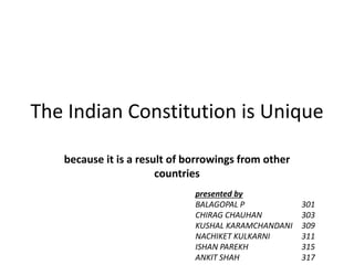 The Indian Constitution is Unique
because it is a result of borrowings from other
countries
presented by
BALAGOPAL P 301
CHIRAG CHAUHAN 303
KUSHAL KARAMCHANDANI 309
NACHIKET KULKARNI 311
ISHAN PAREKH 315
ANKIT SHAH 317
 