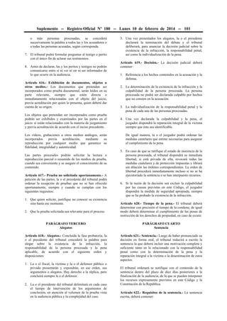 Suplemento -- Registro Oficial Nº 180 -- Lunes 10 de febrero de 2014 -- 101
o más personas procesadas, se concederá
sucesivamente la palabra a todos las y los acusadores o
a todas las personas acusadas, según corresponda.
7. El tribunal podrá formular preguntas al testigo o perito
con el único fin de aclarar sus testimonios.
8. Antes de declarar, las y los peritos y testigos no podrán
comunicarse entre sí ni ver ni oír ni ser informados de
lo que ocurre en la audiencia.
Artículo 616.- Exhibición de documentos, objetos u
otros medios.- Los documentos que pretendan ser
incorporados como prueba documental, serán leídos en su
parte relevante, siempre que estén directa e
inmediatamente relacionadas con el objeto del juicio,
previa acreditación por quien lo presenta, quien deberá dar
cuenta de su origen.
Los objetos que pretendan ser incorporados como prueba
podrán ser exhibidos y examinados por las partes en el
juicio si están relacionados con la materia de juzgamiento
y previa acreditación de acuerdo con el inciso precedente.
Los vídeos, grabaciones u otros medios análogos, serán
incorporados
previa
acreditación,
mediante
su
reproducción por cualquier medio que garantice su
fidelidad, integralidad y autenticidad.
Las partes procesales podrán solicitar la lectura o
reproducción parcial o resumida de los medios de prueba,
cuando sea conveniente y se asegure el conocimiento de su
contenido.
Artículo 617.- Prueba no solicitada oportunamente.- A
petición de las partes, la o el presidente del tribunal podrá
ordenar la recepción de pruebas que no se han ofrecido
oportunamente, siempre y cuando se cumplan con los
siguientes requisitos:
1. Que quien solicite, justifique no conocer su existencia
sino hasta ese momento.
2. Que la prueba solicitada sea relevante para el proceso.

3. Una vez presentados los alegatos, la o el presidente
declarará la terminación del debate y el tribunal
deliberará, para anunciar la decisión judicial sobre la
existencia de la infracción, la responsabilidad penal,
así como la individualización de la pena.
Artículo 619.- Decisión.- La decisión judicial deberá
contener:
1. Referencia a los hechos contenidos en la acusación y la
defensa.
2. La determinación de la existencia de la infracción y la
culpabilidad de la persona procesada. La persona
procesada no podrá ser declarada culpable por hechos
que no consten en la acusación.
3. La individualización de la responsabilidad penal y la
pena de cada una de las personas procesadas.
4. Una vez declarada la culpabilidad y la pena, el
juzgador dispondrá la reparación integral de la víctima
siempre que ésta sea identificable.
De igual manera, la o el juzgador podrá ordenar las
medidas cautelares que estime necesarias para asegurar
el cumplimiento de la pena.
5. En caso de que se ratifique el estado de inocencia de la
persona procesada, el tribunal dispondrá su inmediata
libertad, si está privada de ella, revocará todas las
medidas cautelares y de protección impuestas y librará
sin dilación las órdenes correspondientes. La orden de
libertad procederá inmediatamente incluso si no se ha
ejecutoriado la sentencia o se han interpuesto recursos.
6. Si la razón de la decisión sea excluir la culpabilidad
por las causas previstas en este Código, el juzgador
dispondrá la medida de seguridad apropiada, siempre
que se ha probado la existencia de la infracción.
Artículo 620.- Tiempo de la pena.- El tribunal deberá
determinar con precisión el tiempo de la condena; de igual
modo deberá determinar el cumplimiento de las penas de
restricción de los derechos de propiedad, en caso de existir.

PARÁGRAFO TERCERO
Alegatos

PARÁGRAFO CUARTO
Sentencia

Artículo 618.- Alegatos.- Concluida la fase probatoria, la
o el presidente del tribunal concederá la palabra para
alegar sobre la existencia de la infracción, la
responsabilidad de la persona procesada y la pena
aplicable, de acuerdo con el siguiente orden y
disposiciones:

Artículo 621.- Sentencia.- Luego de haber pronunciado su
decisión en forma oral, el tribunal reducirá a escrito la
sentencia la que deberá incluir una motivación completa y
suficiente tanto en lo relacionado con la responsabilidad
penal como con la determinación de la pena y la
reparación integral a la víctima o la desestimación de estos
aspectos.

1. La o el fiscal, la víctima y la o el defensor público o
privado presentarán y expondrán, en ese orden, sus
argumentos o alegatos. Hay derecho a la réplica, pero
concluirá siempre la o el defensor.
2. La o el presidente del tribunal delimitará en cada caso
el tiempo de intervención de los argumentos de
conclusión, en atención al volumen de la prueba vista
en la audiencia pública y la complejidad del caso.

El tribunal ordenará se notifique con el contenido de la
sentencia dentro del plazo de diez días posteriores a la
finalización de la audiencia, de la que se pueden interponer
los recursos expresamente previstos en este Código y la
Constitución de la República.
Artículo 622.- Requisitos de la sentencia.- La sentencia
escrita, deberá contener:

 
