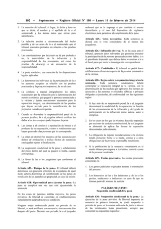 102

--

Suplemento -- Registro Oficial Nº 180 -- Lunes 10 de febrero de 2014

1. La mención del tribunal, el lugar, la fecha y hora en
que se dicta; el nombre y el apellido de la o el
sentenciado y los demás datos que sirvan para
identificarlo.
2. La relación precisa y circunstanciada del hecho
punible y de los actos de la o el sentenciado que el
tribunal considera probados en relación a las pruebas
practicadas.
3. Las consideraciones por las cuales se dé por probada o
no, la materialidad de la infracción y la
responsabilidad de los procesados, así como las
pruebas de descargo o de atenuación de la
responsabilidad.
4. La parte resolutiva, con mención de las disposiciones
legales aplicadas.
5. La determinación individual de la participación de la o
las personas juzgadas en relación con las pruebas
practicadas y la pena por imponerse, de ser el caso.
6. La condena a reparar integralmente los daños
ocasionados por la infracción con la determinación del
monto económico que pagará la persona sentenciada a
la víctima y demás mecanismos necesarios para la
reparación integral, con determinación de las pruebas
que hayan servido para la cuantificación de los
perjuicios cuando corresponda.
7. Cuando se determine la responsabilidad penal de la
persona jurídica, la o el juzgador deberá verificar los
daños a los terceros para poder imponer la pena.
8. Las costas y el comiso o la restitución de bienes o el
producto de su enajenación, valores o rendimientos que
hayan generado a las personas que les corresponde.
9. La orden de destruir las muestras de las sustancias por
delitos de producción o tráfico ilícitos de sustancias
catalogadas sujetas a fiscalización.
10. La suspensión condicional de la pena y señalamiento
del plazo dentro del cual se pagará la multa, cuando
corresponda.
11. La firma de las o los juzgadores que conforman el
tribunal.
Artículo 623.- Tiempo de la pena.- El tribunal deberá
determinar con precisión el tiempo de la condena; de igual
modo deberá determinar el cumplimiento de las penas de
restricción de los derechos de propiedad, en caso de existir.
Artículo 624.- Oportunidad para ejecutar la pena.- La
pena se cumplirá una vez que esté ejecutoriada la
sentencia.
En los casos de personas adultas mayores, las penas
privativas de libertad se cumplirán en establecimientos
especialmente adaptados para su condición.
Ninguna mujer embarazada podrá ser privada de su
libertad, ni será notificada con sentencia, sino noventa días
después del parto. Durante este periodo, la o el juzgador

ordenará que se le imponga o que continúe el arresto
domiciliario y el uso del dispositivo de vigilancia
electrónico para garantizar el cumplimiento de la pena.
Artículo 625.- Votos necesarios.- Toda sentencia se
dictará con el voto concordante de al menos dos
juzgadores.
Artículo 626.- Infracción diversa.- Si en la causa ante el
tribunal, aparecen datos relevantes que permitan presumir
la participación de la persona procesada en otro delito, la o
el presidente dispondrá que dichos datos se remitan a la o
al fiscal para que inicie la investigación correspondiente.
Artículo 627.- Prohibición.- El tribunal no podrá hacer
calificaciones ofensivas respecto de la persona procesada o
de la víctima.
Artículo 628.- Reglas sobre la reparación integral en la
sentencia.- Toda sentencia condenatoria deberá
contemplar la reparación integral de la víctima, con la
determinación de las medidas por aplicarse, los tiempos de
ejecución y las personas o entidades públicas o privadas
obligadas a ejecutarlas, de conformidad con las siguientes
reglas:
1. Si hay más de un responsable penal, la o el juzgador
determinará la modalidad de la reparación en función
de las circunstancias de la infracción y del grado de
participación en la infracción como autora, autor o
cómplice.
2. En los casos en los que las víctimas han sido reparadas
por acciones de carácter constitucional, la o el juzgador
se abstendrá de aplicar las formas de reparación
determinadas judicialmente.
3. La obligación de reparar monetariamente a la víctima
tendrá prelación frente a la multa, comiso y a otras
obligaciones de la persona responsable penalmente.
4. Si la publicación de la sentencia condenatoria es el
medio idóneo para reparar a la víctima, correrá a costa
de la persona condenada.
Artículo 629.- Costas procesales.- Las costas procesales
consistirán en:
1. Los gastos judiciales originados durante la tramitación
del proceso.
2. Los honorarios de las o los defensores y de las o los
peritos, traductores o intérpretes en caso de que no
forman parte del sistema de justicia.
PARÁGRAFO QUINTO
Suspensión condicional de la pena
Artículo 630.- Suspensión condicional de la pena.- La
ejecución de la pena privativa de libertad impuesta en
sentencia de primera instancia, se podrá suspender a
petición de parte en la misma audiencia de juicio o dentro
de las veinticuatro horas posteriores, siempre que
concurran los siguientes requisitos:

 