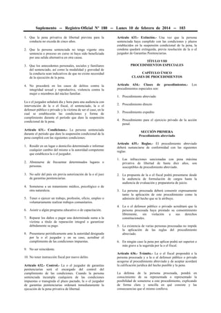 Suplemento -- Registro Oficial Nº 180 -- Lunes 10 de febrero de 2014 -- 103
1. Que la pena privativa de libertad prevista para la
conducta no exceda de cinco años.
2. Que la persona sentenciada no tenga vigente otra
sentencia o proceso en curso ni haya sido beneficiada
por una salida alternativa en otra causa.
3. Que los antecedentes personales, sociales y familiares
del sentenciado, así como la modalidad y gravedad de
la conducta sean indicativos de que no existe necesidad
de la ejecución de la pena.
4. No procederá en los casos de delitos contra la
integridad sexual y reproductiva, violencia contra la
mujer o miembros del núcleo familiar.
La o el juzgador señalará día y hora para una audiencia con
intervención de la o el fiscal, el sentenciado, la o el
defensor público o privado y la víctima de ser el caso, en la
cual se establecerán las condiciones y forma de
cumplimiento durante el período que dure la suspensión
condicional de la pena.
Artículo 631.- Condiciones.- La persona sentenciada
durante el período que dure la suspensión condicional de la
pena cumplirá con las siguientes condiciones:
1. Residir en un lugar o domicilio determinado e informar
cualquier cambio del mismo a la autoridad competente
que establezca la o el juzgador.
2. Abstenerse de frecuentar determinados lugares o
personas.
3. No salir del país sin previa autorización de la o el juez
de garantías penitenciarias.
4. Someterse a un tratamiento médico, psicológico o de
otra naturaleza.
5. Tener o ejercer un trabajo, profesión, oficio, empleo o
voluntariamente realizar trabajos comunitarios.
6. Asistir a algún programa educativo o de capacitación.
7. Reparar los daños o pagar una determinada suma a la
víctima a título de reparación integral o garantizar
debidamente su pago.
8. Presentarse periódicamente ante la autoridad designada
por la o el juzgador y en su caso, acreditar el
cumplimiento de las condiciones impuestas.
9. No ser reincidente.
10. No tener instrucción fiscal por nuevo delito.
Artículo 632.- Control.- La o el juzgador de garantías
penitenciarias será el encargado del control del
cumplimiento de las condiciones. Cuando la persona
sentenciada incumpla cualquiera de las condiciones
impuestas o transgreda el plazo pactado, la o el juzgador
de garantías penitenciarias ordenará inmediatamente la
ejecución de la pena privativa de libertad.

Artículo 633.- Extinción.- Una vez que la persona
sentenciada haya cumplido con las condiciones y plazos
establecidos en la suspensión condicional de la pena, la
condena quedará extinguida, previa resolución de la o el
juzgador de Garantías Penitenciarias.
TÍTULO VIII
PROCEDIMIENTOS ESPECIALES
CAPÍTULO ÚNICO
CLASES DE PROCEDIMIENTOS
Artículo 634.- Clases de
procedimientos especiales son:

procedimientos.-

Los

1. Procedimiento abreviado
2. Procedimiento directo
3. Procedimiento expedito
4. Procedimiento para el ejercicio privado de la acción
penal.
SECCIÓN PRIMERA
Procedimiento abreviado
Artículo 635.- Reglas.- El procedimiento abreviado
deberá sustanciarse de conformidad con las siguientes
reglas:
1. Las infracciones sancionadas con pena máxima
privativa de libertad de hasta diez años, son
susceptibles de procedimiento abreviado.
2. La propuesta de la o el fiscal podrá presentarse desde
la audiencia de formulación de cargos hasta la
audiencia de evaluación y preparatoria de juicio.
3. La persona procesada deberá consentir expresamente
tanto la aplicación de este procedimiento como la
admisión del hecho que se le atribuye.
4. La o el defensor público o privado acreditará que la
persona procesada haya prestado su consentimiento
libremente,
sin
violación
a
sus
derechos
constitucionales.
5. La existencia de varias personas procesadas no impide
la aplicación de las reglas del procedimiento
abreviado.
6. En ningún caso la pena por aplicar podrá ser superior o
más grave a la sugerida por la o el fiscal.
Artículo 636.- Trámite.- La o el fiscal propondrá a la
persona procesada y a la o al defensor público o privado
acogerse al procedimiento abreviado y de aceptar acordará
la calificación jurídica del hecho punible y la pena.
La defensa de la persona procesada, pondrá en
conocimiento de su representada o representado la
posibilidad de someterse a este procedimiento, explicando
de forma clara y sencilla en qué consiste y las
consecuencias que el mismo conlleva.

 