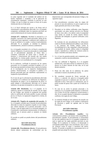 104

--

Suplemento -- Registro Oficial Nº 180 -- Lunes 10 de febrero de 2014

La pena sugerida será el resultado del análisis de los
hechos imputados y aceptados y de la aplicación de
circunstancias atenuantes, conforme lo previsto en este
Código, sin que la rebaja sea menor al tercio de la pena
mínima prevista en el tipo penal.
La o el fiscal solicitará por escrito o de forma oral el
sometimiento a procedimiento abreviado a la o al juzgador
competente, acreditando todos los requisitos previstos, así
como la determinación de la pena reducida acordada.
Artículo 637.- Audiencia.- Recibida la solicitud la o el
juzgador, convocará a los sujetos procesales, dentro de las
veinticuatro horas siguientes, a audiencia oral y pública en
la que se definirá si se acepta o rechaza el procedimiento
abreviado. Si es aceptado, se instalará la audiencia
inmediatamente y dictará la sentencia condenatoria.
La o el juzgador escuchará a la o al fiscal y consultará de
manera obligatoria a la persona procesada su conformidad
con el procedimiento planteado en forma libre y
voluntaria, explicando de forma clara y sencilla los
términos y consecuencias del acuerdo que este podría
significarle. La víctima podrá concurrir a la audiencia y
tendrá derecho a ser escuchada por la o el juzgador.
En la audiencia, verificada la presencia de los sujetos
procesales, la o el juzgador concederá la palabra a la o al
fiscal para que presente en forma clara y precisa los hechos
de la investigación con la respectiva fundamentación
jurídica. Posteriormente, se concederá la palabra a la
persona procesada para que manifieste expresamente su
aceptación al procedimiento.

disposiciones que correspondan del presente Código y las
siguientes reglas:
1. Este procedimiento concentra todas las etapas del
proceso en una sola audiencia, la cual se regirá con las
reglas generales previstas en este Código.
2. Procederá en los delitos calificados como flagrantes
sancionados con pena máxima privativa de libertad
de hasta cinco años y los delitos contra la propiedad
cuyo monto no exceda de treinta salarios básicos
unificados del trabajador en general calificados como
flagrantes.
Se excluirán de este procedimiento las infracciones
contra la eficiente administración pública o que afecten
a los intereses del Estado, delitos contra la
inviolabilidad de la vida, integridad y libertad personal
con resultado de muerte, delitos contra la integridad
sexual y reproductiva y delitos de violencia contra la
mujer o miembros del núcleo familiar.
3. La o el juez de garantías penales será competente para
sustanciar y resolver este procedimiento.
4. Una vez calificada la flagrancia, la o el juzgador
señalará día y hora para realizar la audiencia de juicio
directo en el plazo máximo de diez días, en la cual
dictará sentencia.
5. Hasta tres días antes de la audiencia, las partes
realizarán el anuncio de pruebas por escrito.

En el caso de que la solicitud de procedimiento abreviado
se presente en la audiencia de calificación de flagrancia,
formulación de cargos o en la preparatoria de juicio, se
podrá adoptar el procedimiento abreviado en la misma
audiencia, sin que para tal propósito se realice una nueva.

6. De considerar necesario de forma motivada de
oficio o a petición de parte la o el juzgador podrá
suspender el curso de la audiencia por una sola vez,
indicando el día y hora para su continuación, que no
podrá exceder de quince días a partir de la fecha de su
inicio.

Artículo 638.- Resolución.- La o el juzgador, en la
audiencia, dictará su resolución de acuerdo con las reglas
de este Código, que incluirá la aceptación del acuerdo
sobre la calificación del hecho punible, la pena solicitada
por la o el fiscal y la reparación integral de la víctima, de
ser el caso.

7. En caso de no asistir la persona procesada a la
audiencia, la o el juzgador podrá disponer su detención
con el único fin de que comparezca exclusivamente a
ella. Si no se puede ejecutar la detención se procederá
conforme a las reglas de este Código.

Artículo 639.- Negativa de aceptación del acuerdo.- Si
la o el juzgador considera que el acuerdo de procedimiento
abreviado no reúne los requisitos exigidos en este Código,
que vulnera derechos de la persona procesada o de la
víctima, o que de algún modo no se encuentra apegado a la
Constitución e instrumentos internacionales, lo rechazará y
ordenará que el proceso penal se sustancie en trámite
ordinario.
El acuerdo no podrá ser prueba dentro del procedimiento
ordinario.
SECCIÓN SEGUNDA
Procedimiento directo
Artículo 640.- Procedimiento directo.- El procedimiento
directo deberá sustanciarse de conformidad con las

8. La sentencia dictada en esta audiencia de acuerdo con
las reglas de este Código, es de condena o ratificatoria
de inocencia y podrá ser apelada ante la Corte
Provincial.
SECCIÓN TERCERA
Procedimiento expedito
Artículo
641.Procedimiento
expedito.Las
contravenciones penales y de tránsito serán susceptibles de
procedimiento expedito. El procedimiento se desarrollará
en una sola audiencia ante la o el juzgador competente la
cual se regirá por las reglas generales previstas en este
Código. En la audiencia, la víctima y el denunciado si
corresponde podrán llegar a una conciliación, salvo el caso
de violencia contra la mujer o miembros del núcleo
familiar. El acuerdo se pondrán en conocimiento de la o el
juzgador para que ponga fin al proceso.

 