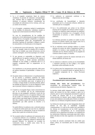 106

--

Suplemento -- Registro Oficial Nº 180 -- Lunes 10 de febrero de 2014

6. La o el juzgador competente fijará de manera
simultánea, la pensión de alimentos correspondiente
que, mientras dure la medida de protección, debe
satisfacer el presunto infractor, considerando las
necesidades de subsistencia de las víctimas, salvo que
ya cuente con la misma.

13. La audiencia se sustanciará
disposiciones de este Código.

7. La o el juzgador competente vigilará el cumplimiento
de las medidas de protección, valiéndose cuando se
requiera de la intervención de la Policía Nacional.

15. Las y los profesionales que actúan en las oficinas
técnicas de los juzgados de violencia contra la mujer y
la familia no requieren rendir testimonio en audiencia.
Sus informes se remitirán a la o el juzgador a fin de
incorporarlos al proceso, y serán valorados en la
audiencia.

En caso de incumplimiento de las medidas de
protección y de la determinación de pago de alimentos
dictadas por la o el juzgador competente, se sujetará a
la responsabilidad penal por incumplimiento de
decisiones legítimas de autoridad y obligará a remitir
los antecedentes a la fiscalía para su investigación.
8. La información acerca del domicilio, lugar de trabajo,
centro de acogida, centro de estudios de la víctima o
hijos bajo su cuidado, que conste del proceso, será de
carácter restringido con el fin de proteger a la víctima.

conforme

a

las

14. Los certificados de honorabilidad o laborales
presentados por la o el presunto infractor, deberán ser
valorados por la o el juzgador.

Los informes periciales no podrán ser usados en otros
procesos de distinta materia que tengan como fin la
revictimización o conculcación derechos.
16. No se realizarán nuevos peritajes médicos si existen
informes de centros de salud u hospitalarios donde se
atendió a la víctima y sean aceptados por ella, o los
realizados por las oficinas técnicas de los juzgados de
violencia contra la mujer y la familia.

9. Si una persona es sorprendida en flagrancia será
aprehendida por los agentes a quienes la ley impone el
deber de hacerlo y demás personas particulares
señaladas en este Código, y conducida ante la o el
juzgador competente para su juzgamiento en la
audiencia.

17. La o el juzgador resolverá de manera motivada en la
misma audiencia, de forma oral.

Si el aprehensor es una persona particular, debe poner
de manera inmediata al aprehendido a órdenes de un
agente.

19. Los plazos para las impugnaciones corren luego de la
notificación y la sentencia puede ser apelada ante la o
el juzgador competente de la
Corte Provincial
respectiva.

10. Se puede ordenar el allanamiento o el quebrantamiento
de las puertas o cerraduras conforme las reglas
previstas en este Código, cuando deba recuperarse a la
víctima o sus familiares, para sacar al agresor de la
vivienda o el lugar donde se encuentre retenida, aplicar
las medidas de protección, en caso de flagrancia o para
que el presunto infractor comparezca a audiencia.
11. Cuando la o el juzgador llegue a tener conocimiento de
que se ha cometido una de las contravenciones
previstas en este parágrafo, notificará a través de los
servidores respectivos a la o el supuesto infractor a fin
de que acuda a la audiencia de juzgamiento señalada
para el efecto, que tendrá lugar en un plazo máximo de
diez días contados a partir de la fecha de notificación,
advirtiéndole que debe ejercitar su derecho a la
defensa.
No podrá diferirse la audiencia sino a solicitud expresa
y conjunta de ambas partes por una sola vez, indicando
día y hora para su continuación, la que no excederá de
quince días a partir de la fecha de su inicio.
12. No se puede realizar la audiencia sin la presencia de la
o el presunto infractor o la o el defensor. En este caso
la o el juzgador competente ordenará la detención del
presunto infractor. La detención no excederá de
veinticuatro horas, y tendrá como único fin su
comparecencia a la audiencia.

18. La sentencia se reducirá a escrito con las formalidades
y requisitos previstos en este Código y los sujetos
procesales serán notificados con ella.

PARÁGRAFO SEGUNDO
Procedimiento para contravenciones de tránsito
Artículo 644.- Inicio del procedimiento.- Son
susceptibles de procedimiento expedito todas las
contravenciones de tránsito, flagrantes o no.
La persona citada podrá impugnar la boleta de tránsito,
dentro del término de tres días contados a partir de la
citación, para lo cual el impugnante presentará la copia de
la boleta de citación ante la o el juzgador de
contravenciones de tránsito, quien juzgará sumariamente
en una sola audiencia convocada para el efecto en donde se
le dará a la o al infractor el legítimo derecho a la defensa.
Las boletas de citación que no sean impugnadas dentro del
término de tres días se entenderán aceptadas
voluntariamente y el valor de las multas será cancelada en
las oficinas de recaudaciones de los GAD regionales,
municipales y metropolitanos de la circunscripción
territorial, de los organismos de tránsito o en cualquiera de
las instituciones financieras autorizadas para tales cobros,
dentro del plazo de diez días siguientes a la emisión de la
boleta.
La boleta de citación constituirá título de crédito para
dichos cobros, no necesitando para el efecto sentencia
judicial.

 