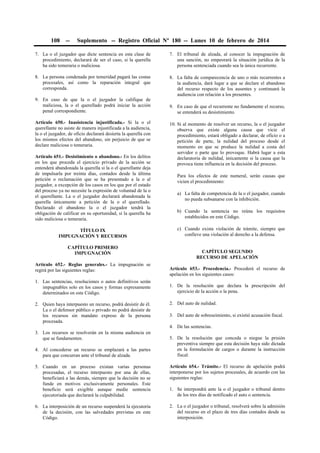 108

--

Suplemento -- Registro Oficial Nº 180 -- Lunes 10 de febrero de 2014

7. La o el juzgador que dicte sentencia en esta clase de
procedimiento, declarará de ser el caso, si la querella
ha sido temeraria o maliciosa.

7. El tribunal de alzada, al conocer la impugnación de
una sanción, no empeorará la situación jurídica de la
persona sentenciada cuando sea la única recurrente.

8. La persona condenada por temeridad pagará las costas
procesales, así como la reparación integral que
corresponda.

8. La falta de comparecencia de uno o más recurrentes a
la audiencia, dará lugar a que se declare el abandono
del recurso respecto de los ausentes y continuará la
audiencia con relación a los presentes.

9. En caso de que la o el juzgador la califique de
maliciosa, la o el querellado podrá iniciar la acción
penal correspondiente.
Artículo 650.- Inasistencia injustificada.- Si la o el
querellante no asiste de manera injustificada a la audiencia,
la o el juzgador, de oficio declarará desierta la querella con
los mismos efectos del abandono, sin perjuicio de que se
declare maliciosa o temeraria.
Artículo 651.- Desistimiento o abandono.- En los delitos
en los que proceda el ejercicio privado de la acción se
entenderá abandonada la querella si la o el querellante deja
de impulsarla por treinta días, contados desde la última
petición o reclamación que se ha presentado a la o al
juzgador, a excepción de los casos en los que por el estado
del proceso ya no necesite la expresión de voluntad de la o
el querellante. La o el juzgador declarará abandonada la
querella únicamente a petición de la o el querellado.
Declarado el abandono la o el juzgador tendrá la
obligación de calificar en su oportunidad, si la querella ha
sido maliciosa o temeraria.
TÍTULO IX
IMPUGNACIÓN Y RECURSOS
CAPÍTULO PRIMERO
IMPUGNACIÓN
Artículo 652.- Reglas generales.- La impugnación se
regirá por las siguientes reglas:
1. Las sentencias, resoluciones o autos definitivos serán
impugnables solo en los casos y formas expresamente
determinados en este Código.
2. Quien haya interpuesto un recurso, podrá desistir de él.
La o el defensor público o privado no podrá desistir de
los recursos sin mandato expreso de la persona
procesada.
3. Los recursos se resolverán en la misma audiencia en
que se fundamenten.
4. Al concederse un recurso se emplazará a las partes
para que concurran ante el tribunal de alzada.

9. En caso de que el recurrente no fundamente el recurso,
se entenderá su desistimiento.
10. Si al momento de resolver un recurso, la o el juzgador
observa que existe alguna causa que vicie el
procedimiento, estará obligado a declarar, de oficio o a
petición de parte, la nulidad del proceso desde el
momento en que se produce la nulidad a costa del
servidor o parte que lo provoque. Habrá lugar a esta
declaratoria de nulidad, únicamente si la causa que la
provoca tiene influencia en la decisión del proceso.
Para los efectos de este numeral, serán causas que
vicien el procedimiento:
a) La falta de competencia de la o el juzgador, cuando
no pueda subsanarse con la inhibición.
b) Cuando la sentencia no reúna los requisitos
establecidos en este Código.
c) Cuando exista violación de trámite, siempre que
conlleve una violación al derecho a la defensa.
CAPÍTULO SEGUNDO
RECURSO DE APELACIÓN
Artículo 653.- Procedencia.- Procederá el recurso de
apelación en los siguientes casos:
1. De la resolución que declara la prescripción del
ejercicio de la acción o la pena.
2. Del auto de nulidad.
3. Del auto de sobreseimiento, si existió acusación fiscal.
4. De las sentencias.
5. De la resolución que conceda o niegue la prisión
preventiva siempre que esta decisión haya sido dictada
en la formulación de cargos o durante la instrucción
fiscal.

5. Cuando en un proceso existan varias personas
procesadas, el recurso interpuesto por una de ellas,
beneficiará a las demás, siempre que la decisión no se
funde en motivos exclusivamente personales. Este
beneficio será exigible aunque medie sentencia
ejecutoriada que declarará la culpabilidad.

Artículo 654.- Trámite.- El recurso de apelación podrá
interponerse por los sujetos procesales, de acuerdo con las
siguientes reglas:

6. La interposición de un recurso suspenderá la ejecutoria
de la decisión, con las salvedades previstas en este
Código.

2. La o el juzgador o tribunal, resolverá sobre la admisión
del recurso en el plazo de tres días contados desde su
interposición.

1. Se interpondrá ante la o el juzgador o tribunal dentro
de los tres días de notificado el auto o sentencia.

 