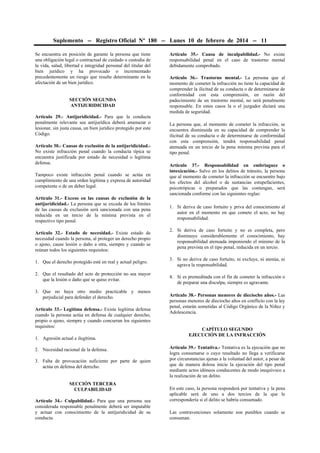 Suplemento -- Registro Oficial Nº 180 -- Lunes 10 de febrero de 2014 -- 11
Se encuentra en posición de garante la persona que tiene
una obligación legal o contractual de cuidado o custodia de
la vida, salud, libertad e integridad personal del titular del
bien jurídico y ha provocado o incrementado
precedentemente un riesgo que resulte determinante en la
afectación de un bien jurídico.
SECCIÓN SEGUNDA
ANTIJURIDICIDAD
Artículo 29.- Antijuridicidad.- Para que la conducta
penalmente relevante sea antijurídica deberá amenazar o
lesionar, sin justa causa, un bien jurídico protegido por este
Código.
Artículo 30.- Causas de exclusión de la antijuridicidad.No existe infracción penal cuando la conducta típica se
encuentra justificada por estado de necesidad o legítima
defensa.
Tampoco existe infracción penal cuando se actúa en
cumplimiento de una orden legítima y expresa de autoridad
competente o de un deber legal.
Artículo 31.- Exceso en las causas de exclusión de la
antijuridicidad.- La persona que se exceda de los límites
de las causas de exclusión será sancionada con una pena
reducida en un tercio de la mínima prevista en el
respectivo tipo penal.
Artículo 32.- Estado de necesidad.- Existe estado de
necesidad cuando la persona, al proteger un derecho propio
o ajeno, cause lesión o daño a otra, siempre y cuando se
reúnan todos los siguientes requisitos:
1. Que el derecho protegido esté en real y actual peligro.
2. Que el resultado del acto de protección no sea mayor
que la lesión o daño que se quiso evitar.
3. Que no haya otro medio practicable y menos
perjudicial para defender el derecho.
Artículo 33.- Legítima defensa.- Existe legítima defensa
cuando la persona actúa en defensa de cualquier derecho,
propio o ajeno, siempre y cuando concurran los siguientes
requisitos:
1. Agresión actual e ilegítima.
2. Necesidad racional de la defensa.
3. Falta de provocación suficiente por parte de quien
actúa en defensa del derecho.
SECCIÓN TERCERA
CULPABILIDAD
Artículo 34.- Culpabilidad.- Para que una persona sea
considerada responsable penalmente deberá ser imputable
y actuar con conocimiento de la antijuridicidad de su
conducta.

Artículo 35.- Causa de inculpabilidad.- No existe
responsabilidad penal en el caso de trastorno mental
debidamente comprobado.
Artículo 36.- Trastorno mental.- La persona que al
momento de cometer la infracción no tiene la capacidad de
comprender la ilicitud de su conducta o de determinarse de
conformidad con esta comprensión, en razón del
padecimiento de un trastorno mental, no será penalmente
responsable. En estos casos la o el juzgador dictará una
medida de seguridad.
La persona que, al momento de cometer la infracción, se
encuentra disminuida en su capacidad de comprender la
ilicitud de su conducta o de determinarse de conformidad
con esta comprensión, tendrá responsabilidad penal
atenuada en un tercio de la pena mínima prevista para el
tipo penal.
Artículo 37.- Responsabilidad en embriaguez o
intoxicación.- Salvo en los delitos de tránsito, la persona
que al momento de cometer la infracción se encuentre bajo
los efectos del alcohol o de sustancias estupefacientes,
psicotrópicas o preparados que las contengan, será
sancionada conforme con las siguientes reglas:
1. Si deriva de caso fortuito y priva del conocimiento al
autor en el momento en que comete el acto, no hay
responsabilidad.
2. Si deriva de caso fortuito y no es completa, pero
disminuye considerablemente el conocimiento, hay
responsabilidad atenuada imponiendo el mínimo de la
pena prevista en el tipo penal, reducida en un tercio.
3. Si no deriva de caso fortuito, ni excluye, ni atenúa, ni
agrava la responsabilidad.
4. Si es premeditada con el fin de cometer la infracción o
de preparar una disculpa, siempre es agravante.
Artículo 38.- Personas menores de dieciocho años.- Las
personas menores de dieciocho años en conflicto con la ley
penal, estarán sometidas al Código Orgánico de la Niñez y
Adolescencia.
CAPÍTULO SEGUNDO
EJECUCIÓN DE LA INFRACCIÓN
Artículo 39.- Tentativa.- Tentativa es la ejecución que no
logra consumarse o cuyo resultado no llega a verificarse
por circunstancias ajenas a la voluntad del autor, a pesar de
que de manera dolosa inicie la ejecución del tipo penal
mediante actos idóneos conducentes de modo inequívoco a
la realización de un delito.
En este caso, la persona responderá por tentativa y la pena
aplicable será de uno a dos tercios de la que le
correspondería si el delito se habría consumado.
Las contravenciones solamente son punibles cuando se
consuman.

 