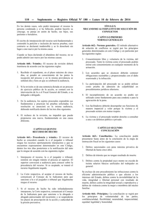 110

--

Suplemento -- Registro Oficial Nº 180 -- Lunes 10 de febrero de 2014

En los demás casos, solo podrá interponer el recurso la
persona condenada y si ha fallecido, podrán hacerlo su
cónyuge, su pareja en unión de hecho, sus hijos, sus
parientes o herederos.
El escrito de interposición del recurso será fundamentado y
contendrá la petición o inclusión de nuevas pruebas, caso
contrario se declarará inadmisible y se lo desechará sin
lugar a uno nuevo por la misma causa.
Cuando se haya declarado el abandono del recurso, no se
podrá admitir uno nuevo por las mismas causas.
Artículo 660.- Trámite.- El recurso de revisión deberá
tramitarse de acuerdo con las siguientes reglas:
1. Recibido el expediente, en el plazo máximo de cinco
días, se pondrá en conocimiento de las partes la
recepción del proceso y en la misma providencia se
señalará día y hora en que se celebrará la audiencia.
2. Si la revisión es de una sentencia dictada en un proceso
de ejercicio público de la acción, se contará con la
intervención de la o el Fiscal General del Estado, o su
delegada o delegado.
3. En la audiencia, los sujetos procesales expondrán sus
fundamentos y practican las pruebas solicitadas. La
resolución se anunciará en la misma audiencia,
debiendo notificarla dentro de los tres días siguientes.
4. El rechazo de la revisión, no impedirá que pueda
proponerse una nueva, fundamentada en una causa
diferente.
CAPÍTULO QUINTO
RECURSO DE HECHO
Artículo 661.- Procedencia y trámite.- El recurso de
hecho se concederá cuando la o el juzgador o tribunal
niegue los recursos oportunamente interpuestos y que se
encuentren expresamente determinados en este Código,
dentro los tres días posteriores a la notificación del auto
que lo niegue de acuerdo con las siguientes reglas:
1. Interpuesto el recurso, la o el juzgador o tribunal,
remitirá sin ningún trámite el proceso al superior. El
superior convocará a audiencia para conocer sobre la
procedencia del recurso. Si es aceptado, se tratará el
recurso ilegalmente negado.
2. La Corte respectiva, al aceptar el recurso de hecho,
comunicará al Consejo de la Judicatura para que
sancione a la o al juzgador o tribunal que ilegalmente
niegue el recurso.
3. Si el recurso de hecho ha sido infundadamente
interpuesto, la Corte respectiva, comunicará al Consejo
de la Judicatura para que sancione a la abogada o
abogado patrocinador del recurrente; y se suspenderán
los plazos de prescripción de la acción y caducidad de
la prisión preventiva.

TÍTULO X
MECANISMO ALTERNATIVO DE SOLUCIÓN DE
CONFLICTOS
CAPÍTULO PRIMERO
NORMAS GENERALES
Artículo 662.- Normas generales.- El método alternativo
de solución de conflictos se regirá por los principios
generales determinados en este Código y en particular por
las siguientes reglas:
1. Consentimiento libre y voluntario de la víctima, del
procesado. Tanto la víctima como el procesado podrán
retirar este consentimiento en cualquier momento de la
actuación.
2. Los acuerdos que se alcancen deberán contener
obligaciones razonables y proporcionadas con el daño
ocasionado y la infracción.
3. La participación del procesado no se podrá utilizar
como prueba de admisión de culpabilidad en
procedimientos jurídicos ulteriores.
4. El incumplimiento de un acuerdo no podrá ser
utilizado como fundamento para una condena o para la
agravación de la pena.
5. Los facilitadores deberán desempeñar sus funciones de
manera imparcial y velar porque la víctima y el
procesado actúen con mutuo respeto.
6. La víctima y el procesado tendrán derecho a consultar
a una o un defensor público o privado.
CAPÍTULO SEGUNDO
CONCILIACIÓN
Artículo 663.- Conciliación.- La conciliación podrá
presentarse hasta antes de la conclusión de la etapa de
instrucción fiscal en los siguientes casos:
1. Delitos sancionados con pena máxima privativa de
libertad de hasta cinco años.
2. Delitos de tránsito que no tengan resultado de muerte.
3. Delitos contra la propiedad cuyo monto no exceda de
treinta salarios básicos unificados del trabajador en
general.
Se excluye de este procedimiento las infracciones contra la
eficiente administración pública o que afecten a los
intereses del Estado, delitos contra la inviolabilidad de la
vida, integridad y libertad personal con resultado de
muerte, delitos contra la integridad sexual y reproductiva y
delitos de violencia contra la mujer o miembros del núcleo
familiar.
Artículo 664.- Principios.- La conciliación se regirá por
los principios de voluntariedad de las partes,
confidencialidad, flexibilidad, neutralidad, imparcialidad,
equidad, legalidad y honestidad.

 