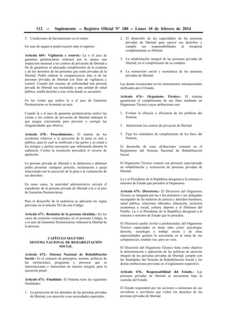 112

--

Suplemento -- Registro Oficial Nº 180 -- Lunes 10 de febrero de 2014

5. Condiciones de hacinamiento en el centro.
En caso de negativa podrá recurrir ante el superior.
Artículo 669.- Vigilancia y control.- La o el juez de
garantías penitenciarias realizará por lo menos una
inspección mensual a los centros de privación de libertad a
fin de garantizar el adecuado cumplimiento de la condena
y de los derechos de las personas que están privadas de la
libertad. Podrá ordenar la comparecencia ante sí de las
personas privadas de libertad con fines de vigilancia y
control. Cuando por razones de enfermedad una persona
privada de libertad sea trasladada a una unidad de salud
pública, tendrá derecho a una visita donde se encuentre.
En las visitas que realice la o el juez de Garantías
Penitenciarias se levantará un acta.

2. El desarrollo de las capacidades de las personas
privadas de libertad para ejercer sus derechos y
cumplir
sus
responsabilidades
al
recuperar
completamente su libertad.
3. La rehabilitación integral de las personas privadas de
libertad, en el cumplimiento de su condena.
4. La reinserción social y económica de las personas
privadas de libertad.
Las demás reconocidas en los instrumentos internacionales
ratificados por el Estado.
Artículo 674.- Organismo Técnico.- El sistema
garantizará el cumplimiento de sus fines mediante un
Organismo Técnico cuyas atribuciones son:

Cuando la o el juez de garantías penitenciarias realice las
visitas a los centros de privación de libertad ordenará lo
que juzgue conveniente para prevenir o corregir las
irregularidades que observe.

1. Evaluar la eficacia y eficiencia de las políticas del
Sistema.

Artículo 670.- Procedimiento.- El trámite de los
incidentes relativos a la ejecución de la pena es oral y
público, para lo cual se notificará a las partes y se citará a
los testigos y peritos necesarios que informarán durante la
audiencia. Contra la resolución procederá el recurso de
apelación.

3. Fijar los estándares de cumplimiento de los fines del
Sistema.

La persona privada de libertad o su defensora o defensor
podrá presentar cualquier petición, reclamación o queja
relacionada con la ejecución de la pena o la vulneración de
sus derechos.

El Organismo Técnico contará con personal especializado
en rehabilitación y reinserción de personas privadas de
libertad.

En estos casos, la autoridad administrativa enviará el
expediente de la persona privada de libertad a la o al juez
de Garantías Penitenciarias.
Para el desarrollo de la audiencia se aplicarán las reglas
previstas en el artículo 563 de este Código.
Artículo 671.- Remisión de la persona ofendida.- En los
casos de remisión contemplados en el presente Código, la
o el juez de Garantías Penitenciarias ordenará la libertad de
la persona.
CAPÍTULO SEGUNDO
SISTEMA NACIONAL DE REHABILITACIÓN
SOCIAL
Artículo 672.- Sistema Nacional de Rehabilitación
Social.- Es el conjunto de principios, normas, políticas de
las instituciones, programas y procesos que se
interrelacionan e interactúan de manera integral, para la
ejecución penal.
Artículo 673.- Finalidad.- El Sistema tiene las siguientes
finalidades:
1. La protección de los derechos de las personas privadas
de libertad, con atención a sus necesidades especiales.

2. Administrar los centros de privación de libertad.

El desarrollo de estas atribuciones constará en el
Reglamento del Sistema Nacional de Rehabilitación
Social.

La o el Presidente de la República designará a la ministra o
ministro de Estado que presidirá el Organismo.
Artículo 675.- Directorio.- El Directorio del Organismo
Técnico se integrará por las o los ministros o sus delegados
encargados de las materias de justicia y derechos humanos,
salud pública, relaciones laborales, educación, inclusión
económica y social, cultura, deporte y el Defensor del
Pueblo. La o el Presidente de la República designará a la
ministra o ministro de Estado que lo presidirá.
El Directorio podrá invitar a profesionales del Organismo
Técnico capacitados en áreas tales como: psicología,
derecho, sociología o trabajo social y de otras
especialidades quienes lo asesorarán en la rama de sus
competencias, tendrán voz, pero no voto.
El Directorio del Organismo Técnico tiene como objetivo
la determinación y aplicación de las políticas de atención
integral de las personas privadas de libertad; cumplir con
las finalidades del Sistema de Rehabilitación Social y las
demás atribuciones previstas en el reglamento respectivo.
Artículo 676.- Responsabilidad del Estado.- Las
personas privadas de libertad se encuentran bajo la
custodia del Estado.
El Estado responderá por las acciones u omisiones de sus
servidoras o servidores que violen los derechos de las
personas privadas de libertad.

 