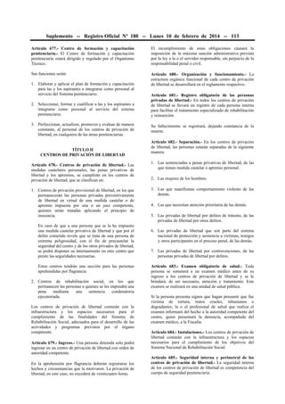 Suplemento -- Registro Oficial Nº 180 -- Lunes 10 de febrero de 2014 -- 113
Artículo 677.- Centro de formación y capacitación
penitenciaria.- El Centro de formación y capacitación
penitenciaria estará dirigido y regulado por el Organismo
Técnico.

El incumplimiento de estas obligaciones causará la
imposición de la máxima sanción administrativa prevista
por la ley a la o el servidor responsable, sin perjuicio de la
responsabilidad penal o civil.

Sus funciones serán:

Artículo 680.- Organización y funcionamiento.- La
estructura orgánica funcional de cada centro de privación
de libertad se desarrollará en el reglamento respectivo.

1. Elaborar y aplicar el plan de formación y capacitación
para las y los aspirantes a integrarse como personal al
servicio del Sistema penitenciario.
2. Seleccionar, formar y cualificar a las y los aspirantes a
integrarse como personal al servicio del sistema
penitenciario.
3. Perfeccionar, actualizar, promover y evaluar de manera
constante, al personal de los centros de privación de
libertad, en cualquiera de las áreas penitenciarias.
TÍTULO II
CENTROS DE PRIVACIÓN DE LIBERTAD
Artículo 678.- Centros de privación de libertad.- Las
medidas cautelares personales, las penas privativas de
libertad y los apremios, se cumplirán en los centros de
privación de libertad, que se clasifican en:
1. Centros de privación provisional de libertad, en los que
permanecerán las personas privadas preventivamente
de libertad en virtud de una medida cautelar o de
apremio impuesta por una o un juez competente,
quienes serán tratadas aplicando el principio de
inocencia.
En caso de que a una persona que se la ha impuesto
una medida cautelar privativa de libertad y que por el
delito cometido revele que se trata de una persona de
extrema peligrosidad, con el fin de precautelar la
seguridad del centro y de los otros privados de libertad,
se podrá disponer su internamiento en otro centro que
preste las seguridades necesarias.
Estos centros tendrán una sección para las personas
aprehendidas por flagrancia.
2. Centros de rehabilitación social, en los que
permanecen las personas a quienes se les impondrá una
pena
mediante
una
sentencia
condenatoria
ejecutoriada.
Los centros de privación de libertad contarán con la
infraestructura y los espacios necesarios para el
cumplimiento de las finalidades del Sistema de
Rehabilitación Social, adecuados para el desarrollo de las
actividades y programas previstos por el órgano
competente.
Artículo 679.- Ingreso.- Una persona detenida solo podrá
ingresar en un centro de privación de libertad con orden de
autoridad competente.
En la aprehensión por flagrancia deberán registrarse los
hechos y circunstancias que la motivaron. La privación de
libertad, en este caso, no excederá de veinticuatro horas.

Artículo 681.- Registro obligatorio de las personas
privadas de libertad.- En todos los centros de privación
de libertad se llevará un registro de cada persona interna
para facilitar el tratamiento especializado de rehabilitación
y reinserción.
Su fallecimiento se registrará, dejando constancia de la
muerte.
Artículo 682.- Separación.- En los centros de privación
de libertad, las personas estarán separadas de la siguiente
manera:
1. Las sentenciadas a penas privativas de libertad, de las
que tienen medida cautelar o apremio personal.
2. Las mujeres de los hombres.
3. Las que manifiestan comportamiento violento de las
demás.
4. Las que necesitan atención prioritaria de las demás.
5. Las privadas de libertad por delitos de tránsito, de las
privadas de libertad por otros delitos.
6. Las privadas de libertad que son parte del sistema
nacional de protección y asistencia a víctimas, testigos
y otros participantes en el proceso penal, de las demás.
7. Las privadas de libertad por contravenciones, de las
personas privadas de libertad por delitos.
Artículo 683.- Examen obligatorio de salud.- Toda
persona se someterá a un examen médico antes de su
ingreso a los centros de privación de libertad y se le
brindará, de ser necesario, atención y tratamiento. Este
examen se realizará en una unidad de salud pública.
Si la persona presenta signos que hagan presumir que fue
víctima de tortura, tratos crueles, inhumanos o
degradantes; la o el profesional de salud que realiza el
examen informará del hecho a la autoridad competente del
centro, quien presentará la denuncia, acompañada del
examen médico, a la Fiscalía.
Artículo 684.- Instalaciones.- Los centros de privación de
libertad contarán con la infraestructura y los espacios
necesarios para el cumplimiento de los objetivos del
Sistema Nacional de Rehabilitación Social.
Artículo 685.- Seguridad interna y perimetral de los
centros de privación de libertad.- La seguridad interna
de los centros de privación de libertad es competencia del
cuerpo de seguridad penitenciaria.

 