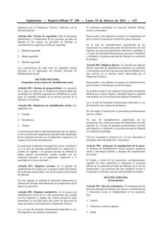 Suplemento -- Registro Oficial Nº 180 -- Lunes 10 de febrero de 2014 -- 115
dispuestos por el Organismo Técnico, conforme con la
decisión judicial.

Se realizarán actividades de inserción familiar, laboral,
social y comunitaria.

Artículo 694.- Niveles de seguridad.- Para la ubicación
poblacional y el tratamiento de las personas privadas de
libertad en los centros de privación de libertad, se
considerarán los siguientes niveles de seguridad:

Para acceder a este régimen se requiere el cumplimiento de
por lo menos el sesenta por ciento de la pena impuesta.

1. Máxima seguridad
2. Media seguridad

En el caso de incumplimiento injustificado de los
mecanismos de control por parte del beneficiario de este
régimen, sin causa de justificación suficiente y probada, la
o el juez de Garantías Penitenciarias revocará el beneficio
y declarará a la persona privada de libertad, en condición
de prófuga.

3. Mínima seguridad
Las características de cada nivel de seguridad estarán
previstas en el reglamento del Sistema Nacional de
Rehabilitación Social.
SECCIÓN SEGUNDA
Progresión en los centros de rehabilitación social
Artículo 695.- Sistema de progresividad.- La ejecución
de la pena se regirá por el Sistema de progresividad que
contempla los distintos regímenes de rehabilitación social
hasta el completo reintegro de la persona privada de la
libertad a la sociedad.
Artículo 696.- Regímenes de rehabilitación social.- Los
regímenes son:
1. Cerrado.
2. Semiabierto.
3. Abierto.
Una persona privada de libertad podrá pasar de un régimen
a otro en razón del cumplimiento del plan individualizado,
de los requisitos previstos en el reglamento respectivo y el
respeto a las normas disciplinarias.
La autoridad competente encargada del centro, solicitará a
la o al juez de garantías penitenciarias la imposición o
cambio de régimen o la persona privada de libertad lo
podrá requerir directamente cuando cumpla con los
requisitos previstos en el reglamento respectivo y la
autoridad no la haya solicitado.
Artículo 697.- Régimen cerrado.- Es el período de
cumplimiento de la pena que se iniciará a partir del ingreso
de la persona sentenciada a uno de los centros de privación
de libertad.
En este régimen se realizará la ubicación poblacional, la
elaboración del plan individualizado de cumplimiento de la
pena y su ejecución.
Artículo 698.- Régimen semiabierto.- Es el proceso de
rehabilitación social de la o del sentenciado que cumple
con los requisitos y normas del sistema progresivo para
desarrollar su actividad fuera del centro de ejecución de
penas de manera controlada por el Organismo Técnico.

Artículo 699.- Régimen abierto.- Se entiende por régimen
abierto el período de rehabilitación tendiente a la inclusión
y reinserción social de la persona privada de libertad, en la
que convive en su entorno social supervisada por el
Organismo Técnico.
Para acceder a este régimen se requiere el cumplimiento de
por lo menos el ochenta por ciento de la pena.
No podrán acceder a este régimen las personas privadas de
libertad que se hayan fugado o intentado fugarse o aquellas
sancionadas con la revocatoria del régimen semiabierto.
La o el juez de Garantías Penitenciarias dispondrá el uso
del dispositivo de vigilancia electrónica.
En esta etapa el beneficiario se presentará periódicamente
ante la o el juez.
En caso de incumplimiento injustificado de los
mecanismos de control por parte del beneficiario de este
régimen, la o el juez de garantías penitenciarias revocará
este beneficio y declarará a la persona privada de libertad
en condición de prófuga.
Una vez cumplida la sentencia la o el juez dispondrá el
inmediato retiro del dispositivo electrónico.
Artículo 700.- Asistencia al cumplimiento de la pena.El Sistema de Rehabilitación Social prestará asistencia
social y psicológica durante y después del cumplimiento
de la pena.
El Estado, a través de los ministerios correspondientes,
regulará los fines específicos y fomentará la inclusión
laboral de las personas privadas de libertad con el fin de
proporcionar a las personas que han cumplido la pena y
recuperado su libertad, mayores oportunidades de trabajo.
SECCIÓN TERCERA
El tratamiento
Artículo 701.- Ejes de tratamiento.- El tratamiento de las
personas privadas de libertad, con miras a su rehabilitación
y reinserción social, se fundamentará en los siguientes
ejes:
1. Laboral
2. Educación, cultura y deporte

La o el juez de Garantías Penitenciarias dispondrá el uso
del dispositivo de vigilancia electrónica.

3. Salud

 