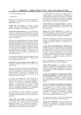 116

--

Suplemento -- Registro Oficial Nº 180 -- Lunes 10 de febrero de 2014

4. Vinculación familiar y social
5. Reinserción
El desarrollo de cada uno de estos ejes de tratamiento se
determinará en el reglamento del Sistema Nacional de
Rehabilitación Social.
Artículo 702.- Eje laboral.- El trabajo constituye
elemento fundamental del tratamiento. No tendrá carácter
aflictivo ni se aplicará como medida de corrección.
Artículo 703.- Remuneraciones.- Toda actividad laboral
que realice la persona privada de libertad, será remunerada
conforme con la ley, salvo que las labores se relacionen
con las actividades propias de aseo y conservación del
espacio físico personal.
La retribución del trabajo del privado de libertad se deduce
por los aportes correspondientes a la seguridad social y se
distribuye simultáneamente en la forma siguiente: diez por
ciento para indemnizar los daños y perjuicios causados por
la infracción conforme disponga la sentencia; treinta y
cinco por ciento para la prestación de alimentos y atender
las necesidades de sus familiares; veinticinco por ciento
para adquirir objetos de consumo y uso personal; y, el
último treinta por ciento para formar un fondo propio que
se entregará a su salida.
El producto del trabajo de las personas privadas de libertad
no será materia de embargo, secuestro o retención, salvo
las excepciones previstas en la ley.
Artículo 704.- Eje de educación, cultura y deporte.- Se
organizarán actividades educativas de acuerdo con el
sistema oficial.
Los niveles de educación inicial, básica y bachillerato son
obligatorios para todas las personas privadas de libertad
que no hayan aprobado con anterioridad esos niveles. El
sistema nacional de educación es responsable de la
prestación de los servicios educativos al interior de los
centros de privación de libertad.
El Sistema de Rehabilitación Social promoverá la
educación superior y técnica a través de la suscripción de
convenios con institutos o universidades públicas o
privadas. Los convenios garantizarán que la enseñanza se
imparta en las condiciones y con el rigor y calidad
inherentes a este tipo de estudios, adaptando, en lo que es
preciso, la metodología pedagógica a las circunstancias
propias de los regímenes de privación de libertad.
La administración del centro promoverá la máxima
participación de las personas privadas de libertad en
actividades culturales, deportivas y otras de apoyo que se
programen.
Artículo 705.- Eje de salud.- La asistencia a la salud
tendrá carácter integral y estará orientada a la prevención y
a la curación. Los centros de privación de libertad
brindarán programas de prevención, tratamiento y
rehabilitación a los consumidores ocasionales, habituales y
problemáticos en lugares apropiados para este efecto.

El sistema nacional de salud será el responsable de la
atención médica y de las prestaciones farmacéuticas y
complementarias derivadas de esta atención. La calidad de
los servicios será equivalente a la que se presta al conjunto
de la población y considerará las condiciones específicas
de los grupos poblacionales privados de la libertad.
Artículo 706.- Eje de vinculación familiar y social.- Se
promoverá la vinculación familiar y social de las personas
privadas de libertad, fortaleciendo su núcleo familiar y las
relaciones sociales.
Artículo 707.- Eje de reinserción.- Se controlará los
regímenes semiabierto y abierto de ejecución de la pena
con la finalidad de generar autoconfianza y autonomía de
las personas para permitirles una óptima rehabilitación.
Durante el año siguiente a su libertad, se prestará el apoyo
necesario a la persona liberada para su reincorporación a la
sociedad, su reinserción laboral y la prevención de la
reincidencia.
Artículo 708.- Plan individualizado de cumplimiento de
la pena.- Para efectos del tratamiento de las personas
privadas de libertad, se elaborará un plan individualizado
de cumplimiento de la pena, que consiste en un conjunto
de metas y acciones concertadas con la persona, que
conllevan a superar los problemas de exclusión y carencias
que influyen en el cometimiento del delito. Su objetivo es
la reinserción y el desarrollo personal y social de la
persona privada de libertad.
El plan individualizado de cumplimiento de la pena se
elaborará sobre la base prevista en el reglamento.
Artículo 709.- Programas.- Los programas se llevarán a
cabo en los centros de privación de libertad y se incluirán
en el plan individualizado de cumplimiento de la pena, de
conformidad con el estudio criminológico realizado por el
área respectiva.
Artículo 710.- Programas de tratamiento para grupos
de atención prioritaria.- Las personas adultas mayores,
mujeres embarazadas, personas con discapacidad, personas
con enfermedades catastróficas, tendrán programas
específicos que atiendan sus necesidades, en privación de
libertad.
Artículo 711.- Registro de actividades de programas.Cada centro de privación de libertad llevará un registro de
las actividades que la persona privada de libertad
desempeñe y su progreso. En este constarán los informes
de los profesionales del departamento técnico sobre la
evaluación del desarrollo de capacidades, resultados,
observaciones y recomendaciones y se presentarán cada
seis meses a la autoridad competente del centro.
La información del registro servirá de base fundamental
para acogerse a los regímenes semiabierto o abierto.
Artículo 712.- Certificación.- Al final de cada ciclo en la
ejecución de los programas, se extenderá un certificado
que avale el desarrollo de las capacidades de la persona
privada de libertad.

 