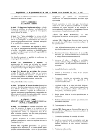 Suplemento -- Registro Oficial Nº 180 -- Lunes 10 de febrero de 2014 -- 117
Los certificados no referirán la circunstancia de haber sido
obtenidos en privación de libertad.
CAPÍTULO TERCERO
RÉGIMEN DE VISITAS
Artículo 713.- Relaciones familiares y sociales.- A fin de
fortalecer o restablecer las relaciones con la familia y la
comunidad, se garantizará un régimen de visitas para la
persona privada de libertad.
Artículo 714.- Visitas autorizadas.- La persona privada
de libertad podrá negarse a recibir determinadas visitas,
para lo cual entregará a la administración del centro un
listado de personas no autorizadas a visitarla, susceptible
de ser modificado en cualquier momento.
Artículo 715.- Características del régimen de visitas.Las visitas se realizarán en una atmósfera que permita la
privacidad e intimidad y acorde con la dignidad humana;
en lugares y condiciones que garanticen la seguridad de las
personas y del centro.
Este derecho se ejercerá en igualdad de condiciones, sin
ningún tipo de discriminación.
Artículo 716.- Comunicación y difusión.- La
administración del centro de privación de libertad
informará a las personas privadas de libertad y a las visitas,
las disposiciones que regulan el régimen de visitas.
Artículo 717.- Horario de las visitas.- Las personas
privadas de libertad recibirán visitas en los horarios
previstos en el Reglamento respectivo. Las visitas de las o
los defensores públicos o privados, podrán realizarse en
cualquier día de la semana en las horas establecidas.
Están prohibidas las visitas nocturnas.

disciplinarias,
que
deberán
ser
inmediatamente
comunicadas a la autoridad competente del centro según
corresponda.
Cuando se produzca un motín o una grave alteración del
orden en un centro de privación de libertad, la autoridad
competente del centro solicitará, de ser necesario, la
intervención de la fuerza pública en la medida y el tiempo
necesario para el restablecimiento del orden.
Artículo 721.- Faltas disciplinarias.- Las faltas
disciplinarias se clasifican en leves, graves y gravísimas.
Artículo 722.- Faltas leves.- Cometen faltas leves las
personas privadas de libertad que incurran en cualquiera de
los siguientes actos:
1. Poner deliberadamente en riesgo su propia seguridad,
la de las demás personas o la del centro.
2. Desobedecer órdenes y disposiciones de la autoridad
del centro, que estén encuadradas en la Constitución,
en la ley y en los reglamentos respectivos.
3. Inobservar el orden y disciplina en actividades
sociales, culturales, religiosas, deportivas, mientras se
realizan visitas y en los períodos de alimentación en
los centros.
4. Incumplir los horarios establecidos.
5. Interferir u obstaculizar el conteo de las personas
privadas de libertad.
6. Permanecer y transitar sin autorización por lugares
considerados como áreas de seguridad y de
administración del centro.

Artículo 718.- Ingreso de objetos ilegales.- Cuando una
persona es descubierta ingresando con armas de cualquier
clase, bebidas alcohólicas, sustancias estupefacientes o
psicotrópicas, teléfonos o equipos de comunicación o
cualquier instrumento que atenta contra la seguridad y paz
del centro de privación de libertad, será detenida y puesta a
órdenes de las autoridades correspondientes.

7. Descuidar el aseo de la celda que ocupa, negarse a
colaborar con el aseo y mantenimiento de pabellones,
servicios sanitarios, baños, cañerías, talleres, aulas de
clase, patios y del centro en general.

CAPÍTULO CUARTO
RÉGIMEN DISCIPLINARIO PARA LAS PERSONAS
PRIVADAS DE LIBERTAD

9. Realizar deliberadamente acciones que atenten contra
la salubridad del centro.

Artículo 719.- Finalidad.- El régimen disciplinario tiene
como fin garantizar el respeto a los derechos de las
personas privadas de libertad, la convivencia armónica, la
seguridad de los centros y el cumplimiento eficaz de las
penas y medidas cautelares. Las sanciones disciplinarias
están previstas en el presente Libro.
La potestad disciplinaria en los centros corresponde a la
autoridad competente del centro, con sujeción estricta a la
Constitución y la ley.
Artículo 720.- Seguridad preventiva.- Las personas
encargadas de la seguridad de los centros podrán tomar
medidas urgentes encaminadas a evitar o prevenir faltas

8. Arrojar basura fuera de los sitios previstos para su
recolección.

10. Poseer animales en el centro.
Artículo 723.- Faltas graves.- Cometen faltas graves las
personas privadas de libertad que incurran en cualquiera de
los siguientes actos:
1. Desobedecer las normas de seguridad del centro.
2. Impedir o procurar impedir por cualquier medio que
las personas privadas de libertad realicen actividades
laborales, educativas, de salud, sociales, culturales o
religiosas.
3. Participar en peleas o riñas.

 