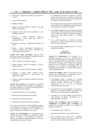 118

--

Suplemento -- Registro Oficial Nº 180 -- Lunes 10 de febrero de 2014

4. Obstaculizar o impedir las requisas que se realicen en
el centro.
5. Lanzar objetos peligrosos.
6. Obstruir cerraduras.
7. Realizar conexiones eléctricas, sanitarias y de agua
potable no autorizadas.
8. Comprar o vender bienes cuya procedencia no esté
justificada legalmente.
9. Provocar
o
instigar
desórdenes
colectivos,
amotinamientos u otros eventos que afecten la
seguridad del centro.
10. Incumplir la normativa y disposiciones internas del
centro.
11. Poseer y utilizar instrumentos, herramientas o
utensilios laborales para realizar actividades que
contravengan los reglamentos.
Artículo 724.- Faltas gravísimas.- Cometen faltas
gravísimas las personas privadas de libertad que incurran
en cualquiera de los actos siguientes:

1. El procedimiento comenzará a petición de cualquier
persona que conoce que se cometió una falta o por
parte escrito entregado por el personal de seguridad de
los centros de privación de libertad.
Si la persona denunciante privada de libertad solicita
guardar reserva de su identidad por seguridad personal,
no se publicarán sus nombres ni apellidos.
2. La autoridad competente del centro llamará a las partes
involucradas, al tutor de la persona privada de libertad
y las escuchará en audiencia. La persona acusada de
cometer una falta tendrá derecho a la última
intervención.
3. En la misma audiencia, se resolverá de manera
motivada y se dejará constancia por escrito de los
hechos, la falta y la sanción.
4. Las sanciones podrán impugnarse ante la o el juez de
garantías penitenciarias.
TÍTULO V
REPATRIACIÓN

3. Realizar excavaciones, abrir fosas, agujeros o túneles.

Artículo 727.- Repatriación.- Las sentencias de la
jurisdicción nacional, en las que se impongan penas
privativas de libertad podrán ser ejecutadas en el país de
origen o nacionalidad de la o del sentenciado. Así mismo,
las sentencias de justicia penal extranjera que impongan
penas privativas de libertad a ecuatorianos, podrán ser
ejecutadas en el Ecuador, de conformidad con los
instrumentos internacionales o al amparo del principio de
reciprocidad internacional.

4. Arrendar o vender celdas, espacios físicos,
maquinarias, herramientas u otros objetos que
pertenecen al centro.

Artículo 728.- Reglas.- Además de las previstas en los
instrumentos internacionales, la repatriación activa o
pasiva se someterá a las siguientes reglas:

5. Negarse a acudir a las diligencias judiciales de manera
injustificada.

1. Corresponderá decidir el traslado de la persona
sentenciada al Ministerio rector en materia de justicia y
derechos humanos, decisión que se pondrá en
conocimiento de la o el juez de Garantías
penitenciarias para su ejecución.

1. Portar o fabricar llaves maestras o ganzúas.
2. Atentar contra los medios de transporte y servicios
básicos del centro.

Artículo 725.- Sanciones.- Se impondrán las siguientes
sanciones dependiendo de la gravedad y reincidencia, las
que deben justificarse en virtud de la proporcionalidad y
características de la falta cometida:
1. Restricción del tiempo de la visita familiar.
2. Restricción de las comunicaciones externas.
3. Restricción de llamadas telefónicas.
4. Sometimiento al régimen de máxima seguridad.
En los casos en los que estas faltas disciplinarias puedan
ser consideradas como delitos, la autoridad competente del
centro pondrá en conocimiento de la Fiscalía y se
procederá conforme lo señalado en este Código.
Artículo 726.- Procedimiento.- El procedimiento para
sancionar será breve, sencillo, oral, respetará el debido
proceso y el derecho a ser escuchado por sí mismo o a
través de una defensora o defensor público o privado, de
conformidad con las siguientes reglas:

2. La ejecución de la sanción impuesta en sentencia se
regirá por las normas del régimen penitenciario del
Estado que se lo trasladará para su cumplimiento.
3. En ningún caso, se podrá modificar la duración de la
pena privativa de libertad, pronunciada por la
autoridad judicial extranjera.
Artículo 729.- Condiciones para el traslado y el
cumplimiento de condenas para extranjeros.- El
traslado del sentenciado es posible si se cumplen las
siguientes condiciones:
1. Tener sentencia firme o definitiva.
2. Ser nacional del Estado en el que cumple la pena.
3. Que la duración de la pena, que el ciudadano
condenado debe cumplir, sea de por lo menos seis
meses, al día de la recepción de la petición.

 