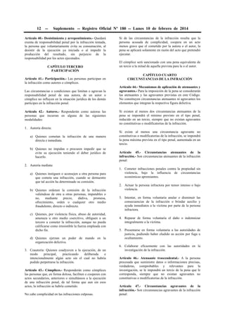 12

--

Suplemento -- Registro Oficial Nº 180 -- Lunes 10 de febrero de 2014

Artículo 40.- Desistimiento y arrepentimiento.- Quedará
exenta de responsabilidad penal por la infracción tentada,
la persona que voluntariamente evita su consumación, al
desistir de la ejecución ya iniciada o al impedir la
producción del resultado, sin perjuicio de la
responsabilidad por los actos ejecutados.
CAPÍTULO TERCERO
PARTICIPACIÓN
Artículo 41.- Participación.- Las personas participan en
la infracción como autores o cómplices.
Las circunstancias o condiciones que limitan o agravan la
responsabilidad penal de una autora, de un autor o
cómplice no influyen en la situación jurídica de los demás
partícipes en la infracción penal.
Artículo 42.- Autores.- Responderán como autoras las
personas que incurran en alguna de las siguientes
modalidades:

Si de las circunstancias de la infracción resulta que la
persona acusada de complicidad, coopera en un acto
menos grave que el cometido por la autora o el autor, la
pena se aplicará solamente en razón del acto que pretendió
ejecutar.
El cómplice será sancionado con una pena equivalente de
un tercio a la mitad de aquella prevista para la o el autor.
CAPÍTULO CUARTO
CIRCUNSTANCIAS DE LA INFRACCIÓN
Artículo 44.- Mecanismos de aplicación de atenuantes y
agravantes.- Para la imposición de la pena se considerarán
las atenuantes y las agravantes previstas en este Código.
No constituyen circunstancias atenuantes ni agravantes los
elementos que integran la respectiva figura delictiva.
Si existen al menos dos circunstancias atenuantes de la
pena se impondrá el mínimo previsto en el tipo penal,
reducido en un tercio, siempre que no existan agravantes
no constitutivas o modificatorias de la infracción.

1. Autoría directa:
a) Quienes cometan la infracción de una manera
directa e inmediata.
b) Quienes no impidan o procuren impedir que se
evite su ejecución teniendo el deber jurídico de
hacerlo.
2. Autoría mediata:
a) Quienes instiguen o aconsejen a otra persona para
que cometa una infracción, cuando se demuestre
que tal acción ha determinado su comisión.
b) Quienes ordenen la comisión de la infracción
valiéndose de otra u otras personas, imputables o
no,
mediante
precio,
dádiva,
promesa,
ofrecimiento, orden o cualquier otro medio
fraudulento, directo o indirecto.
c) Quienes, por violencia física, abuso de autoridad,
amenaza u otro medio coercitivo, obliguen a un
tercero a cometer la infracción, aunque no pueda
calificarse como irresistible la fuerza empleada con
dicho fin.
d) Quienes ejerzan un poder de mando en la
organización delictiva.
3. Coautoría: Quienes coadyuven a la ejecución, de un
modo
principal,
practicando
deliberada
e
intencionalmente algún acto sin el cual no habría
podido perpetrarse la infracción.
Artículo 43.- Cómplices.- Responderán como cómplices
las personas que, en forma dolosa, faciliten o cooperen con
actos secundarios, anteriores o simultáneos a la ejecución
de una infracción penal, de tal forma que aun sin esos
actos, la infracción se habría cometido.
No cabe complicidad en las infracciones culposas.

Si existe al menos una circunstancia agravante no
constitutivas o modificatorias de la infracción, se impondrá
la pena máxima prevista en el tipo penal, aumentada en un
tercio.
Artículo 45.- Circunstancias atenuantes de la
infracción.- Son circunstancias atenuantes de la infracción
penal:
1. Cometer infracciones penales contra la propiedad sin
violencia, bajo la influencia de circunstancias
económicas apremiantes.
2. Actuar la persona infractora por temor intenso o bajo
violencia.
3. Intentar, en forma voluntaria anular o disminuir las
consecuencias de la infracción o brindar auxilio y
ayuda inmediatos a la víctima por parte de la persona
infractora.
4. Reparar de forma voluntaria el daño o indemnizar
integralmente a la víctima.
5. Presentarse en forma voluntaria a las autoridades de
justicia, pudiendo haber eludido su acción por fuga u
ocultamiento.
6. Colaborar eficazmente con las autoridades en la
investigación de la infracción.
Artículo 46.- Atenuante trascendental.- A la persona
procesada que suministre datos o informaciones precisas,
verdaderas, comprobables y relevantes para la
investigación, se le impondrá un tercio de la pena que le
corresponda, siempre que no existan agravantes no
constitutivas o modificatorias de la infracción.
Artículo 47.- Circunstancias agravantes de la
infracción.- Son circunstancias agravantes de la infracción
penal:

 