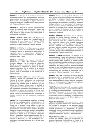 120

--

Suplemento -- Registro Oficial Nº 180 -- Lunes 10 de febrero de 2014

NOVENA: El Consejo de la Judicatura dictará los
reglamentos necesarios para la implementación, aplicación
y cumplimiento de las normas establecidas en el Libro II,
Procedimiento, de este Código, en el plazo máximo de
ciento cincuenta días, contados desde la publicación de
este Código en el Registro Oficial.
DÉCIMA: El Consejo de la Judicatura implementará los
centros de mediación para adolescentes y dictará los
reglamentos necesarios para su implementación, en el
plazo máximo de ciento cincuenta días, contados desde la
publicación de este Código.
DÉCIMO PRIMERA: El Presidente de la República, en
el plazo máximo de sesenta días, contados desde la
publicación de este Código en el Registro Oficial
conformará el Organismo Técnico del Sistema de
Rehabilitación Social, y nombrará a quien lo presidirá.
DÉCIMO SEGUNDA: En el plazo máximo de sesenta
días, contados a partir de su conformación, el Organismo
Técnico del Sistema de Rehabilitación Social dictará el
reglamento para la implementación, aplicación y
cumplimiento de las normas establecidas en el Libro III,
Ejecución, de este Código.
DÉCIMO TERCERA: La Agencia Nacional de
Regulación y Control del Transporte Terrestre,
Tránsito y Seguridad Vial, la Comisión de Tránsito del
Ecuador y los gobiernos autónomos descentralizados que
hayan asumido la competencia en materia de tránsito,
dictarán la normativa para la ejecución de la pena no
privativa de libertad, en el plazo máximo de sesenta días,
contados desde la publicación de este Código en el
Registro Oficial.
DÉCIMO CUARTA: El Ministerio de Justicia, Derechos
Humanos y Cultos, en coordinación con el Consejo
Nacional de la Niñez y Adolescencia y el Ministerio de
Inclusión Económica y Social, en el plazo de ciento
cincuenta días contados desde la publicación de este
Código en el Registro Oficial, dictará y aprobará la
reglamentación correspondiente para que las o los niños
que se encuentren al cuidado de una persona privada de la
libertad en los centros de privación de libertad sean
reubicados en establecimientos adecuados a sus derechos o
bajo el cuidado de un familiar cercano, garantizando el
contacto permanente con sus progenitores privados de
libertad.
DÉCIMO QUINTA: La autoridad competente en materia
de sustancias catalogadas sujetas a fiscalización, en el
plazo de noventa días a partir de la publicación de este
Código en el Registro Oficial, emitirá la tabla de
cantidades de sustancias catalogadas sujetas a fiscalización
para producción o tráfico de mínima, mediana, alta y gran
escala, con el fin de establecer la normativa referente a las
cantidades establecidas en la Sección sobre los delitos por
producción o tráfico ilícito de sustancias catalogadas
sujetas a fiscalización. En los casos de tenencia para el
consumo, hasta que se emita la tabla correspondiente, se
aplicará la Resolución No. 001 CONSEP-CD-2013,
publicada en el Segundo Suplemento No. 19 de 20 de junio
de 2013.

DÉCIMO SEXTA: El Consejo de la Judicatura, en el
plazo máximo de noventa días a partir de la publicación de
este Código en el Registro Oficial, asignará los recursos
humanos y económicos necesarios para poner en
funcionamiento las disposiciones contenidas en el presente
Código, Inclusive, en lo que respecta a la creación de
nuevas judicaturas, al archivo de los medios técnicos de las
audiencias, al sistema de turnos y horario judicial especial
en las unidades de flagrancia y a la creación y
funcionamiento de los centros de mediación en materia de
adolescentes infractores.
DÉCIMO SÉPTIMA: El Consejo de la Judicatura,
Ministerio de Justicia, Derechos Humanos y Cultos,
Fiscalía General del Estado y Defensoría Pública, en el
plazo máximo de treinta días a partir de la publicación de
este Código en el Registro Oficial, iniciará la capacitación
de las y los juzgadores, fiscales, al personal de la Policía
Nacional, personal civil especializado, servidoras y
servidores judiciales, personal que conforma el Sistema
Nacional de Rehabilitación Social, defensores públicos y
defensores privados con la normativa legal contenida en el
presente Código Orgánico Integral Penal.
DÉCIMO OCTAVA: En atención a lo dispuesto en el
presente Código, el Consejo de la Judicatura en el plazo de
ciento cincuenta días, desde la publicación de este Código
Orgánico Integral Penal, establecerá un sistema de correo
electrónico exclusivo para las notificaciones electrónicas
en los procesos judiciales. Las y los servidores judiciales,
sin perjuicio de la notificación física, quedarán obligados a
notificar por este medio las providencias, resoluciones y
actos administrativos, decretos, autos y sentencias. Su
incumplimiento será sancionado de conformidad con lo
dispuesto en el Código Orgánico de Función Judicial.
DÉCIMO NOVENA: El Ministerio de Justicia, Derechos
Humanos y Cultos en coordinación con el Consejo de la
Judicatura, en el plazo de ciento cincuenta días, contados
desde la publicación en el Registro Oficial de este Código,
pondrá en funcionamiento los dispositivos de vigilancia
electrónica y su respectiva plataforma.
VIGÉSIMA: En el plazo máximo de sesenta días contados
desde la publicación de este Código en el Registro Oficial,
la Defensoría Pública implementará la Unidad de Defensa
Jurídica de Víctimas, con el fin de garantizar el pleno e
igual acceso a la justicia de las personas que, por su estado
de indefensión o condición económica, social o cultural, no
puedan contratar los servicios de defensa legal para la
protección de sus derechos.
VIGÉSIMO PRIMERA: Hasta que se nombren a las y
los jueces de garantías penitenciarias, el conocimiento de
los procesos de ejecución de las sentencias penales
condenatorias así como el control y supervisión judicial del
régimen penitenciario, el otorgamiento de libertad
condicional, libertad controlada, prelibertad y medidas de
seguridad de los condenados le corresponderá al Ministerio
encargado de los asuntos de justicia y derechos humanos.
VIGÉSIMO SEGUNDA: En un plazo máximo de ciento
ochenta días contados a partir de la publicación del
presente Código en el Registro Oficial, el Consejo de la
Judicatura de manera conjunta y coordinada con el

 