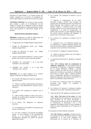 Suplemento -- Registro Oficial Nº 180 -- Lunes 10 de febrero de 2014 -- 121
Ministerio de Salud Pública y la Fiscalía General del
Estado, cumplirán con el proceso de acreditación de
peritos especializados en cada una de las ramas de la salud.
VIGÉSIMO TERCERA: En el plazo de ciento ochenta
días contados a partir de la publicación de este
Código, el Consejo de la Judicatura creará las oficinas
técnicas con profesionales en medicina psicología y trabajo
social, para garantizar la intervención integral de las
personas.
DISPOSICIONES REFORMATORIAS

4. En el artículo 130, sustitúyase el numeral 7, por el
siguiente:
“7. Disponer la comparecencia de las partes
procesales, testigos y peritos, cuya presencia sea
necesaria para el desarrollo del juicio, por medio de la
Policía Nacional. Esta medida no podrá tener una
duración superior a veinticuatro horas, pero podrá
reiterarse cuantas veces sea necesario hasta que se dé
cumplimiento a la orden de comparecencia, sin
perjuicio de que la jueza o el juez imponga la multa de
dos salarios básicos unificados del trabajador en
general, salvo caso fortuito o fuerza mayor.”

PRIMERA: Sustitúyanse en todas las disposiciones del
ordenamiento jurídico nacional en lo que diga:

5. En el artículo 131, sustitúyase el numeral 5 por el
siguiente:

1. “Código Penal”, por “Código Orgánico Integral Penal”

“5. Sancionar a las y a los defensores privados que
no comparezcan a cualquier audiencia judicial, con
multa de dos salarios básicos unificados del trabajador
en general, salvo caso fortuito o fuerza mayor.”

2. “Código de Procedimiento Penal”, por “Código
Orgánico Integral Penal”
3. “Código de Ejecución de Penas”, por “Código
Orgánico Integral Penal”
4. “Juezas y jueces penales ordinarios” o “juezas y jueces
penales”, por “juezas y jueces de garantías penales”
5. “Imputado” por “procesado” y en la que diga
“imputados”, por “procesados”
6. “Ofendido” por “víctima”
“ofendidos”, por “víctimas”

y

en

la

que

diga

SEGUNDA: En el Código Orgánico de la Función
Judicial, refórmense las siguientes disposiciones:
1. En el artículo 108 después del numeral 8, agréguese el
siguiente numeral:
“9. Quien no notifique oportunamente providencias,
resoluciones y actos administrativos, decretos, autos y
sentencias.”
2. En el artículo 109, sustitúyase el numeral 8 por el
siguiente:
“8. Haber recibido condena en firme como autor o
cómplice de un delito doloso reprimido con pena de
privación de la libertad.”
3. En el artículo 109, agréguense los siguientes
numerales:
“17. No comparecer a una audiencia, excepto por caso
fortuito o fuerza mayor.

6. En el artículo 131, agréguese el siguiente numeral:
“6. Aplicar las demás sanciones que este Código y
otras normas establezcan.”
7. A continuación del artículo 147, agréguese el siguiente
artículo:
“Art.- 147.1.- Sistema único de coordinación de
audiencias y diligencias.- Se crea el Sistema único de
coordinación de audiencias y diligencias compuesto
por un sistema informático integrado y personal
técnico asignado por cada uno de los órganos que
participan en el proceso, que permita la coordinación
eficaz entre los sujetos, partes y órganos auxiliares
para el cumplimiento oportuno de las audiencias y
diligencias procesales, para observar estrictamente los
plazos en las diferentes etapas del proceso.
El Consejo de la Judicatura dictará los reglamentos
necesarios
para
regular
su
estructura
y
funcionamiento.”
8. En el artículo 153, numeral 1, sustitúyase la palabra
“absolutoria” por la frase “ratificatoria de inocencia.”
9. Luego del artículo 160, agréguese el siguiente artículo:
“Art.- 160.1.- Del sorteo de las causas.- En todo
cuerpo pluripersonal de juzgamiento, sean Salas de la
Corte Nacional, de las Cortes Provinciales o
Tribunales que cuenten con más de tres miembros para
su conformación, se determinará a las o a los
juzgadores que deberán conocer la causa, mediante el
sistema de sorteo determinado por el Consejo de la
Judicatura.”
10. Sustitúyase el artículo 200 por el siguiente:

18. No citar o notificar a las personas investigadas
cuando lo han solicitado en las investigaciones
previas; o, a las personas procesadas, en las
investigaciones procesales, por delitos de ejercicio
público de la acción.”

“Art.- 200.- Número y requisitos.- El número de las o
los conjueces de la Corte Nacional de Justicia y la Sala
especializada a la cual serán asignados, será
determinado por el Consejo de la Judicatura en

 