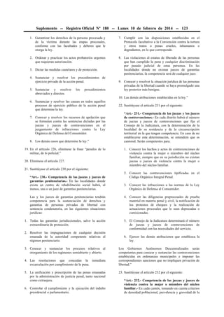 Suplemento -- Registro Oficial Nº 180 -- Lunes 10 de febrero de 2014 -- 123
1. Garantizar los derechos de la persona procesada y
de la víctima durante las etapas procesales,
conforme con las facultades y deberes que le
otorga la ley.

7. Cumplir con las disposiciones establecidas en el
Protocolo facultativo a la Convención contra la tortura
y otros tratos o penas crueles, inhumanos o
degradantes, en lo que corresponde.

2. Ordenar y practicar los actos probatorios urgentes
que requieran autorización.

8. Las violaciones al estatus de liberado de las personas
que han cumplido la pena y cualquier discriminación
por pasado judicial de estas personas. En las
localidades donde no existan jueces de garantías
penitenciarias, la competencia será de cualquier juez.

3. Dictar las medidas cautelares y de protección.
4. Sustanciar y resolver los procedimientos de
ejercicio privado de la acción penal.
5. Sustanciar y resolver
abreviados y directos.

los

procedimientos

9. Conocer y resolver la situación jurídica de las personas
privadas de la libertad cuando se haya promulgado una
ley posterior más benigna.
10. Las demás atribuciones establecidas en la ley.”

6. Sustanciar y resolver las causas en todos aquellos
procesos de ejercicio público de la acción penal
que determine la ley.
7. Conocer y resolver los recursos de apelación que
se formulen contra las sentencias dictadas por las
juezas y jueces de contravenciones en el
juzgamiento de infracciones contra la Ley
Orgánica de Defensa del Consumidor.
8. Los demás casos que determine la ley.”
19. En el artículo 226, elimínese la frase “penales de lo
militar, de lo policial.”
20. Elimínese el artículo 227.

22. Sustitúyase el artículo 231 por el siguiente:
“Art.- 231.- Competencia de las juezas y los jueces
de contravenciones.- En cada distrito habrá el número
de juezas y jueces de contravenciones que fije el
Consejo de la Judicatura, con la determinación de la
localidad de su residencia y de la circunscripción
territorial en la que tengan competencia. En caso de no
establecerse esta determinación, se entenderá que es
cantonal. Serán competentes para:
1. Conocer los hechos y actos de contravenciones de
violencia contra la mujer o miembro del núcleo
familiar, siempre que en su jurisdicción no existan
juezas o jueces de violencia contra la mujer o
miembro del núcleo familiar.

21. Sustitúyase el artículo 230 por el siguiente:
“Art.- 230.- Competencia de las juezas y jueces de
garantías penitenciarias.- En las localidades donde
exista un centro de rehabilitación social habrá, al
menos, una o un juez de garantías penitenciarias.

2. Conocer las contravenciones tipificadas en el
Código Orgánico Integral Penal.
3. Conocer las infracciones a las normas de la Ley
Orgánica de Defensa al Consumidor.

Las y los jueces de garantías penitenciarias tendrán
competencia para la sustanciación de derechos y
garantías de personas privadas de libertad con
sentencia condenatoria, en las siguientes situaciones
jurídicas:

4. Conocer las diligencias preprocesales de prueba
material en materia penal y civil, la notificación de
los protestos de cheques y la realización de
actuaciones procesales que le sean deprecadas o
comisionadas.

1. Todas las garantías jurisdiccionales, salvo la acción
extraordinaria de protección.

5. El Consejo de la Judicatura determinará el número
de juezas y jueces de contravenciones de
conformidad con las necesidades del servicio.

2. Resolver las impugnaciones de cualquier decisión
emanada de la autoridad competente relativas al
régimen penitenciario.
3. Conocer y sustanciar los procesos relativos al
otorgamiento de los regímenes semiabierto y abierto.
4. Las resoluciones que concedan la inmediata
excarcelación por cumplimiento de la pena.
5. La unificación y prescripción de las penas emanadas
por la administración de justicia penal, tanto nacional
como extranjera.
6. Controlar el cumplimiento y la ejecución del indulto
presidencial o parlamentario.

6. Ejercer las demás atribuciones que establezca la
ley.
Los Gobiernos Autónomos Descentralizados serán
competentes para conocer y sustanciar las contravenciones
establecidas en ordenanzas municipales e imponer las
correspondientes sanciones que no impliquen privación de
libertad.”
23. Sustitúyase el artículo 232 por el siguiente:
“Art.- 232.- Competencia de las juezas y jueces de
violencia contra la mujer o miembro del núcleo
familiar.- En cada cantón, tomando en cuenta criterios
de densidad poblacional, prevalencia y gravedad de la

 