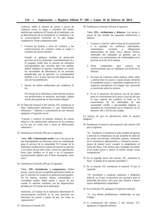 124

--

Suplemento -- Registro Oficial Nº 180 -- Lunes 10 de febrero de 2014

violencia, habrá el número de juezas y jueces de
violencia contra la mujer o miembro del núcleo
familiar que establezca el Consejo de la Judicatura, con
la determinación de la localidad de su residencia y de
la circunscripción territorial en la que tengan
competencia. Serán competentes para:
1. Conocer los hechos y actos de violencia y las
contravenciones de violencia contra la mujer o
miembro del núcleo familiar.
Cuando se apliquen medidas de protección
previstas en la ley pertinente, simultáneamente la o
el juzgador podrá fijar la pensión de alimentos
correspondiente que, mientras dure esta medida,
deberá satisfacer el agresor, tomándose en cuenta
las necesidades de subsistencia de las personas
perjudicadas por la agresión. Le corresponderá
también a la o al juez ejecutar esta disposición en
caso de incumplimiento.
2. Ejercer las demás atribuciones que establezca la
ley.
El Consejo de la Judicatura creará oficinas técnicas
con profesionales en medicina, psicología, trabajo
social; para garantizar la intervención integral.”
24. Al final del numeral 4 del artículo 234, sustitúyase la
frase “adolescentes infractores; y,” por “adolescentes
infractores.”. Además, a continuación de este numeral
agréguese el siguiente inciso:
“Conocer y resolver en primera instancia las causas
relativas a los adolescentes infractores en los cantones
en los que no exista juez o jueza de adolescentes
infractores.”
25. Sustitúyase el artículo 248, por el siguiente:
“Art.- 248.- Voluntariado social.- Las o los jueces de
paz desempeñarán sus funciones como un voluntariado
para el servicio de la comunidad. El Consejo de la
Judicatura establecerá un sistema de incentivos para las
y los jueces de paz tales como, cursos de capacitación,
becas para estudios en el país o en el extranjero,
reconocimiento público por el buen desempeño, entre
otros.”

28. Sustitúyase el artículo 253 por el siguiente:
“Art.- 253.- Atribuciones y deberes.- Las juezas y
jueces de paz tendrán las siguientes atribuciones y
deberes:
1. Conocer y resolver, sobre la base de la conciliación
y la equidad, los conflictos individuales,
comunitarios,
vecinales
y
obligaciones
patrimoniales de hasta cinco salarios básicos
unificados del trabajador en general, que se
sometan a su conocimiento, de conformidad con lo
previsto en la ley de la materia.
2. Serán
competentes
para
conocer
las
contravenciones que no impliquen privación de la
libertad.
3. En casos de violencia contra mujeres, niños, niñas
y adolescentes los jueces y juezas de paz remitirán
el expediente al juez o autoridad competente de su
respectiva jurisdicción. En ningún caso conocerán
ni resolverán sobre los mismos.
4. Si en el transcurso del proceso una de las partes
pone en conocimiento de la jueza o juez de paz que
el caso materia del conflicto se halla ya en
conocimiento de las autoridades de una
comunidad, pueblo o nacionalidad indígena se
procederá de conformidad con lo dispuesto en los
artículos 344 y 345 de este Código.
La justicia de paz no prevalecerá sobre la justicia
indígena.”
29. Sustitúyase el literal b) del numeral 8 del artículo 264
por el siguiente:
“b) Establecer o modificar la sede, modelo de gestión
y precisar la competencia en que actuarán las salas de
las cortes provinciales, tribunales penales, tribunales
de lo contencioso administrativo y tributarios juezas y
jueces de primer nivel, excepto la competencia en
razón del fuero. Una misma sala o juzgador de primer
nivel, podrá actuar y ejercer al mismo tiempo varias
competencias.”
30. En el segundo inciso del artículo 291, elimínese la
frase: “a pedido de la máxima autoridad y”.

26. Sustitúyase el artículo 249, por el siguiente:
“Art.- 249.- Jurisdicción y competencia.- Habrá
juezas y jueces de paz en aquellas parroquias rurales en
que lo soliciten los respectivos gobiernos parroquiales.
En los barrios, recintos, anejos, comunidades y
vecindades rurales, habrá juezas y jueces de paz
cuando lo soliciten conforme con las disposiciones
dictadas por el Consejo de la Judicatura.

31. En el artículo 335, sustitúyase el numeral 10 por el
siguiente:
“10. Ausentarse a cualquier audiencia o diligencia
judicial, en la que su presencia sea necesaria para el
desarrollo del juicio, salvo por caso fortuito o fuerza
mayor debidamente comprobado.”
32. En el artículo 335, agréguese el siguiente numeral:

Asimismo, el Consejo de la Judicatura determinará la
circunscripción territorial en la cual ejercerán sus
funciones las juezas y jueces de paz, así como su
organización.”
27. Elimínese el artículo 252.

“11. Las demás prohibiciones establecidas en este
Código.”
33. A continuación del número 5 del artículo 337,
agréguese el siguiente número:

 