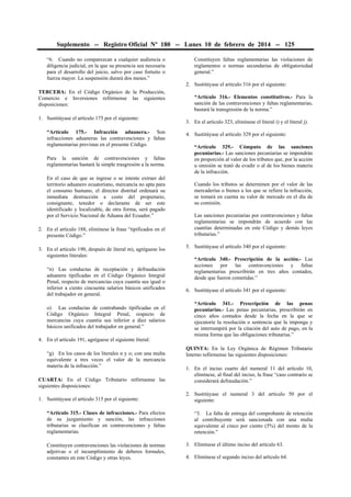 Suplemento -- Registro Oficial Nº 180 -- Lunes 10 de febrero de 2014 -- 125
“6. Cuando no comparezcan a cualquier audiencia o
diligencia judicial, en la que su presencia sea necesaria
para el desarrollo del juicio, salvo por caso fortuito o
fuerza mayor. La suspensión durará dos meses.”

Constituyen faltas reglamentarias las violaciones de
reglamentos o normas secundarias de obligatoriedad
general.”
2. Sustitúyase el artículo 316 por el siguiente:

TERCERA: En el Código Orgánico de la Producción,
Comercio e Inversiones refórmense las siguientes
disposiciones:
1. Sustitúyase el artículo 175 por el siguiente:
“Artículo 175.- Infracción aduanera.- Son
infracciones aduaneras las contravenciones y faltas
reglamentarias previstas en el presente Código.
Para la sanción de contravenciones y faltas
reglamentarias bastará la simple trasgresión a la norma.
En el caso de que se ingrese o se intente extraer del
territorio aduanero ecuatoriano, mercancía no apta para
el consumo humano, el director distrital ordenará su
inmediata destrucción a costo del propietario,
consignante, tenedor o declarante de ser este
identificado y localizable, de otra forma, será pagado
por el Servicio Nacional de Aduana del Ecuador.”
2. En el artículo 188, elimínese la frase “tipificados en el
presente Código.”
3. En el artículo 190, después de literal m), agréguese los
siguientes literales:
“n) Las conductas de receptación y defraudación
aduanera tipificadas en el Código Orgánico Integral
Penal, respecto de mercancías cuya cuantía sea igual o
inferior a ciento cincuenta salarios básicos unificados
del trabajador en general.
o) Las conductas de contrabando tipificadas en el
Código Orgánico Integral Penal, respecto de
mercancías cuya cuantía sea inferior a diez salarios
básicos unificados del trabajador en general.”
4. En el artículo 191, agréguese el siguiente literal:
“g) En los casos de los literales n y o; con una multa
equivalente a tres veces el valor de la mercancía
materia de la infracción.”
CUARTA: En el Código Tributario refórmense las
siguientes disposiciones:
1. Sustitúyase el artículo 315 por el siguiente:
“Artículo 315.- Clases de infracciones.- Para efectos
de su juzgamiento y sanción, las infracciones
tributarias se clasifican en contravenciones y faltas
reglamentarias.
Constituyen contravenciones las violaciones de normas
adjetivas o el incumplimiento de deberes formales,
constantes en este Código y otras leyes.

“Artículo 316.- Elementos constitutivos.- Para la
sanción de las contravenciones y faltas reglamentarias,
bastará la transgresión de la norma.”
3. En el artículo 323, elimínese el literal i) y el literal j).
4. Sustitúyase el artículo 329 por el siguiente:
“Artículo 329.- Cómputo de las sanciones
pecuniarias.- Las sanciones pecuniarias se impondrán
en proporción al valor de los tributos que, por la acción
u omisión se trató de evadir o al de los bienes materia
de la infracción.
Cuando los tributos se determinen por el valor de las
mercaderías o bienes a los que se refiere la infracción,
se tomará en cuenta su valor de mercado en el día de
su comisión.
Las sanciones pecuniarias por contravenciones y faltas
reglamentarias se impondrán de acuerdo con las
cuantías determinadas en este Código y demás leyes
tributarias.”
5. Sustitúyase el artículo 340 por el siguiente:
“Artículo 340.- Prescripción de la acción.- Las
acciones por las contravenciones y faltas
reglamentarias prescribirán en tres años contados,
desde que fueron cometidas.”
6. Sustitúyase el artículo 341 por el siguiente:
“Artículo 341.- Prescripción de las penas
pecuniarias.- Las penas pecuniarias, prescribirán en
cinco años contados desde la fecha en la que se
ejecutoríe la resolución o sentencia que la imponga y
se interrumpirá por la citación del auto de pago, en la
misma forma que las obligaciones tributarias.”
QUINTA: En la Ley Orgánica de Régimen Tributario
Interno refórmense las siguientes disposiciones:
1. En el inciso cuarto del numeral 11 del artículo 10,
elimínese, al final del inciso, la frase “caso contrario se
considerará defraudación.”
2. Sustitúyase el numeral 3 del artículo 50 por el
siguiente:
“3. La falta de entrega del comprobante de retención
al contribuyente será sancionada con una multa
equivalente al cinco por ciento (5%) del monto de la
retención.”
3. Elimínese el último inciso del artículo 63.
4. Elimínese el segundo inciso del artículo 64.

 
