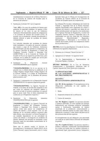 Suplemento -- Registro Oficial Nº 180 -- Lunes 10 de febrero de 2014 -- 127
inmediatamente la asistencia de la Policía Nacional o
de la Comisión de Tránsito del Ecuador para la
detención del infractor.”
3. Sustitúyase el artículo 165.1 por el siguiente:
“Art.- 165.1.- En casos de accidentes de tránsito para
garantizar la seguridad ciudadana, los agentes civiles
de tránsito en los sitios en que los Gobiernos
Autónomos Descentralizados ejerzan las competencias
o la Comisión de Tránsito del Ecuador (CTE), de
acuerdo con su jurisdicción, tomarán procedimiento y
deberán elaborar el parte de accidente de tránsito
correspondiente.
Los vehículos detenidos por accidentes de tránsito
serán trasladados a los patios de retención vehicular,
que estarán a cargo de los Gobiernos Autónomos
Descentralizados que han asumido la competencia, de
la Agencia Nacional de Regulación y Control del
Transporte Terrestre, Tránsito y Seguridad Vial
(ANRCTTTSV) o de la Comisión de Tránsito del
Ecuador (CTE) en sus respectivas jurisdicciones, para
continuar con la cadena de custodia que servirá para
las diligencias de ley pertinentes.”
4. Sustitúyase
la
Disposición
VIGESIMAPRIMERA por la siguiente:

Las Jefaturas Provinciales y Subjefaturas de Control de
Tránsito y Seguridad Vial de la Policía Nacional,
seguirán funcionando como organismos de control y
vigilancia del tránsito y seguridad vial, dentro de sus
límites jurisdiccionales con sujeción a las resoluciones
de la Agencia Nacional de Regulación y Control del
Transporte Terrestre Tránsito y Seguridad Vial y de
conformidad con esta Ley, hasta que, los Gobiernos
Autónomos
Descentralizados
Regionales,
Metropolitanos o Municipales y la Comisión de
Tránsito del Ecuador asuman sus competencias dentro
de sus jurisdicciones.”
DÉCIMA: En la Ley para Reprimir el Lavado de Activos,
refórmense las siguientes disposiciones:
1. Elimínese en el Artículo 7 literal f) la letra “y”.
2. Agréguese en el Artículo 7 el siguiente literal:
“h) La Superintendenta o Superintendente
Economía Popular y Solidaria.”

de

General

“VIGESIMAPRIMERA: En lo no previsto en la
presente Ley, se deberá observar lo establecido en el
Código Orgánico Integral Penal, Código Orgánico de
la Función Judicial y el Código de Procedimiento
Civil, si es aplicable, con la naturaleza del proceso
penal acusatorio oral.”
5. Agréguese a continuación de la Disposición General
VIGESIMASEXTA la siguiente disposición general:
“VIGESIMASEPTIMA.- La Agencia Nacional de
Tránsito, en un plazo de noventa días asegurará el cien
por ciento de cobertura del transporte público y
comercial en todo el territorio ecuatoriano, en especial
para el sector rural. Para el efecto determinará las
condiciones en el Reglamento respectivo.”
6. Sustitúyase
la
Disposición
VIGESIMASEGUNDA por la siguiente:

haciendo hasta que la Oficina de Investigaciones de
Accidentes de Tránsito (OIAT) de la Comisión de
Tránsito del Ecuador asuma sus competencias.

transitoria

“VIGESIMASEGUNDA.- La Agencia Nacional de
Regulación y Control del Transporte Terrestre,
Tránsito y Seguridad Vial, formará y capacitará
agentes civiles para ejercer sus competencias de
control del tránsito a nivel nacional. Una vez que
disponga de los servidores públicos necesarios para
tales efectos, estos relevarán a la Policía Nacional y a
sus unidades dependientes en sus actividades de
control del tránsito e investigación de accidentes de
tránsito, debiendo este personal ser reasignado a otras
funciones según las necesidades institucionales de la
Policía Nacional.
Hasta que lo anterior ocurra, el Servicio de
Investigaciones y Accidentes de Tránsito (SIAT), de la
Policía Nacional, seguirá funcionando como lo venían

DÉCIMO PRIMERA: En la Ley de Sustancias
Estupefacientes y Psicotrópicas, sustitúyase todo el
Capítulo Segundo del Título Quinto por el siguiente:
“CAPÍTULO SEGUNDO
DE LAS SANCIONES ADMINISTRATIVAS Y
DEL PROCEDIMIENTO
SECCIÓN I
DE LAS SANCIONES ADMINISTRATIVAS
Art.- 89.- De las sanciones.- El incumplimiento de las
obligaciones establecidas en este capítulo, se
sancionarán con:
1. Multa.
2. Suspensión temporal de la calificación.
3. Comiso de sustancias.
Art.- 90.- Registro y reporte.- Las personas naturales
y jurídicas calificadas, así como aquellas que manejan
medicamentos que contengan sustancias catalogadas
sujetas a fiscalización, mantendrán un registro
actualizado de su producción, comercialización y
utilización, debiendo reportar los datos reales sobre su
elaboración, existencia y venta, dentro del plazo de los
diez primeros días del mes siguiente.
El incumplimiento de esta obligación será sancionada
con multa de un salario básico unificado del trabajador
en general.
Art.- 91.- Cambio de datos.- Las personas naturales y
jurídicas calificadas comunicarán documentadamente
en el plazo de treinta días los cambios referentes a:
representante legal, representante técnico, bodegueros,

 