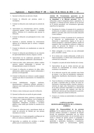 Suplemento -- Registro Oficial Nº 180 -- Lunes 10 de febrero de 2014 -- 13
1. Ejecutar la infracción con alevosía o fraude.

3. Cometer la infracción como medio para la comisión de
otra.

Artículo 48.- Circunstancias agravantes en las
infracciones contra la integridad sexual y reproductiva,
la integridad y la libertad personal.- Para las
infracciones contra la integridad sexual y reproductiva, la
integridad y la libertad personal, además de las previstas
en el artículo precedente, son circunstancias agravantes
específicas las siguientes:

4. Aprovecharse de concentraciones masivas, tumulto,
conmoción popular, evento deportivo o calamidad
pública, fenómeno de la naturaleza para ejecutar la
infracción.

1. Encontrarse la víctima al momento de la comisión de
la infracción, al cuidado o atención en establecimientos
públicos o privados, tales como los de salud, educación
u otros similares.

2. Cometer la
recompensa.

infracción

por

promesa,

precio

o

5. Cometer la infracción con participación de dos o más
personas.
6. Aumentar o procurar aumentar las consecuencias
dañosas de la infracción para la víctima o cualquier
otra persona.
7. Cometer la infracción con ensañamiento en contra de
la víctima.
8. Cometer la infracción prevaliéndose de una situación
de superioridad laboral, docente, religiosa o similar.
9. Aprovecharse de las condiciones personales de la
víctima que impliquen indefensión o discriminación.
10. Valerse de niños, niñas, adolescentes, adultas o adultos
mayores, mujeres embarazadas o personas con
discapacidad para cometer la infracción.
11. Cometer la infracción en perjuicio de niñas, niños,
adolescentes, adultos mayores, mujeres embarazadas o
personas con discapacidad.
12. Cometer la infracción con violencia o usando cualquier
sustancia que altere el conocimiento o la voluntad de la
víctima.
13. Utilizar
indebidamente
insignias,
uniformes,
denominaciones o distintivos militares, policiales o
religiosos como medio para facilitar la comisión de la
infracción.
14. Afectar a varias víctimas por causa de la infracción.

2. Encontrarse la víctima al momento de la comisión de
la infracción en establecimientos de turismo,
distracción o esparcimiento, lugares en los que se
realicen programas o espectáculos públicos, medios de
transporte, culto, investigación, asistencia o refugio, en
centros de privación de libertad o en recintos
policiales, militares u otros similares.
3. Haber contagiado a la víctima con una enfermedad
grave, incurable o mortal.
4. Si la víctima está o resulta embarazada, se halla en la
etapa de puerperio o si aborta como consecuencia de la
comisión de la infracción.
5. Compartir o ser parte del núcleo familiar de la víctima.
6. Aprovecharse de que la víctima atraviesa por una
situación de vulnerabilidad, de extrema necesidad
económica o de abandono.
7. Si la infracción sexual ha sido cometida como forma
de tortura, o con fines de intimidación, explotación,
degradación, humillación, discriminación, venganza o
castigo.
8. Tener la infractora o el infractor algún tipo de relación
de poder o autoridad sobre la víctima, tal como ser:
funcionaria o funcionario público, docente, ministras o
ministros de algún culto, funcionarios o funcionarias
de la salud o personas responsables en la atención del
cuidado del paciente; por cualquier otra clase de
profesional o persona que haya abusado de su posición,
función o cargo para cometer la infracción.

15. Ejecutar la infracción con auxilio de gente armada.
16. Utilizar credenciales falsas, uniformes o distintivos de
instituciones o empresas públicas, con la finalidad de
pretender pasar por funcionarias, funcionarios,
trabajadoras, trabajadores, servidoras o servidores
públicos, como medio para facilitar la comisión de la
infracción.
17. Cometer la infracción total o parcialmente desde un
centro de privación de libertad por una persona
internada en el mismo.
18. Encontrarse la o el autor perseguido o prófugo por un
delito con sentencia condenatoria en firme.
19. Aprovechar su condición de servidora o servidor
público para el cometimiento de un delito.

9. Conocer a la víctima con anterioridad a la comisión de
la infracción.
CAPÍTULO QUINTO
RESPONSABILIDAD PENAL DE LA PERSONA
JURÍDICA
Artículo 49.- Responsabilidad de las personas
jurídicas.- En los supuestos previstos en este Código, las
personas jurídicas nacionales o extranjeras de derecho
privado son penalmente responsables por los delitos
cometidos para beneficio propio o de sus asociados, por la
acción u omisión de quienes ejercen su propiedad o
control, sus órganos de gobierno o administración,
apoderadas o apoderados, mandatarias o mandatarios,
representantes legales o convencionales, agentes,

 