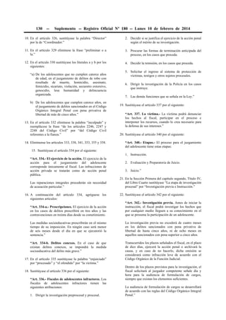 130

--

Suplemento -- Registro Oficial Nº 180 -- Lunes 10 de febrero de 2014

10. En el artículo 326, sustitúyase la palabra “Director”
por la de “Coordinador.”

2. Decidir si se justifica el ejercicio de la acción penal
según el mérito de su investigación.

11. En el artículo 329 elimínese la frase “preliminar o a
la.”

3. Procurar las formas de terminación anticipada del
proceso, en los casos que proceda.

12. En el artículo 330 sustitúyase los literales a y b por los
siguientes:

4. Decidir la remisión, en los casos que proceda.

“a) De los adolescentes que no cumplen catorce años
de edad, en el juzgamiento de delitos de robo con
resultado de muerte, homicidio, asesinato,
femicidio, sicariato, violación, secuestro extorsivo,
genocidio, lesa humanidad y delincuencia
organizada.
b) De los adolescentes que cumplen catorce años, en
el juzgamiento de delitos sancionados en el Código
Orgánico Integral Penal con pena privativa de
libertad de más de cinco años.”
13. En el artículo 332 elimínese la palabra “inculpado” y
reemplácese la frase “de los artículos 2246, 2247 y
2248 del Código Civil” por “del Código Civil
referentes a la fianza.”
14. Elimínense los artículos 333, 338, 341, 353, 355 y 358.

5. Solicitar el ingreso al sistema de protección de
víctimas, testigos y otros sujetos procesales.
6. Dirigir la investigación de la Policía en los casos
que instruye.
7. Las demás funciones que se señala en la Ley.”
19. Sustitúyase el artículo 337 por el siguiente:
“Art. 337. La víctima.- La víctima podrá denunciar
los hechos al fiscal, participar en el proceso e
interponer los recursos, cuando lo crea necesario para
la defensa de sus intereses.”
20. Sustitúyase el artículo 340 por el siguiente:
“Art. 340.- Etapas.- El proceso para el juzgamiento
del adolescente tiene estas etapas:

15. Sustitúyase el artículo 334 por el siguiente:
1. Instrucción.
“Art. 334.- El ejercicio de la acción. El ejercicio de la
acción para el juzgamiento del adolescente
corresponde únicamente al fiscal. Las infracciones de
acción privada se tratarán como de acción penal
pública.
Las reparaciones integrales procederán sin necesidad
de acusación particular.”
16. A continuación del artículo 334, agréguese los
siguientes artículos:

2. Evaluación y Preparatoria de Juicio.
3. Juicio.”
21. En la Sección Primera del capítulo segundo, Título IV,
del Libro Cuarto sustitúyase “La etapa de investigación
procesal” por “Investigación previa e Instrucción.”
22. Sustitúyase el artículo 342 por el siguiente:

“Art. 334-a.- Prescripciones. El ejercicio de la acción
en los casos de delitos prescribirá en tres años y las
contravenciones en treinta días desde su cometimiento.

“Art. 342.- Investigación previa. Antes de iniciar la
instrucción, el fiscal podrá investigar los hechos que
por cualquier medio lleguen a su conocimiento en el
que se presuma la participación de un adolescente.

Las medidas socioeducativas prescribirán en el mismo
tiempo de su imposición. En ningún caso será menor
de seis meses desde el día en que se ejecutorió la
sentencia.”

La investigación previa no excederá de cuatro meses
en los delitos sancionados con pena privativa de
libertad de hasta cinco años, ni de ocho meses en
aquellos sancionados con pena superior a cinco años.

“Art. 334-b. Delitos conexos. En el caso de que
existan delitos conexos, se impondrá la medida
socioeducativa del delito más grave.”

Transcurridos los plazos señalados el fiscal, en el plazo
de diez días, ejercerá la acción penal o archivará la
causa, y en caso de no hacerlo, dicha omisión se
considerará como infracción leve de acuerdo con el
Código Orgánico de la Función Judicial.

17. En el artículo 335 sustitúyase la palabra “enjuiciado”
por “procesado” y “el ofendido” por “la víctima.”
18. Sustitúyase el artículo 336 por el siguiente:
“Art. 336.- Fiscales de adolescentes infractores. Los
fiscales de adolescentes infractores tienen las
siguientes atribuciones:
1. Dirigir la investigación preprocesal y procesal.

Dentro de los plazos previstos para la investigación, el
fiscal solicitará al juzgador competente señale día y
hora para la audiencia de formulación de cargos,
siempre que existan los elementos suficientes.
La audiencia de formulación de cargos se desarrollará
de acuerdo con las reglas del Código Orgánico Integral
Penal.”

 