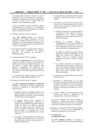 Suplemento -- Registro Oficial Nº 180 -- Lunes 10 de febrero de 2014 -- 133
El juzgador podrá conceder la remisión del caso a
petición del fiscal o del adolescente. La petición se
propondrá en la audiencia de evaluación y preparatoria
de juicio. En caso de que la víctima asista a la
audiencia, será escuchada por el juzgador.
El auto que concede la remisión contendrá la relación
circunstanciada de los hechos y los fundamentos
legales; la determinación del programa de orientación
al que es remitido y su duración.”
36. Sustitúyase el artículo 352 por el siguiente:
“Art. 352.- Remisión fiscal. Si la infracción
investigada es de aquellas sancionadas con pena
privativa de libertad de hasta dos años y si se ha
remediado a la víctima los perjuicios resultantes de la
infracción, el fiscal podrá declarar la remisión del caso
y archivar el expediente.”
37. En la Sección Tercera del capítulo segundo, Título IV,
del Libro Cuarto, sustitúyase “La audiencia
preliminar” por “audiencia de evaluación y
preparatoria de juicio.”
38. Sustitúyase el artículo 354 por el siguiente:

4. En esta audiencia se podrá presentar propuestas de
conciliación, suspensión del proceso a prueba o
remisión.
5. Concluida la intervención de los sujetos procesales,
si no hay vicios de procedimiento que afecten la
validez procesal continuará la audiencia, para lo
cual las partes deberán:
a) Anunciar las pruebas que serán presentadas en
la audiencia de juicio, formular solicitudes y
planteamientos que estimen relevantes
referidos a la oferta de prueba realizada por los
demás intervinientes.
b) Solicitar
la
exclusión,
rechazo
o
inadmisibilidad de los medios de prueba, de
conformidad con lo previsto en la Ley, que
estén encaminados a probar hechos notorios o
que por otro motivo no requieran prueba.
El juzgador se pronunciará en forma motivada
rechazando la objeción o aceptándola y en este
último caso, declarará qué evidencias son
ineficaces hasta ese momento procesal
excluyendo la práctica de medios de prueba
ilegales.

“Art. 354.- Acusación fiscal. El fiscal solicitará al
juzgador, señale día y hora para la realización de la
audiencia de evaluación y preparatoria de juicio en la
que decidirá si existen méritos suficientes para
proceder al juzgamiento del adolescente. Esta
audiencia se realizará dentro de un plazo mínimo de
seis y máximo de diez días contados desde la fecha de
la solicitud.

c) Los acuerdos probatorios se realizarán por
mutuo consenso entre las partes o a petición de
una de ellas cuando el hecho sea innecesario
probar, inclusive sobre la comparecencia de los
peritos para rendir testimonio sobre los
informes presentados.

La acusación fiscal deberá cumplir los requisitos
previstos en el Código Orgánico Integral Penal.”

6. En ningún caso el juzgador ordenará la práctica de
pruebas de oficio.

39. Sustitúyase el artículo 356 por el siguiente:
“Art. 356.- Audiencia de Evaluación y preparatoria
de juicio. La Audiencia de Evaluación y preparatoria
de juicio se desarrollará de conformidad con las
siguientes reglas:

7. Concluidas las intervenciones de los sujetos
procesales, el juzgador anunciará de manera verbal
su resolución de sobreseer o convocar a audiencia
de juicio; y, dentro de las cuarenta y ocho horas la
resolución anunciada será remitida por escrito y
motivada.

1. Instalada la audiencia, el juzgador solicitará a los
sujetos procesales se pronuncien sobre los vicios
formales respecto de lo actuado. De ser pertinentes,
se subsanarán en la misma audiencia.

8. Al final, se sentará la razón de la realización de la
audiencia que recoge la identidad de los
comparecientes y la resolución del juzgador.

2. El juzgador resolverá sobre cuestiones de
procedibilidad, prejudicialidad, competencia y
cuestiones de procedimiento que pueden afectar la
validez del proceso. La nulidad se declarará
siempre que pueda influir en la decisión del
proceso o provoque indefensión. Toda omisión
hará responsable a los juzgadores que en ella
incurren, quienes serán condenados en las costas
respectivas.

En caso de aceptarse una forma anticipada de
terminación o suspensión del proceso, el juzgador
procederá de acuerdo a lo previsto en las normas para
la remisión, la suspensión a prueba y la conciliación.”

3. El juzgador concederá la palabra a la fiscalía para
que exponga los fundamentos de su acusación.
Luego intervendrá la víctima, de estar presente y el
defensor del adolescente.

40. Sustitúyase la Sección Cuarta del Capítulo Segundo,
del Título IV, del libro Cuarto denominada “La
audiencia de Juzgamiento” por la siguiente:
“Sección Cuarta
La Audiencia de Juicio
Art. 359.- Audiencia de Juicio.- La audiencia de
juicio se sustentará sobre la base de la acusación fiscal.

 