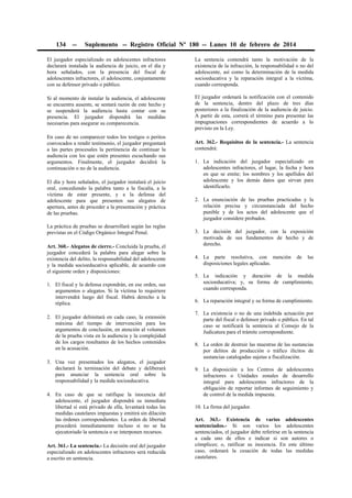 134

--

Suplemento -- Registro Oficial Nº 180 -- Lunes 10 de febrero de 2014

El juzgador especializado en adolescentes infractores
declarará instalada la audiencia de juicio, en el día y
hora señalados, con la presencia del fiscal de
adolescentes infractores, el adolescente, conjuntamente
con su defensor privado o público.

La sentencia contendrá tanto la motivación de la
existencia de la infracción, la responsabilidad o no del
adolescente, así como la determinación de la medida
socioeducativa y la reparación integral a la víctima,
cuando corresponda.

Si al momento de instalar la audiencia, el adolescente
se encuentra ausente, se sentará razón de este hecho y
se suspenderá la audiencia hasta contar con su
presencia. El juzgador dispondrá las medidas
necesarias para asegurar su comparecencia.

El juzgador ordenará la notificación con el contenido
de la sentencia, dentro del plazo de tres días
posteriores a la finalización de la audiencia de juicio.
A partir de esta, correrá el término para presentar las
impugnaciones correspondientes de acuerdo a lo
previsto en la Ley.

En caso de no comparecer todos los testigos o peritos
convocados a rendir testimonio, el juzgador preguntará
a las partes procesales la pertinencia de continuar la
audiencia con los que estén presentes escuchando sus
argumentos. Finalmente, el juzgador decidirá la
continuación o no de la audiencia.
El día y hora señalados, el juzgador instalará el juicio
oral, concediendo la palabra tanto a la fiscalía, a la
víctima de estar presente, y a la defensa del
adolescente para que presenten sus alegatos de
apertura, antes de proceder a la presentación y práctica
de las pruebas.
La práctica de pruebas se desarrollará según las reglas
previstas en el Código Orgánico Integral Penal.
Art. 360.- Alegatos de cierre.- Concluida la prueba, el
juzgador concederá la palabra para alegar sobre la
existencia del delito, la responsabilidad del adolescente
y la medida socioeducativa aplicable, de acuerdo con
el siguiente orden y disposiciones:
1. El fiscal y la defensa expondrán, en ese orden, sus
argumentos o alegatos. Si la víctima lo requiriere
intervendrá luego del fiscal. Habrá derecho a la
réplica.
2. El juzgador delimitará en cada caso, la extensión
máxima del tiempo de intervención para los
argumentos de conclusión, en atención al volumen
de la prueba vista en la audiencia y la complejidad
de los cargos resultantes de los hechos contenidos
en la acusación.
3. Una vez presentados los alegatos, el juzgador
declarará la terminación del debate y deliberará
para anunciar la sentencia oral sobre la
responsabilidad y la medida socioeducativa.
4. En caso de que se ratifique la inocencia del
adolescente, el juzgador dispondrá su inmediata
libertad si está privado de ella, levantará todas las
medidas cautelares impuestas y emitirá sin dilación
las órdenes correspondientes. La orden de libertad
procederá inmediatamente incluso si no se ha
ejecutoriado la sentencia o se interponen recursos.
Art. 361.- La sentencia.- La decisión oral del juzgador
especializado en adolescentes infractores será reducida
a escrito en sentencia.

Art. 362.- Requisitos de la sentencia.- La sentencia
contendrá:
1. La indicación del juzgador especializado en
adolescentes infractores, el lugar, la fecha y hora
en que se emite; los nombres y los apellidos del
adolescente y los demás datos que sirvan para
identificarlo.
2. La enunciación de las pruebas practicadas y la
relación precisa y circunstanciada del hecho
punible y de los actos del adolescente que el
juzgador considere probados.
3. La decisión del juzgador, con la exposición
motivada de sus fundamentos de hecho y de
derecho.
4. La parte resolutiva, con mención
disposiciones legales aplicadas.

de

las

5. La indicación y duración de la medida
socioeducativa; y, su forma de cumplimiento,
cuando corresponda.
6. La reparación integral y su forma de cumplimiento.
7. La existencia o no de una indebida actuación por
parte del fiscal o defensor privado o público. En tal
caso se notificará la sentencia al Consejo de la
Judicatura para el trámite correspondiente.
8. La orden de destruir las muestras de las sustancias
por delitos de producción o tráfico ilícitos de
sustancias catalogadas sujetas a fiscalización.
9. La disposición a los Centros de adolescentes
infractores o Unidades zonales de desarrollo
integral para adolescentes infractores de la
obligación de reportar informes de seguimiento y
de control de la medida impuesta.
10. La firma del juzgador.
Art. 363.- Existencia de varios adolescentes
sentenciados.- Si son varios los adolescentes
sentenciados, el juzgador debe referirse en la sentencia
a cada uno de ellos e indicar si son autores o
cómplices; o, ratificar su inocencia. En este último
caso, ordenará la cesación de todas las medidas
cautelares.

 