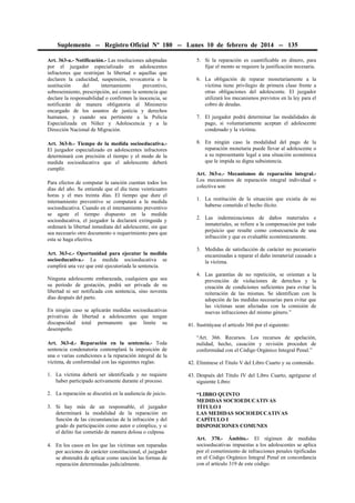 Suplemento -- Registro Oficial Nº 180 -- Lunes 10 de febrero de 2014 -- 135
Art. 363-a.- Notificación.- Las resoluciones adoptadas
por el juzgador especializado en adolescentes
infractores que restrinjan la libertad o aquellas que
declaren la caducidad, suspensión, revocatoria o la
sustitución
del
internamiento
preventivo,
sobreseimiento, prescripción, así como la sentencia que
declare la responsabilidad o confirmen la inocencia, se
notificarán de manera obligatoria al Ministerio
encargado de los asuntos de justicia y derechos
humanos, y cuando sea pertinente a la Policía
Especializada en Niñez y Adolescencia y a la
Dirección Nacional de Migración.

5. Si la reparación es cuantificable en dinero, para
fijar el monto se requiere la justificación necesaria.

Art. 363-b.- Tiempo de la medida socioeducativa.El juzgador especializado en adolescentes infractores
determinará con precisión el tiempo y el modo de la
medida socioeducativa que el adolescente deberá
cumplir.

8. En ningún caso la modalidad del pago de la
reparación monetaria puede llevar al adolescente o
a su representante legal a una situación económica
que le impida su digna subsistencia.

Para efectos de computar la sanción cuentan todos los
días del año. Se entiende que el día tiene veinticuatro
horas y el mes treinta días. El tiempo que dure el
internamiento preventivo se computará a la medida
socioeducativa. Cuando en el internamiento preventivo
se agote el tiempo dispuesto en la medida
socioeducativa, el juzgador la declarará extinguida y
ordenará la libertad inmediata del adolescente, sin que
sea necesario otro documento o requerimiento para que
esta se haga efectiva.
Art. 363-c.- Oportunidad para ejecutar la medida
socioeducativa.- La medida socioeducativa se
cumplirá una vez que esté ejecutoriada la sentencia.
Ninguna adolescente embarazada, cualquiera que sea
su período de gestación, podrá ser privada de su
libertad ni ser notificada con sentencia, sino noventa
días después del parto.
En ningún caso se aplicarán medidas socioeducativas
privativas de libertad a adolescentes que tengan
discapacidad total permanente que limite su
desempeño.

6. La obligación de reparar monetariamente a la
víctima tiene privilegio de primera clase frente a
otras obligaciones del adolescente. El juzgador
utilizará los mecanismos previstos en la ley para el
cobro de deudas.
7. El juzgador podrá determinar las modalidades de
pago, si voluntariamente aceptan el adolescente
condenado y la víctima.

Art. 363-e.- Mecanismos de reparación integral.Los mecanismos de reparación integral individual o
colectiva son:
1. La restitución de la situación que existía de no
haberse cometido el hecho ilícito.
2. Las indemnizaciones de daños materiales e
inmateriales, se refiere a la compensación por todo
perjuicio que resulte como consecuencia de una
infracción y que es evaluable económicamente.
3. Medidas de satisfacción de carácter no pecuniario
encaminadas a reparar el daño inmaterial causado a
la víctima.
4. Las garantías de no repetición, se orientan a la
prevención de violaciones de derechos y la
creación de condiciones suficientes para evitar la
reiteración de las mismas. Se identifican con la
adopción de las medidas necesarias para evitar que
las víctimas sean afectadas con la comisión de
nuevas infracciones del mismo género.”
41. Sustitúyase el artículo 366 por el siguiente:
“Art. 366. Recursos. Los recursos de apelación,
nulidad, hecho, casación y revisión proceden de
conformidad con el Código Orgánico Integral Penal.”

Art. 363-d.- Reparación en la sentencia.- Toda
sentencia condenatoria contemplará la imposición de
una o varias condiciones a la reparación integral de la
víctima, de conformidad con las siguientes reglas:

42. Elimínese el Título V del Libro Cuarto y su contenido.

1. La víctima deberá ser identificada y no requiere
haber participado activamente durante el proceso.

43. Después del Título IV del Libro Cuarto, agréguese el
siguiente Libro:

2. La reparación se discutirá en la audiencia de juicio.
3. Si hay más de un responsable, el juzgador
determinará la modalidad de la reparación en
función de las circunstancias de la infracción y del
grado de participación como autor o cómplice, y si
el delito fue cometido de manera dolosa o culposa.
4. En los casos en los que las víctimas son reparadas
por acciones de carácter constitucional, el juzgador
se abstendrá de aplicar como sanción las formas de
reparación determinadas judicialmente.

“LIBRO QUINTO
MEDIDAS SOCIOEDUCATIVAS
TÍTULO I
LAS MEDIDAS SOCIOEDUCATIVAS
CAPÍTULO I
DISPOSICIONES COMUNES
Art. 370.- Ámbito.- El régimen de medidas
socioeducativas impuestas a los adolescentes se aplica
por el cometimiento de infracciones penales tipificadas
en el Código Orgánico Integral Penal en concordancia
con el artículo 319 de este código.

 