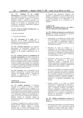 136

--

Suplemento -- Registro Oficial Nº 180 -- Lunes 10 de febrero de 2014

Art.
371.Finalidad
de
las
medidas
socioeducativas.- Las medidas socioeducativas tienen
como finalidad la protección y el desarrollo de los
adolescentes infractores, garantizar su educación,
integración familiar e inclusión constructiva a la
sociedad, así como promover el ejercicio de los demás
derechos de la persona de conformidad con la
Constitución, instrumentos internacionales ratificados
por el Ecuador y este Libro.
Art. 372.- Clases de medidas socioeducativas.- Las
medidas socioeducativas son:
1. Privativas de libertad.
2. No privativas de libertad.
Art. 373.- Apreciación de la edad.- Para la
imposición de las medidas socioeducativas, se
considerará la edad que tenía el adolescente a la fecha
del cometimiento de la infracción.
Art. 374.- Autoridad competente.- Los juzgadores
especializados en adolescentes infractores son
competentes para el control jurisdiccional de la
ejecución de las medidas socioeducativas que se
aplican.
Art. 375.- Asistencia posterior al cumplimiento de
la medida socioeducativa.- El Estado a través de las
diferentes instituciones públicas es responsable de
prestar al adolescente asistencia social y psicológica
posterior al cumplimiento de la medida socioeducativa,
a cargo de entidades especializadas, cuyo seguimiento
y evaluación le corresponde al Ministerio encargado de
los asuntos de justicia y derechos humanos, de acuerdo
con el tiempo que considere necesario.
Art. 376.- Convenios.- Para el cumplimiento de las
medidas socioeducativas el Estado podrá suscribir
convenios con entidades públicas o privadas que
garanticen el cumplimiento de los objetivos y
condiciones señaladas en este Libro.
CAPÍTULO II
ORGANISMO TÉCNICO
Art. 377.- Entidad competente.- El Ministerio
encargado de los asuntos de justicia y derechos
humanos es el organismo rector y ejecutor de la
política pública relativa a adolescentes infractores, para
lo cual contará con la estructura orgánica y el personal
especializado necesario para la atención integral de las
y los adolescentes infractores, la administración y
gestión de los Centros de adolescentes infractores y
Unidades Zonales de desarrollo integral de
adolescentes infractores y la ejecución de las medidas
socioeducativas.
El Ministerio encargado de los asuntos de justicia y
derechos humanos regulará la organización, gestión y
articulación de entidades públicas y privadas
necesarias para el correcto funcionamiento de los
Centros de adolescentes infractores y Unidades zonales

de desarrollo para adolescentes infractores, para
garantizar el cumplimiento de las finalidades de las
medidas socioeducativas y el ejercicio y protección de
los derechos humanos de los adolescentes y los
derechos garantizados en la Constitución de la
República.
CAPÍTULO III
MEDIDAS SOCIOEDUCATIVAS NO PRIVATIVAS Y PRIVATIVAS DE LIBERTAD
Art. 378.- Medidas socioeducativas no privativas de
libertad.- Las medidas socioeducativas no privativas
de libertad que se pueden imponer son:
1. Amonestación: es un llamado de atención verbal
hecho directamente por el juzgador, al adolescente;
y, a sus padres o representantes legales o
responsables de su cuidado para que se comprenda
la ilicitud de las acciones.
2. Imposición de reglas de conducta: es el
cumplimiento de determinadas obligaciones y
restricciones para que se comprenda la ilicitud de
las acciones y se modifique el comportamiento de
cada adolescente, a fin de conseguir la integración
a su entorno familiar y social.
3. Orientación y apoyo psico socio familiar: es la
obligación del adolescente y sus padres,
representantes legales o responsables de su
cuidado, de participar en programas de orientación
y apoyo familiar para conseguir la adaptación del
adolescente a su entorno familiar y social.
4. Servicio a la comunidad: son actividades concretas
de beneficio comunitario que impone el juzgador,
para que el adolescente las realice sin menoscabo
de su integridad y dignidad, ni afectación de sus
obligaciones académicas o laborales, tomando en
consideración su edad, sus aptitudes, habilidades y
destrezas, y el beneficio socioeducativo que
reportan.
5. Libertad asistida: es el estado de libertad
condicionada al cumplimiento de directrices y
restricciones de conducta fijadas por el juzgador,
sujeta a orientación, asistencia, supervisión y
evaluación, obligándose el adolescente a cumplir
programas educativos, a recibir la orientación y el
seguimiento, con la asistencia de especialistas y
personas con conocimientos o aptitudes en el
tratamiento de adolescentes.
Art. 379.- Medidas socioeducativas privativas de
libertad.- Las medidas socioeducativas privativas de
libertad son:
1. Internamiento domiciliario: es la restricción parcial
de la libertad por la cual el adolescente no puede
abandonar su hogar, excepto para asistir al
establecimiento de estudios, de salud y de trabajo.

 