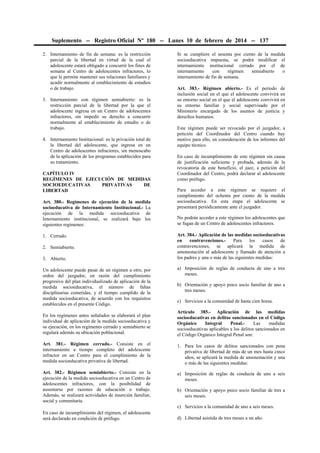 Suplemento -- Registro Oficial Nº 180 -- Lunes 10 de febrero de 2014 -- 137
2. Internamiento de fin de semana: es la restricción
parcial de la libertad en virtud de la cual el
adolescente estará obligado a concurrir los fines de
semana al Centro de adolescentes infractores, lo
que le permite mantener sus relaciones familiares y
acudir normalmente al establecimiento de estudios
o de trabajo.
3. Internamiento con régimen semiabierto: es la
restricción parcial de la libertad por la que el
adolescente ingresa en un Centro de adolescentes
infractores, sin impedir su derecho a concurrir
normalmente al establecimiento de estudio o de
trabajo.
4. Internamiento Institucional: es la privación total de
la libertad del adolescente, que ingresa en un
Centro de adolescentes infractores, sin menoscabo
de la aplicación de los programas establecidos para
su tratamiento.
CAPÍTULO IV
REGÍMENES DE EJECUCIÓN DE MEDIDAS
SOCIOEDUCATIVAS
PRIVATIVAS
DE
LIBERTAD
Art. 380.- Regímenes de ejecución de la medida
socioeducativa de Internamiento Institucional.- La
ejecución de la medida socioeducativa de
Internamiento institucional, se realizará bajo los
siguientes regímenes:
1. Cerrado.
2. Semiabierto.
3. Abierto.
Un adolescente puede pasar de un régimen a otro, por
orden del juzgador, en razón del cumplimiento
progresivo del plan individualizado de aplicación de la
medida socioeducativa, el número de faltas
disciplinarias cometidas, y el tiempo cumplido de la
medida socioeducativa, de acuerdo con los requisitos
establecidos en el presente Código.

Si se cumpliere el sesenta por ciento de la medida
socioeducativa impuesta, se podrá modificar el
internamiento institucional cerrado por el de
internamiento
con
régimen
semiabierto
o
internamiento de fin de semana.
Art. 383.- Régimen abierto.- Es el período de
inclusión social en el que el adolescente convivirá en
su entorno social en el que el adolescente convivirá en
su entorno familiar y social supervisado por el
Ministerio encargado de los asuntos de justicia y
derechos humanos.
Este régimen puede ser revocado por el juzgador, a
petición del Coordinador del Centro cuando hay
motivo para ello, en consideración de los informes del
equipo técnico.
En caso de incumplimiento de este régimen sin causa
de justificación suficiente y probada, además de la
revocatoria de este beneficio, el juez, a petición del
Coordinador del Centro, podrá declarar al adolescente
como prófugo.
Para acceder a este régimen se requiere el
cumplimiento del ochenta por ciento de la medida
socioeducativa. En esta etapa el adolescente se
presentará periódicamente ante el juzgador.
No podrán acceder a este régimen los adolescentes que
se fugan de un Centro de adolescentes infractores.
Art. 384.- Aplicación de las medidas socioeducativas
en
contravenciones.Para
los
casos
de
contravenciones, se aplicará la medida de
amonestación al adolescente y llamado de atención a
los padres y una o más de las siguientes medidas:
a) Imposición de reglas de conducta de uno a tres
meses.
b) Orientación y apoyo psico socio familiar de uno a
tres meses.
c) Servicios a la comunidad de hasta cien horas.

En los regímenes antes señalados se elaborará el plan
individual de aplicación de la medida socioeducativa y
su ejecución, en los regímenes cerrado y semiabierto se
regulará además su ubicación poblacional.

Artículo 385.- Aplicación de las medidas
socioeducativas en delitos sancionados en el Código
Orgánico
Integral
Penal.Las
medidas
socioeducativas aplicables a los delitos sancionados en
el Código Orgánico Integral Penal son:

Art. 381.- Régimen cerrado.- Consiste en el
internamiento a tiempo completo del adolescente
infractor en un Centro para el cumplimiento de la
medida socioeducativa privativa de libertad.

1. Para los casos de delitos sancionados con pena
privativa de libertad de más de un mes hasta cinco
años, se aplicará la medida de amonestación y una
o más de las siguientes medidas:

Art. 382.- Régimen semiabierto.- Consiste en la
ejecución de la medida socioeducativa en un Centro de
adolescentes infractores, con la posibilidad de
ausentarse por razones de educación o trabajo.
Además, se realizará actividades de inserción familiar,
social y comunitaria.

a) Imposición de reglas de conducta de uno a seis
meses.
b) Orientación y apoyo psico socio familiar de tres a
seis meses.
c) Servicios a la comunidad de uno a seis meses.

En caso de incumplimiento del régimen, el adolescente
será declarado en condición de prófugo.

d) Libertad asistida de tres meses a un año.

 