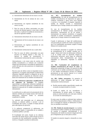 138

--

Suplemento -- Registro Oficial Nº 180 -- Lunes 10 de febrero de 2014

e) Internamiento domiciliario de tres meses a un año.
f) Internamiento de fin de semana de uno a seis
meses.
g) Internamiento con régimen semiabierto de tres
meses a un año.
2. Para los casos de delitos sancionados con pena
privativa de libertad superior a cinco años y hasta
diez años, se aplicará la medida de amonestación y
una de las siguientes medidas:
a) Internamiento domiciliario de seis meses a un año.
b) Internamiento de fin de semana de seis meses a un
año.
c) Internamiento con régimen semiabierto de seis
meses a dos años.
d) Internamiento institucional de uno a cuatro años.
3. Para los casos de delitos sancionados con pena
privativa de libertad superior a diez años, se
aplicará la medida de amonestación e
internamiento institucional de cuatro a ocho años.
Adicionalmente y seis meses antes de concluir esta
medida socioeducativa se realizará una evaluación
integral que determinará la necesidad de seguimiento y
control de hasta dos años posteriores al cumplimiento
de la medida.
Para los casos de delitos contra la integridad sexual y
reproductiva, el juzgador especializado en adolescentes
infractores impondrá además la obligación de que el
adolescente asista a programas de educación sexual,
dentro del tratamiento de las medidas socioeducativas.
Art. 386.- Solicitud de aplicación o modificación de
los regímenes de ejecución.- El juzgador
especializado en adolescentes infractores tramitará en
audiencia, la solicitud de aplicación o modificación del
régimen de ejecución de la medida socioeducativa de
internamiento.
La modificación se aplica previa la presentación de los
informes emitidos por el equipo técnico del Centro de
adolescentes infractores donde se encuentra
cumpliendo la medida.
La solicitud será presentada por el adolescente
infractor, su defensor público o privado o por el
Coordinador del Centro, si cumple el tiempo previsto
para cada régimen de ejecución.
A la audiencia comparecerá el adolescente, sus
representantes legales o responsables de su cuidado y
su defensor público o privado.
El Coordinador del centro, basado en los informes
motivados del equipo técnico, podrá solicitar al Juez la
revocatoria de una modificación concedida. Previo a
resolver, el Juzgador escuchará al adolescente.

Art.
387.Incumplimiento
de
medidas
socioeducativas.- En caso de incumplimiento de las
medidas socioeducativas de imposición de reglas de
conducta, orientación y apoyo psico socio familiar
o servicio a la comunidad, el juzgador impondrá la
medida de libertad asistida o internamiento
domiciliario por el tiempo restante de la medida inicial.
En caso de incumplimiento de las medidas
socioeducativas de libertad asistida, internamiento
domiciliario, internamiento de fin de semana e
internamiento con régimen semiabierto, el juzgador
impondrá la medida socioeducativa inmediatamente
superior por el tiempo restante de la medida inicial.
Cuando el adolescente se fugue del establecimiento
será procesado por el delito de evasión, sin perjuicio de
que al ser aprehendido nuevamente cumpla el tiempo
faltante de la medida inicial.
El Coordinador presentará al juzgador los informes
de incumplimiento de la medida, emitidos por el
equipo técnico del Centro de adolescentes infractores
o de la Unidad zonal de desarrollo integral de
adolescentes infractores, quien luego de comprobar
concisamente dicho incumplimiento por causas
imputables al adolescente, impondrá la medida
superior.
Art. 388.- Continuidad del cumplimiento de
medidas socioeducativas del mayor de edad.- El
adolescente sentenciado al llegar a la mayoría de edad
continuará con la medida socioeducativa impuesta. Si
es una medida socioeducativa privativa de libertad,
permanecerá en una sección especial en el mismo
Centro de adolescentes infractores.
Art. 389.- Salidas emergentes.- Se garantiza al
adolescente la salida emergente del centro de
internamiento institucional para:
a) Recibir atención médica especializada, cuando esta
no pueda ser proporcionada en el centro.
b) Acudir al sepelio de sus ascendientes o
descendientes en primer grado, su cónyuge o
pareja en unión de hecho, así como para visitarlos
en su lecho de enfermedad grave.
En estos casos, las salidas se realizarán bajo vigilancia
de la Policía Especializada en Niñez y Adolescencia, la
que se encargará de regresar al adolescente al centro,
una vez atendida la necesidad.
Art. 390.- Modelo de atención integral.- Las medidas
socioeducativas deben cumplirse de manera progresiva
de acuerdo al programa individualizado y los
lineamientos del modelo de atención integral previstos
por el Reglamento que se dicta para su efecto.
El modelo de atención integral se desarrolla en cinco
ejes:

 