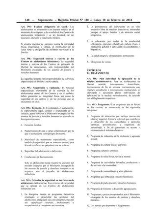 140

--

Suplemento -- Registro Oficial Nº 180 -- Lunes 10 de febrero de 2014

Art. 395.- Examen obligatorio de salud.- Los
adolescentes se someterán a un examen médico en el
momento de su ingreso y de su salida de los Centros de
adolescentes infractores y se les brindará, de ser
necesario, atención y tratamiento médico.
Si existen indicios de agresión contra la integridad
física, psicológica o sexual, el profesional de la
salud tiene la obligación de informar este hecho a la
fiscalía.

2. La permanencia del adolescente en un sitio
armónico libre de medidas coercitivas, orientadas
siempre al apoyo familiar y de atención social
terapéutica.
3. La educación, por medio de la escolaridad
obligatoria, opciones educativas, cultura física e
instrucción general y actividades socioculturales y
deportivas.
4. La salud integral y el tratamiento permanente.

Art. 396.- Seguridad interna y externa de los
Centros de adolescentes infractores.- La seguridad
interna y externa de los Centros de privación de
libertad de adolescentes, será responsabilidad del
Ministerio encargado de los asuntos de justicia y
derechos humanos.
La seguridad externa será responsabilidad de la Policía
especializada de Niñez y Adolescencia.
Art. 397.- Supervisión y vigilancia.- El personal
especializado responsable de la custodia de los
adolescentes dentro de los Centros y en el traslado,
deben garantizar su integridad física, así como la
seguridad de los centros y, de las personas que se
encuentran en ellos.
Art. 398.- Traslado.- El Coordinador, el adolescente,
su representante legal, curador o responsable de su
cuidado, puede solicitar al Ministerio encargado de los
asuntos de justicia y derechos humanos su traslado en
los siguientes casos:
1. Cercanía familiar.
2. Padecimiento de una o varias enfermedades por la
que el adolescente corre peligro de muerte.
3. Necesidad de tratamiento especializado, como
medida de seguridad, por un trastorno mental, para
lo cual certificará un psiquiatra con su informe.

5. El régimen de visitas.
CAPÍTULO I
EL TRATAMIENTO
Art. 400.- Plan individual de aplicación de la
medida socioeducativa.- Para los adolescentes en
libertad
asistida,
internamiento
domiciliario,
internamiento de fin de semana, internamiento con
régimen semiabierto e internamiento institucional, se
elaborarán y ejecutarán planes individuales de
aplicación de la medida socioeducativa, de acuerdo
con el Reglamento respectivo.
Art. 401.- Programas.- Los programas que se llevan
en los centros, se enmarcarán en las siguientes
categorías:
1. Programa de educación que incluye instrucción
básica y superior, formal e informal que contribuye
al desarrollo de las capacidades y destrezas
motrices, psicoafectivas y cognitivas de
aprendizaje, a fin de garantizar su acceso y
permanencia al sistema educativo.
2. Programa de reducción de la violencia y agresión
sexual.
3. Programa de cultura física y deportes.

4. Seguridad del adolescente o del centro.

4. Programa cultural y artístico.

5. Condiciones de hacinamiento.

5. Programa de salud física, sexual y mental.

Solo el adolescente puede recurrir la decisión del
traslado dispuesta por el Ministerio encargado de
los asuntos de justicia y derechos humanos o su
negativa, ante el juzgador de adolescentes
infractores.

6. Programa de actividades laborales, productivas y
de servicio a la comunidad.
7. Programa de manualidades y artes plásticas.
8. Programa que fortalezca vínculos familiares.

Art. 399.- Criterios de seguridad en los Centros de
adolescentes infractores.- Los criterios de seguridad
que se aplican en los Centros de adolescentes
infractores son:
1. La disciplina basada en programas formativos
orientados a desarrollar las aptitudes del
adolescente, enriquecer sus conocimientos, mejorar
sus capacidades técnicas, profesionales u
ocupacionales y compensar sus carencias.

9. Programa de participación y derechos humanos.
10. Programa de fomento y desarrollo agropecuario.
11. Programas y proyectos aprobados por el Ministerio
encargado de los asuntos de justicia y derechos
humanos.
12. Los demás que determine el Reglamento.

 