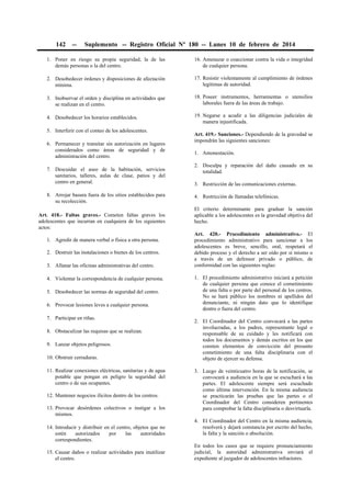 142

--

Suplemento -- Registro Oficial Nº 180 -- Lunes 10 de febrero de 2014

1. Poner en riesgo su propia seguridad, la de las
demás personas o la del centro.

16. Amenazar o coaccionar contra la vida o integridad
de cualquier persona.

2. Desobedecer órdenes y disposiciones de afectación
mínima.

17. Resistir violentamente al cumplimiento de órdenes
legítimas de autoridad.

3. Inobservar el orden y disciplina en actividades que
se realizan en el centro.

18. Poseer instrumentos, herramientas o utensilios
laborales fuera de las áreas de trabajo.

4. Desobedecer los horarios establecidos.

19. Negarse a acudir a las diligencias judiciales de
manera injustificada.

5. Interferir con el conteo de los adolescentes.
6. Permanecer y transitar sin autorización en lugares
considerados como áreas de seguridad y de
administración del centro.
7. Descuidar el aseo de la habitación, servicios
sanitarios, talleres, aulas de clase, patios y del
centro en general.
8. Arrojar basura fuera de los sitios establecidos para
su recolección.
Art. 418.- Faltas graves.- Cometen faltas graves los
adolescentes que incurran en cualquiera de los siguientes
actos:
1. Agredir de manera verbal o física a otra persona.
2. Destruir las instalaciones o bienes de los centros.
3. Allanar las oficinas administrativas del centro.
4. Violentar la correspondencia de cualquier persona.
5. Desobedecer las normas de seguridad del centro.
6. Provocar lesiones leves a cualquier persona.
7. Participar en riñas.
8. Obstaculizar las requisas que se realizan.
9. Lanzar objetos peligrosos.
10. Obstruir cerraduras.
11. Realizar conexiones eléctricas, sanitarias y de agua
potable que pongan en peligro la seguridad del
centro o de sus ocupantes.
12. Mantener negocios ilícitos dentro de los centros.
13. Provocar desórdenes colectivos o instigar a los
mismos.
14. Introducir y distribuir en el centro, objetos que no
estén
autorizados
por
las
autoridades
correspondientes.
15. Causar daños o realizar actividades para inutilizar
el centro.

Art. 419.- Sanciones.- Dependiendo de la gravedad se
impondrán las siguientes sanciones:
1. Amonestación.
2. Disculpa y reparación del daño causado en su
totalidad.
3. Restricción de las comunicaciones externas.
4. Restricción de llamadas telefónicas.
El criterio determinante para graduar la sanción
aplicable a los adolescentes es la gravedad objetiva del
hecho.
Art. 420.- Procedimiento administrativo.- El
procedimiento administrativo para sancionar a los
adolescentes es breve, sencillo, oral, respetará el
debido proceso y el derecho a ser oído por sí mismo o
a través de un defensor privado o público, de
conformidad con las siguientes reglas:
1. El procedimiento administrativo iniciará a petición
de cualquier persona que conoce el cometimiento
de una falta o por parte del personal de los centros.
No se hará público los nombres ni apellidos del
denunciante, ni ningún dato que lo identifique
dentro o fuera del centro.
2. El Coordinador del Centro convocará a las partes
involucradas, a los padres, representante legal o
responsable de su cuidado y les notificará con
todos los documentos y demás escritos en los que
consten elementos de convicción del presunto
cometimiento de una falta disciplinaria con el
objeto de ejercer su defensa.
3. Luego de veinticuatro horas de la notificación, se
convocará a audiencia en la que se escuchará a las
partes. El adolescente siempre será escuchado
como última intervención. En la misma audiencia
se practicarán las pruebas que las partes o el
Coordinador del Centro consideren pertinentes
para comprobar la falta disciplinaria o desvirtuarla.
4. El Coordinador del Centro en la misma audiencia,
resolverá y dejará constancia por escrito del hecho,
la falta y la sanción o absolución.
En todos los casos que se requiere pronunciamiento
judicial, la autoridad administrativa enviará el
expediente al juzgador de adolescentes infractores.

 