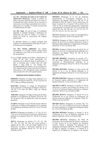 Suplemento -- Registro Oficial Nº 180 -- Lunes 10 de febrero de 2014 -- 143
Art. 421.- Alteración del orden en los Centros de
Adolescentes Infractores.- Cuando se produce un
motín o una grave alteración del orden en un centro, el
Coordinador del Centro solicitará, de ser necesario, la
intervención de la Policía especializada de la niñez y
adolescencia en la medida y el tiempo necesario para
el restablecimiento del orden.
Art. 422.- Fuga.- En caso de fuga, el Coordinador
dispondrá la inmediata búsqueda y aprehensión del
adolescente, por todos los medios a su alcance y
pondrá este hecho en conocimiento del juzgador
especializado.

SÉPTIMA: Deróguense en la Ley de Sustancias
Estupefacientes y Psicotrópicas, publicada en el
Suplemento del Registro Oficial No. 490 del 27 de
diciembre de 2004, del Título V “De las infracciones y las
Penas” el artículo 56 y el Capítulo I “De los delitos.”En el
Título VI “De las actuaciones preprocesales, competencia
y procedimiento” los artículos 101, 102, inciso primero del
artículo 103, 104, 105, 108, 109, 113, 114, 115, 116, 117,
118, 119, 120, 121, 122, 123, 124 y 126.
OCTAVA: Deróguese la Ley contra la Usura publicada en
el Registro Oficial No. 108 del 18 de abril de 1967.

Se informará además a la entidad encargada para
establecer la responsabilidad de dicha fuga, así como a
la fiscalía para su investigación.

NOVENA: Deróguese el Título V, desde el artículo 57 al
artículo 64, de la Ley de Comercio Electrónico, Firmas y
Mensaje de Datos publicada en el Suplemento del Registro
Oficial No. 557 de 17 de abril de 2002.

Art. 423.- Normas supletorias.- Las normas
contempladas en el Código Orgánico Integral Penal
son supletorias a este Libro en lo no previsto y en lo
que sea pertinente.”

DÉCIMA: Deróguese el último inciso del artículo 54 y el
artículo 78, de la Ley de Seguridad Social publicada en el
Suplemento del Registro Oficial No. 465 de 30 de
noviembre de 2001.

44. En el Código Orgánico de la Niñez y Adolescencia, el
Título VI del Libro Cuarto denominado “La
prevención de la infracción penal de adolescentes” y
todo su articulado pasa a formar parte del Libro
Quinto, y como Título V.- Los artículos 387.Corresponsabilidad del Estado y de la sociedad civil,
388.- Supervisión del Consejo Nacional de la Niñez y
Adolescencia, y 389.- Derogatorias, pasan a numerarse
como artículos 424, 425 y 426 respectivamente.

DÉCIMO PRIMERA: Deróguense los artículos 477 y
478 del Código Orgánico de Organización Territorial,
Autonomía y Descentralización publicado en el
Suplemento del Registro Oficial No. 303 de 19 de octubre
de 2010.

DISPOSICIONES DEROGATORIAS

DÉCIMO SEGUNDA: Deróguese el inciso tercero del
artículo 26 de la Ley de Minería publicada en el
Suplemento del Registro Oficial No. 517 de 29 de enero de
2009.

PRIMERA: Deróguese el Código Penal, publicado en el
Suplemento del Registro Oficial No. 147 de 22 de enero de
1971 y todas sus reformas posteriores.

DÉCIMO TERCERA: Deróguese el artículo 29 de la Ley
de Desarrollo Agrario publicada en el Suplemento del
Registro Oficial No. 315 de 16 de abril de 2004.

SEGUNDA: Deróguese el Código de Procedimiento
Penal, publicado en el Suplemento del Registro Oficial No.
360 del 13 de enero de 2000 y todas sus reformas
posteriores.

DÉCIMO CUARTA: Deróguese el Capítulo II “De las
infracciones y la penas” que contienen los artículos 76 al
78, de la Ley General de Seguros publicada en el Registro
Oficial No. 403 de 23 de noviembre de 2006.

TERCERA: Deróguese el Código de Ejecución de Penas,
publicado en el Suplemento del Registro Oficial No. 282
de 9 de julio de 1982, su codificación y todas sus reformas
posteriores.

DÉCIMO QUINTA: Deróguese el artículo 94 de la
Codificación de la Ley General de Instituciones del
Sistema Financiero publicada en el Registro Oficial No.
250 de 23 de enero de 2001.

CUARTA: Deróguese el inciso final del artículo 180 de la
Codificación al Código de Procedimiento Civil, publicada
en el Suplemento del Registro Oficial No. 58 de 12 de julio
de 2005.

DÉCIMO SEXTA: Deróguense los artículos 204, 213,
214, 215 y 217, de la Codificación de la Ley de Mercado
de Valores publicada en el Suplemento del Registro Oficial
No. 215 de 22 de febrero de 2006.

QUINTA: Deróguense los artículos 11, 13, 13A, 14, 16 y
17 de la Ley de la Jurisdicción Contencioso Administrativa
publicada en el Registro Oficial No. 338 del 18 de marzo
de 1968.

DÉCIMO SÉPTIMA: Deróguese el Artículo 37, de la
Codificación de la Ley de Migración publicada en el
Registro Oficial No. 563 de 12 de abril de 2005.

SEXTA: Deróguense los artículos 177, 178, 179, 180,
181, 182, 183, 184, 185, 186, 187, incisos primero y
segundo del art. 200, y 201 del Código Orgánico de la
Producción, Comercio e Inversiones publicado en el
Suplemento del Registro Oficial No. 351 del 29 de
diciembre de 2010.

DÉCIMO OCTAVA: Deróguense del Título III
denominado “De las Infracciones de Tránsito” constante en
el Libro Tercero de la Ley Orgánica de Transporte
Terrestre, Tránsito y Seguridad Vial publicada en el
Suplemento del Registro Oficial No. 398 de 07 de agosto
de 2008, lo siguiente: el Capítulo I, el Capítulo II, el
Capítulo III, el Capítulo IV, el Capítulo V, los artículos

 