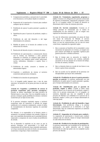 Suplemento -- Registro Oficial Nº 180 -- Lunes 10 de febrero de 2014 -- 15
3. Comparecencia periódica y personal ante la autoridad,
en la frecuencia y en los plazos fijados en sentencia.
4. Suspensión de la autorización o licencia para conducir
cualquier tipo de vehículo.
5. Prohibición de ejercer la patria potestad o guardas en
general.
6. Inhabilitación para el ejercicio de profesión, empleo u
oficio.
7. Prohibición de salir del domicilio o del lugar
determinado en la sentencia.
8. Pérdida de puntos en la licencia de conducir en las
infracciones de tránsito.
9. Restricción del derecho al porte o tenencia de armas.
10. Prohibición de aproximación o comunicación directa
con la víctima, sus familiares u otras personas
dispuestas en sentencia, en cualquier lugar donde se
encuentren o por cualquier medio verbal, audiovisual,
escrito, informático, telemático o soporte físico o
virtual.

Artículo 62.- Tratamiento, capacitación, programa o
curso.- Consiste en la obligación de la persona sentenciada
de sujetarse al tratamiento, capacitación, programa o curso
que la o el juzgador ordene. El tiempo de duración se
determinará sobre la base de exámenes periciales.
Artículo 63.- Servicio comunitario.- Consiste en el
trabajo personal no remunerado que se realiza en
cumplimiento de una sentencia y que en ningún caso
superará las doscientas cuarenta horas.
En caso de infracciones sancionadas con penas de hasta
seis meses de restricción de libertad, el servicio
comunitario no se realizará por más de ciento ochenta
horas; en caso de contravenciones, por no más de ciento
veinte horas, respetando las siguientes reglas:
1. Que se ejecuten en beneficio de la comunidad o como
mecanismo de reparación a la víctima y en ningún caso
para realizar actividades de seguridad, vigilancia para
generar plusvalía o utilidad económica.
2. Que el tiempo para su ejecución no impida la
subsistencia de la persona con condena, pudiendo
ejecutarlo en tal caso después de su horario de trabajo,
los fines de semana y feriados.

11. Prohibición de residir, concurrir o transitar en
determinados lugares.

3. Que su duración diaria no exceda de tres horas ni sea
menor a quince horas semanales.

12. Expulsión y prohibición de retorno al territorio
ecuatoriano para personas extranjeras.

4. Que sea acorde con las aptitudes de las personas con
discapacidades que hayan sido condenadas.

13. Pérdida de los derechos de participación.

Artículo 64.- Prohibición de ejercer la patria potestad o
guardas en general.- La persona sentenciada con esta
prohibición no podrá ejercer la patria potestad o guardas,
por el tiempo determinado en la sentencia.

La o el juzgador podrá imponer una o más de estas
sanciones, sin perjuicio de las penas previstas en cada tipo
penal.
Artículo 61.- Expulsión y prohibición de retorno al
territorio ecuatoriano para personas extranjeras.Procede en delitos sancionados con pena privativa de
libertad mayor a cinco años. Una vez cumplida la pena, la
persona extranjera queda prohibida de retornar a territorio
ecuatoriano por un lapso de diez años.
Si la persona extranjera expulsada regresa a territorio
ecuatoriano antes de transcurrir el período de tiempo
establecido en la sentencia condenatoria, comete el delito
de incumplimiento de decisiones legítimas de autoridad
competente.

Artículo 65.- Inhabilitación para el ejercicio de
profesión, empleo u oficio.- Cuando el delito tenga
relación directa con el ejercicio de la profesión, empleo u
oficio de la persona sentenciada, la o el juzgador, en
sentencia, dispondrá que una vez cumplida la pena
privativa de libertad, se la inhabilite en el ejercicio de su
profesión, empleo u oficio, por el tiempo determinado en
cada tipo penal.
Artículo 66.- Prohibición de salir del domicilio o lugar
determinado.- Esta prohibición obliga a la persona
sentenciada a permanecer en su domicilio o en lugar
determinado, bajo las condiciones impuestas en sentencia
por la o el juzgador.

No obstante, si es sorprendida en la frontera, puerto o
aeropuerto o en general cualquier otra entrada o ingreso al
país, será expulsada directamente por la autoridad policial,
empezando a computarse de nuevo el plazo de prohibición
de entrada.

Artículo 67.- Suspensión de la licencia para conducir.La suspensión de autorización o licencia para conducir
cualquier tipo de vehículo, durará el tiempo determinado
en cada infracción de tránsito.

No se dispondrá la expulsión en los casos en que la
persona extranjera, con anterioridad a la fecha del
cometimiento de la infracción, haya contraído matrimonio,
se le haya reconocido una unión de hecho con una persona
ecuatoriana o tenga hijas o hijos ecuatorianos.

Artículo 68.- Pérdida de los derechos de participación.La persona sentenciada con la pérdida de los derechos de
participación, no podrá ejercerlos por el tiempo
determinado en cada tipo penal, una vez cumplida la pena
privativa de libertad.

 