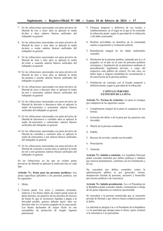 Suplemento -- Registro Oficial Nº 180 -- Lunes 10 de febrero de 2014 -- 17
7. En las infracciones sancionadas con pena privativa de
libertad de tres a cinco años se aplicará la multa
de diez a doce salarios básicos unificados del
trabajador en general.

3. Clausura temporal o definitiva de sus locales o
establecimientos, en el lugar en el que se ha cometido
la infracción penal, según la gravedad de la infracción
o del daño ocasionado.

8. En las infracciones sancionadas con pena privativa de
libertad de cinco a siete años se aplicará la multa
de doce a veinte salarios básicos unificados del
trabajador en general.

4. Realizar actividades en beneficio de la comunidad
sujetas a seguimiento y evaluación judicial.

9. En las infracciones sancionadas con pena privativa de
libertad de siete a diez años se aplicará la multa
de veinte a cuarenta salarios básicos unificados del
trabajador en general.
10. En las infracciones sancionadas con pena privativa de
libertad de diez a trece años se aplicará la multa
de cuarenta a sesenta salarios básicos unificados del
trabajador en general.
11. En las infracciones sancionadas con pena privativa de
libertad de trece a dieciséis años se aplicará la multa
de cien a trescientos salarios básicos unificados del
trabajador en general.
12. En las infracciones sancionadas con pena privativa de
libertad de dieciséis a diecinueve años se aplicará la
multa de trescientos a seiscientos salarios básicos
unificados del trabajador en general.

5. Remediación integral de los daños ambientales
causados.
6. Disolución de la persona jurídica, ordenado por la o el
juzgador, en el país en el caso de personas jurídicas
extranjeras y liquidación de su patrimonio mediante el
procedimiento legalmente previsto, a cargo del
respectivo ente público de control. En este caso, no
habrá lugar a ninguna modalidad de recontratación o
de reactivación de la persona jurídica.
7. Prohibición de contratar con el Estado temporal o
definitivamente, según la gravedad de la infracción.
CAPÍTULO TERCERO
EXTINCIÓN DE LA PENA
Artículo 72.- Formas de extinción.- La pena se extingue
por cualquiera de las siguientes causas:
1. Cumplimiento integral de la pena en cualquiera de sus
formas.

13. En las infracciones sancionadas con pena privativa de
libertad de diecinueve a veintidós años se aplicará la
multa de seiscientos a ochocientos salarios básicos
unificados del trabajador en general.

2. Extinción del delito o de la pena por ley posterior más
favorable.

14. En las infracciones sancionadas con pena privativa de
libertad de veintidós a veintiséis años se aplicará la
multa de ochocientos a mil salarios básicos unificados
del trabajador en general.

4. Indulto.

15. En las infracciones sancionadas con pena privativa de
libertad de veintiséis a treinta años se aplicará la multa
de mil a mil quinientos salarios básicos unificados del
trabajador en general.
En las infracciones en las que no existan penas
privativas de libertad se aplicará la multa prevista en cada
tipo.
Artículo 71.- Penas para las personas jurídicas.- Las
penas específicas aplicables a las personas jurídicas, son
las siguientes:
1. Multa.
2. Comiso penal. Los actos y contratos existentes,
relativos a los bienes objeto de comiso penal cesan de
pleno derecho, sin perjuicio de los derechos de terceros
de buena fe, que se reconocen, liquidan y pagan a la
brevedad posible, quienes deberán hacer valer sus
derechos ante la o el mismo juzgador de la causa penal.
Los bienes declarados de origen ilícito no son
susceptibles de protección de ningún régimen
patrimonial.

3. Muerte de la persona condenada.

5. Recurso de revisión, cuando sea favorable.
6. Prescripción.
7. Amnistía.
Artículo 73.- Indulto o amnistía.- La Asamblea Nacional
podrá conceder amnistías por delitos políticos e indultos
por motivos humanitarios, conforme con la Constitución y
la Ley.
No concederá por delitos cometidos contra la
administración pública ni por genocidio, tortura,
desaparición forzada de personas, secuestro y homicidio
por razones políticas o de conciencia.
Artículo 74.- Indulto presidencial.- La o el Presidente de
la República podrá conceder indulto, conmutación o rebaja
de las penas impuestas en sentencia ejecutoriada.
Se concederá a la persona sentenciada que se encuentra
privada de libertad y que observe buena conducta posterior
al delito.
La solicitud se dirigirá a la o al Presidente de la República
o a la autoridad que designe para el efecto, quien evaluará
si la solicitud es o no procedente.

 
