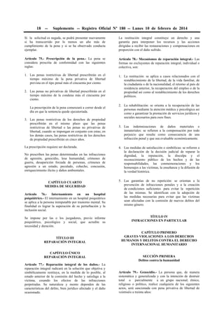 18

--

Suplemento -- Registro Oficial Nº 180 -- Lunes 10 de febrero de 2014

Si la solicitud es negada, se podrá presentar nuevamente
si ha transcurrido por lo menos un año más de
cumplimiento de la pena y si se ha observado conducta
ejemplar.

La restitución integral constituye un derecho y una
garantía para interponer los recursos y las acciones
dirigidas a recibir las restauraciones y compensaciones en
proporción con el daño sufrido.

Artículo 75.- Prescripción de la pena.- La pena se
considera prescrita de conformidad con las siguientes
reglas:

Artículo 78.- Mecanismos de reparación integral.- Las
formas no excluyentes de reparación integral, individual o
colectiva, son:

1. Las penas restrictivas de libertad prescribirán en el
tiempo máximo de la pena privativa de libertad
prevista en el tipo penal más el cincuenta por ciento.

1. La restitución: se aplica a casos relacionados con el
restablecimiento de la libertad, de la vida familiar, de
la ciudadanía o de la nacionalidad, el retorno al país de
residencia anterior, la recuperación del empleo o de la
propiedad así como al restablecimiento de los derechos
políticos.

2. Las penas no privativas de libertad prescribirán en el
tiempo máximo de la condena más el cincuenta por
ciento.
La prescripción de la pena comenzará a correr desde el
día en que la sentencia quede ejecutoriada.
3. Las penas restrictivas de los derechos de propiedad
prescribirán en el mismo plazo que las penas
restrictivas de libertad o las penas no privativas de
libertad, cuando se impongan en conjunto con estas; en
los demás casos, las penas restrictivas de los derechos
de propiedad prescribirán en cinco años.
La prescripción requiere ser declarada.
No prescriben las penas determinadas en las infracciones
de agresión, genocidio, lesa humanidad, crímenes de
guerra, desaparición forzada de personas, crímenes de
agresión a un estado, peculado, cohecho, concusión,
enriquecimiento ilícito y daños ambientales.
CAPÍTULO CUARTO
MEDIDA DE SEGURIDAD
Artículo 76.- Internamiento en un hospital
psiquiátrico.- El internamiento en un hospital psiquiátrico
se aplica a la persona inimputable por trastorno mental. Su
finalidad es lograr la superación de su perturbación y la
inclusión social.
Se impone por las o los juzgadores, previo informe
psiquiátrico, psicológico y social, que acredite su
necesidad y duración.
TÍTULO III
REPARACIÓN INTEGRAL
CAPÍTULO ÚNICO
REPARACIÓN INTEGRAL
Artículo 77.- Reparación integral de los daños.- La
reparación integral radicará en la solución que objetiva y
simbólicamente restituya, en la medida de lo posible, al
estado anterior de la comisión del hecho y satisfaga a la
víctima, cesando los efectos de las infracciones
perpetradas. Su naturaleza y monto dependen de las
características del delito, bien jurídico afectado y el daño
ocasionado.

2. La rehabilitación: se orienta a la recuperación de las
personas mediante la atención médica y psicológica así
como a garantizar la prestación de servicios jurídicos y
sociales necesarios para esos fines.
3. Las indemnizaciones de daños materiales e
inmateriales: se refieren a la compensación por todo
perjuicio que resulte como consecuencia de una
infracción penal y que sea evaluable económicamente.
4. Las medidas de satisfacción o simbólicas: se refieren a
la declaración de la decisión judicial de reparar la
dignidad, la reputación, la disculpa y el
reconocimiento público de los hechos y de las
responsabilidades, las conmemoraciones y los
homenajes a las víctimas, la enseñanza y la difusión de
la verdad histórica.
5. Las garantías de no repetición: se orientan a la
prevención de infracciones penales y a la creación
de condiciones suficientes para evitar la repetición
de las mismas. Se identifican con la adopción de
las medidas necesarias para evitar que las víctimas
sean afectadas con la comisión de nuevos delitos del
mismo género.
TÍTULO IV
INFRACCIONES EN PARTICULAR
CAPÍTULO PRIMERO
GRAVES VIOLACIONES A LOS DERECHOS
HUMANOS Y DELITOS CONTRA EL DERECHO
INTERNACIONAL HUMANITARIO
SECCIÓN PRIMERA
Delitos contra la humanidad
Artículo 79.- Genocidio.- La persona que, de manera
sistemática y generalizada y con la intención de destruir
total o parcialmente a un grupo nacional, étnico,
religioso o político, realice cualquiera de los siguientes
actos, será sancionada con pena privativa de libertad de
veintiséis a treinta años:

 