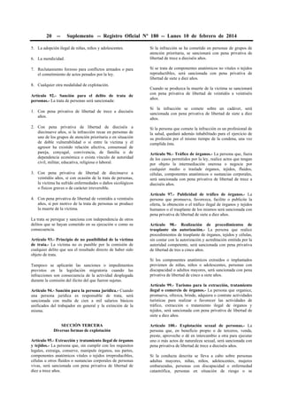 20

--

Suplemento -- Registro Oficial Nº 180 -- Lunes 10 de febrero de 2014

5. La adopción ilegal de niñas, niños y adolescentes.
6. La mendicidad.
7. Reclutamiento forzoso para conflictos armados o para
el cometimiento de actos penados por la ley.
8. Cualquier otra modalidad de explotación.
Artículo 92.- Sanción para el delito de trata de
personas.- La trata de personas será sancionada:
1. Con pena privativa de libertad de trece a dieciséis
años.
2. Con pena privativa de libertad de dieciséis a
diecinueve años, si la infracción recae en personas de
uno de los grupos de atención prioritaria o en situación
de doble vulnerabilidad o si entre la víctima y el
agresor ha existido relación afectiva, consensual de
pareja, conyugal, convivencia, de familia o de
dependencia económica o exista vínculo de autoridad
civil, militar, educativa, religiosa o laboral.
3. Con pena privativa de libertad de diecinueve a
veintidós años, si con ocasión de la trata de personas,
la víctima ha sufrido enfermedades o daños sicológicos
o físicos graves o de carácter irreversible.
4. Con pena privativa de libertad de veintidós a veintiséis
años, si por motivo de la trata de personas se produce
la muerte de la víctima.
La trata se persigue y sanciona con independencia de otros
delitos que se hayan cometido en su ejecución o como su
consecuencia.
Artículo 93.- Principio de no punibilidad de la víctima
de trata.- La víctima no es punible por la comisión de
cualquier delito que sea el resultado directo de haber sido
objeto de trata.
Tampoco se aplicarán las sanciones o impedimentos
previstos en la legislación migratoria cuando las
infracciones son consecuencia de la actividad desplegada
durante la comisión del ilícito del que fueron sujetas.
Artículo 94.- Sanción para la persona jurídica.- Cuando
una persona jurídica es responsable de trata, será
sancionada con multa de cien a mil salarios básicos
unificados del trabajador en general y la extinción de la
misma.
SECCIÓN TERCERA
Diversas formas de explotación
Artículo 95.- Extracción y tratamiento ilegal de órganos
y tejidos.- La persona que, sin cumplir con los requisitos
legales, extraiga, conserve, manipule órganos, sus partes,
componentes anatómicos vitales o tejidos irreproducibles,
células u otros fluidos o sustancias corporales de personas
vivas, será sancionada con pena privativa de libertad de
diez a trece años.

Si la infracción se ha cometido en personas de grupos de
atención prioritaria, se sancionará con pena privativa de
libertad de trece a dieciséis años.
Si se trata de componentes anatómicos no vitales o tejidos
reproductibles, será sancionada con pena privativa de
libertad de siete a diez años.
Cuando se produzca la muerte de la víctima se sancionará
con pena privativa de libertad de veintidós a veintiséis
años.
Si la infracción se comete sobre un cadáver, será
sancionada con pena privativa de libertad de siete a diez
años.
Si la persona que comete la infracción es un profesional de
la salud, quedará además inhabilitado para el ejercicio de
su profesión por el mismo tiempo de la condena, una vez
cumplida ésta.
Artículo 96.- Tráfico de órganos.- La persona que, fuera
de los casos permitidos por la ley, realice actos que tengan
por objeto la intermediación onerosa o negocie por
cualquier medio o traslade órganos, tejidos, fluidos,
células, componentes anatómicos o sustancias corporales,
será sancionada con pena privativa de libertad de trece a
dieciséis años.
Artículo 97.- Publicidad de tráfico de órganos.- La
persona que promueva, favorezca, facilite o publicite la
oferta, la obtención o el tráfico ilegal de órganos y tejidos
humanos o el trasplante de los mismos será sancionada con
pena privativa de libertad de siete a diez años.
Artículo 98.- Realización de procedimientos de
trasplante sin autorización.- La persona que realice
procedimientos de trasplante de órganos, tejidos y células,
sin contar con la autorización y acreditación emitida por la
autoridad competente, será sancionada con pena privativa
de libertad de tres a cinco años.
Si los componentes anatómicos extraídos o implantados
provienen de niñas, niños o adolescentes, personas con
discapacidad o adultos mayores, será sancionada con pena
privativa de libertad de cinco a siete años.
Artículo 99.- Turismo para la extracción, tratamiento
ilegal o comercio de órganos.- La persona que organice,
promueva, ofrezca, brinde, adquiera o contrate actividades
turísticas para realizar o favorecer las actividades de
tráfico, extracción o tratamiento ilegal de órganos y
tejidos, será sancionada con pena privativa de libertad de
siete a diez años.
Artículo 100.- Explotación sexual de personas.- La
persona que, en beneficio propio o de terceros, venda,
preste, aproveche o dé en intercambio a otra para ejecutar
uno o más actos de naturaleza sexual, será sancionada con
pena privativa de libertad de trece a dieciséis años.
Si la conducta descrita se lleva a cabo sobre personas
adultas mayores, niñas, niños, adolescentes, mujeres
embarazadas, personas con discapacidad o enfermedad
catastrófica, personas en situación de riesgo o se

 