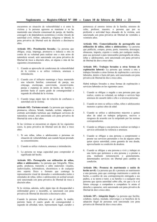 Suplemento -- Registro Oficial Nº 180 -- Lunes 10 de febrero de 2014 -- 21
encuentren en situación de vulnerabilidad o si entre la
víctima y la persona agresora se mantiene o se ha
mantenido una relación consensual de pareja, de familia,
conyugal o de dependencia económica o exista vínculo de
autoridad civil, militar, educativa, religiosa o laboral, la
pena privativa de libertad será de dieciséis a diecinueve
años.
Artículo 101.- Prostitución forzada.- La persona que
obligue, exija, imponga, promueva o induzca a otra en
contra de su voluntad para realizar uno o más actos de
naturaleza sexual, será sancionada con pena privativa de
libertad de trece a dieciséis años, en alguna o más de las
siguientes circunstancias:
1. Cuando se aproveche de condiciones de vulnerabilidad
de la víctima o se utilice violencia, amenaza o
intimidación.
2. Cuando con el infractor mantenga o haya mantenido
una relación familiar, consensual de pareja, sea
cónyuge, excónyuge, conviviente, exconviviente,
pareja o expareja en unión de hecho, de familia o
pariente hasta el cuarto grado de consanguinidad o
segundo de afinidad de la víctima.
3. Cuando tenga algún tipo de relación de confianza o
autoridad con la víctima.
Artículo 102.- Turismo sexual.- La persona que organice,
promueva, ofrezca, brinde, traslade, reclute, adquiera o
contrate actividades turísticas que impliquen servicios de
naturaleza sexual, será sancionada con pena privativa de
libertad de siete a diez años.
Si las víctimas se encuentran en alguno de los siguientes
casos, la pena privativa de libertad será de diez a trece
años:
1. Si son niñas, niños o adolescentes o personas en
situación de vulnerabilidad, aun cuando hayan prestado
su consentimiento.
2. Cuando se utilice violencia, amenaza o intimidación.
3. La persona no tenga capacidad para comprender el
significado del hecho.
Artículo 103.- Pornografía con utilización de niñas,
niños o adolescentes.- La persona que fotografíe, filme,
grabe, produzca, transmita o edite materiales visuales,
audiovisuales, informáticos, electrónicos o de cualquier
otro soporte físico o formato que contenga la
representación visual de desnudos o semidesnudos reales o
simulados de niñas, niños o adolescentes en actitud sexual;
será sancionada con pena privativa de libertad de trece a
dieciséis años.
Si la víctima, además, sufre algún tipo de discapacidad o
enfermedad grave o incurable, se sancionará con pena
privativa de libertad de dieciséis a diecinueve años.
Cuando la persona infractora sea el padre, la madre,
pariente hasta el cuarto grado de consanguinidad o
segundo de afinidad, tutor, representante legal, curador o

pertenezca al entorno íntimo de la familia; ministro de
culto, profesor, maestro, o persona que por su
profesión o actividad haya abusado de la víctima, será
sancionada con pena privativa de libertad de veintidós a
veintiséis años.
Artículo 104.- Comercialización de pornografía con
utilización de niñas, niños o adolescentes.- La persona
que publicite, compre, posea, porte, transmita, descargue,
almacene, importe, exporte o venda, por cualquier medio,
para uso personal o para intercambio pornografía de niños,
niñas y adolescentes, será sancionada con pena privativa
de libertad de diez a trece años.
Artículo 105.- Trabajos forzados u otras formas de
explotación laboral.- La persona que someta a otra a
trabajos forzados u otras formas de explotación o servicios
laborales, dentro o fuera del país, será sancionada con pena
privativa de libertad de diez a trece años.
Habrá trabajos forzados u otras formas de explotación o
servicios laborales en los siguientes casos:
1. Cuando se obligue o engañe a una persona para que
realice, contra su voluntad, un trabajo o servicio bajo
amenaza de causarle daño a ella o a terceras personas.
2. Cuando en estos se utilice a niñas, niños o adolescentes
menores a quince años de edad.
3. Cuando se utilice a adolescentes mayores a quince
años de edad en trabajos peligrosos, nocivos o
riesgosos de acuerdo con lo estipulado por las normas
correspondientes.
4. Cuando se obligue a una persona a realizar un trabajo o
servicio utilizando la violencia o amenaza.
5. Cuando se obligue a una persona a comprometer o
prestar sus servicios personales o los de alguien sobre
quien ejerce autoridad, como garantía de una deuda,
aprovechando su condición de deudora.
6. Cuando se obligue a una persona a vivir y trabajar en
una tierra que pertenece a otra persona y a prestar a
esta, mediante remuneración o gratuitamente,
determinados servicios sin libertad para cambiar su
condición.
Artículo 106.- Promesa de matrimonio o unión de
hecho servil.- La persona que dé o prometa en matrimonio
a una persona, para que contraiga matrimonio o unión de
hecho, a cambio de una contraprestación entregada a sus
padres, a su tutora o tutor, a su familia o a cualquier otra
persona que ejerza autoridad sobre ella, sin que a la o al
futuro cónyuge o compañera o compañero le asista el
derecho a oponerse, será sancionada con pena privativa de
libertad de diez a trece años.
Artículo 107.- Adopción ilegal.- La persona que facilite,
colabore, realice, traslade, intervenga o se beneficie de la
adopción ilegal de personas será sancionada con pena
privativa de libertad de diez a trece años.

 