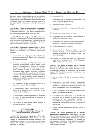 22

--

Suplemento -- Registro Oficial Nº 180 -- Lunes 10 de febrero de 2014

La misma sanción se impondrá a la persona que eludiendo
los procedimientos legales para el acogimiento o la
adopción y con el fin de establecer una relación análoga a
la filiación, induzca, por cualquier medio, al titular de la
patria potestad a la entrega de una niña, niño o adolescente
a otro.

1. La población civil.

Artículo 108.- Empleo de personas para mendicidad.La persona que facilite, colabore, promueva o se beneficie
al someter a mendicidad a otra persona, será sancionada
con pena privativa de libertad de diez a trece años.

4. Los periodistas en misión o corresponsales de guerra
acreditados.

Artículo 109.- Sanción a la persona jurídica.- Cuando se
determine la responsabilidad penal de una persona jurídica
en la comisión de los delitos previstos en esta Sección, será
sancionada con la extinción y multa de diez a mil salarios
básicos unificados del trabajador en general.

6. Las personas que se encuentran fuera de combate o
indefensas en el conflicto armado.

Artículo 110.- Disposiciones comunes.- Para los delitos
previstos en las Secciones segunda y tercera de este
capítulo se observarán las siguientes disposiciones
comunes:

8. Los asilados políticos y refugiados.

1. En estos delitos, la o el juzgador, adicional a la pena
privativa de libertad podrá imponer una o varias penas
no privativas de libertad.
2. En los casos en los que la o el presunto agresor sea
ascendiente o descendiente, colateral hasta el cuarto
grado de consanguinidad o segundo de afinidad,
cónyuge, excónyuge, conviviente, exconviviente,
pareja o expareja en unión de hecho, tutora o tutor,
representante legal, curadora o curador o cualquier
persona a cargo del cuidado o custodia de la víctima, la
o el juez de Garantías Penales como medida cautelar
suspenderá la patria potestad, tutoría, curatela y
cualquier otra modalidad de cuidado sobre la víctima a
fin de proteger sus derechos.
3. Para estos delitos no cabe la atenuante prevista en el
número 2 del artículo 45 de este Código.
4. El comportamiento público o privado de la víctima,
anterior a la comisión de la infracción, no es
considerado dentro del proceso.
5. En estos delitos el consentimiento dado por la víctima
no excluye la responsabilidad penal ni disminuye la
pena correspondiente.
6. Las víctimas en estos delitos podrán ingresar al
programa de víctimas y testigos.
SECCIÓN CUARTA
Delitos contra personas y bienes protegidos por el
Derecho Internacional Humanitario
Artículo 111.- Personas protegidas por el Derecho
Internacional Humanitario.- Para efectos de esta
Sección, se considerará como personas protegidas a las
definidas como tales por los instrumentos internacionales
vigentes del Derecho Internacional Humanitario y, en
particular, las siguientes:

2. Las personas que no participan en hostilidades y los
civiles en poder de la parte adversa.
3. El personal sanitario o religioso.

5. Las personas que han depuesto las armas.

7. Las personas que, antes del inicio de las hostilidades,
pertenecían a la categoría de apátridas o refugiados.

9. El personal de las Naciones Unidas y personal
asociado protegido por la Convención sobre la
Seguridad del Personal de las Naciones Unidas y del
Personal Asociado.
10. Cualquier otra persona que tenga esta condición en
virtud de los Convenios I, II, III y IV de Ginebra de
1949 y sus protocolos adicionales.
Artículo 112.- Bienes protegidos por el Derecho
Internacional Humanitario.- Para efectos de esta
Sección, se considera como bienes protegidos a los
definidos como tales por los instrumentos internacionales
vigentes del Derecho Internacional Humanitario, y en
particular, los siguientes:
1. Los de carácter civil que no constituyan objetivo
militar.
2. Los destinados a asegurar la existencia e integridad de
las personas civiles, como las zonas y localidades
destinadas a separarlas de objetivos militares y los
bienes destinados a su supervivencia o atención.
3. Los que forman parte de una misión de mantenimiento
de paz o de asistencia humanitaria.
4. Los destinados a la satisfacción de los derechos del
buen vivir, de las personas y grupos de atención
prioritaria, de las comunidades pueblos y
nacionalidades de la población civil, así como los
destinados al culto religioso, las artes, la ciencia o la
beneficencia.
5. Los que son parte del patrimonio histórico, cultural o
ambiental.
Artículo 113.- Armas prohibidas por el Derecho
Internacional Humanitario.- Para efectos de esta
Sección, se considera como armas prohibidas las definidas
como tales por los instrumentos internacionales vigentes
del Derecho Internacional Humanitario, y en particular, las
que tengan esta condición en virtud de los Convenios I, II,
III y IV de Ginebra de 1949, sus protocolos adicionales y
otros que sean ratificados.

 