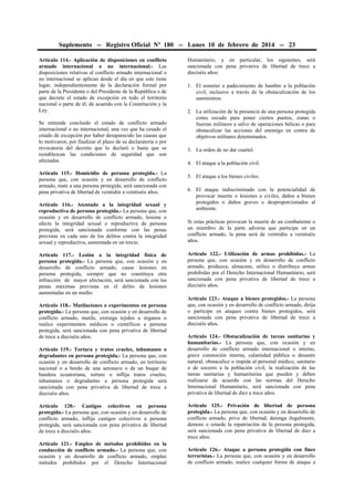 Suplemento -- Registro Oficial Nº 180 -- Lunes 10 de febrero de 2014 -- 23
Artículo 114.- Aplicación de disposiciones en conflicto
armado internacional o no internacional.- Las
disposiciones relativas al conflicto armado internacional o
no internacional se aplican desde el día en que este tiene
lugar, independientemente de la declaración formal por
parte de la Presidenta o del Presidente de la República o de
que decrete el estado de excepción en todo el territorio
nacional o parte de él, de acuerdo con la Constitución y la
Ley.
Se entiende concluido el estado de conflicto armado
internacional o no internacional, una vez que ha cesado el
estado de excepción por haber desaparecido las causas que
lo motivaron, por finalizar el plazo de su declaratoria o por
revocatoria del decreto que lo declaró o hasta que se
restablezcan las condiciones de seguridad que son
afectadas.
Artículo 115.- Homicidio de persona protegida.- La
persona que, con ocasión y en desarrollo de conflicto
armado, mate a una persona protegida, será sancionada con
pena privativa de libertad de veintidós a veintiséis años.
Artículo 116.- Atentado a la integridad sexual y
reproductiva de persona protegida.- La persona que, con
ocasión y en desarrollo de conflicto armado, lesione o
afecte la integridad sexual o reproductiva de persona
protegida, será sancionada conforme con las penas
previstas en cada uno de los delitos contra la integridad
sexual y reproductiva, aumentada en un tercio.
Artículo 117.- Lesión a la integridad física de
persona protegida.- La persona que, con ocasión y en
desarrollo de conflicto armado, cause lesiones en
persona protegida, siempre que no constituya otra
infracción de mayor afectación, será sancionada con las
penas máximas previstas en el delito de lesiones
aumentadas en un medio.
Artículo 118.- Mutilaciones o experimentos en persona
protegida.- La persona que, con ocasión y en desarrollo de
conflicto armado, mutile, extraiga tejidos u órganos o
realice experimentos médicos o científicos a persona
protegida, será sancionada con pena privativa de libertad
de trece a dieciséis años.
Artículo 119.- Tortura y tratos crueles, inhumanos o
degradantes en persona protegida.- La persona que, con
ocasión y en desarrollo de conflicto armado, en territorio
nacional o a bordo de una aeronave o de un buque de
bandera ecuatoriana, torture o inflija tratos crueles,
inhumanos o degradantes a persona protegida será
sancionada con pena privativa de libertad de trece a
dieciséis años.

Humanitario, y en particular, los siguientes, será
sancionada con pena privativa de libertad de trece a
dieciséis años:
1. El someter a padecimiento de hambre a la población
civil, inclusive a través de la obstaculización de los
suministros.
2. La utilización de la presencia de una persona protegida
como escudo para poner ciertos puntos, zonas o
fuerzas militares a salvo de operaciones bélicas o para
obstaculizar las acciones del enemigo en contra de
objetivos militares determinados.
3. La orden de no dar cuartel.
4. El ataque a la población civil.
5. El ataque a los bienes civiles.
6. El ataque indiscriminado con la potencialidad de
provocar muerte o lesiones a civiles, daños a bienes
protegidos o daños graves o desproporcionados al
ambiente.
Si estas prácticas provocan la muerte de un combatiente o
un miembro de la parte adversa que participe en un
conflicto armado, la pena será de veintidós a veintiséis
años.
Artículo 122.- Utilización de armas prohibidas.- La
persona que, con ocasión y en desarrollo de conflicto
armado, produzca, almacene, utilice o distribuya armas
prohibidas por el Derecho Internacional Humanitario, será
sancionada con pena privativa de libertad de trece a
dieciséis años.
Artículo 123.- Ataque a bienes protegidos.- La persona
que, con ocasión y en desarrollo de conflicto armado, dirija
o participe en ataques contra bienes protegidos, será
sancionada con pena privativa de libertad de trece a
dieciséis años.
Artículo 124.- Obstaculización de tareas sanitarias y
humanitarias.- La persona que, con ocasión y en
desarrollo de conflicto armado internacional o interno,
grave conmoción interna, calamidad pública o desastre
natural, obstaculice o impida al personal médico, sanitario
o de socorro a la población civil, la realización de las
tareas sanitarias y humanitarias que pueden y deben
realizarse de acuerdo con las normas del Derecho
Internacional Humanitario, será sancionada con pena
privativa de libertad de diez a trece años.

Artículo 120.- Castigos colectivos en persona
protegida.- La persona que, con ocasión y en desarrollo de
conflicto armado, inflija castigos colectivos a persona
protegida, será sancionada con pena privativa de libertad
de trece a dieciséis años.

Artículo 125.- Privación de libertad de persona
protegida.- La persona que, con ocasión y en desarrollo de
conflicto armado, prive de libertad, detenga ilegalmente,
demore o retarde la repatriación de la persona protegida,
será sancionada con pena privativa de libertad de diez a
trece años.

Artículo 121.- Empleo de métodos prohibidos en la
conducción de conflicto armado.- La persona que, con
ocasión y en desarrollo de conflicto armado, emplee
métodos prohibidos por el Derecho Internacional

Artículo 126.- Ataque a persona protegida con fines
terroristas.- La persona que, con ocasión y en desarrollo
de conflicto armado, realice cualquier forma de ataque a

 