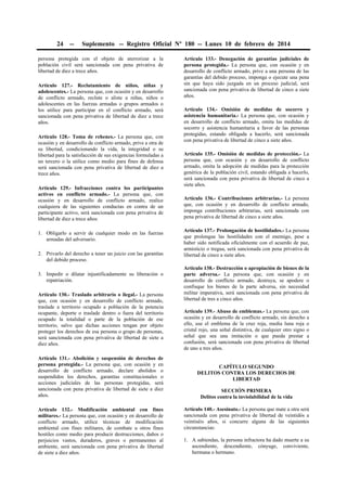 24

--

Suplemento -- Registro Oficial Nº 180 -- Lunes 10 de febrero de 2014

persona protegida con el objeto de aterrorizar a la
población civil será sancionada con pena privativa de
libertad de diez a trece años.
Artículo 127.- Reclutamiento de niños, niñas y
adolescentes.- La persona que, con ocasión y en desarrollo
de conflicto armado, reclute o aliste a niñas, niños o
adolescentes en las fuerzas armadas o grupos armados o
los utilice para participar en el conflicto armado, será
sancionada con pena privativa de libertad de diez a trece
años.
Artículo 128.- Toma de rehenes.- La persona que, con
ocasión y en desarrollo de conflicto armado, prive a otra de
su libertad, condicionando la vida, la integridad o su
libertad para la satisfacción de sus exigencias formuladas a
un tercero o la utilice como medio para fines de defensa
será sancionada con pena privativa de libertad de diez a
trece años.
Artículo 129.- Infracciones contra los participantes
activos en conflicto armado.- La persona que, con
ocasión y en desarrollo de conflicto armado, realice
cualquiera de las siguientes conductas en contra de un
participante activo, será sancionada con pena privativa de
libertad de diez a trece años:
1. Obligarlo a servir de cualquier modo en las fuerzas
armadas del adversario.
2. Privarlo del derecho a tener un juicio con las garantías
del debido proceso.
3. Impedir o dilatar injustificadamente su liberación o
repatriación.
Artículo 130.- Traslado arbitrario o ilegal.- La persona
que, con ocasión y en desarrollo de conflicto armado,
traslade a territorio ocupado a población de la potencia
ocupante, deporte o traslade dentro o fuera del territorio
ocupado la totalidad o parte de la población de ese
territorio, salvo que dichas acciones tengan por objeto
proteger los derechos de esa persona o grupo de personas,
será sancionada con pena privativa de libertad de siete a
diez años.
Artículo 131.- Abolición y suspensión de derechos de
persona protegida.- La persona que, con ocasión y en
desarrollo de conflicto armado, declare abolidos o
suspendidos los derechos, garantías constitucionales o
acciones judiciales de las personas protegidas, será
sancionada con pena privativa de libertad de siete a diez
años.
Artículo 132.- Modificación ambiental con fines
militares.- La persona que, con ocasión y en desarrollo de
conflicto armado, utilice técnicas de modificación
ambiental con fines militares, de combate u otros fines
hostiles como medio para producir destrucciones, daños o
perjuicios vastos, duraderos, graves o permanentes al
ambiente, será sancionada con pena privativa de libertad
de siete a diez años.

Artículo 133.- Denegación de garantías judiciales de
persona protegida.- La persona que, con ocasión y en
desarrollo de conflicto armado, prive a una persona de las
garantías del debido proceso, imponga o ejecute una pena
sin que haya sido juzgada en un proceso judicial, será
sancionada con pena privativa de libertad de cinco a siete
años.
Artículo 134.- Omisión de medidas de socorro y
asistencia humanitaria.- La persona que, con ocasión y
en desarrollo de conflicto armado, omita las medidas de
socorro y asistencia humanitaria a favor de las personas
protegidas, estando obligada a hacerlo, será sancionada
con pena privativa de libertad de cinco a siete años.
Artículo 135.- Omisión de medidas de protección.- La
persona que, con ocasión y en desarrollo de conflicto
armado, omita la adopción de medidas para la protección
genérica de la población civil, estando obligada a hacerlo,
será sancionada con pena privativa de libertad de cinco a
siete años.
Artículo 136.- Contribuciones arbitrarias.- La persona
que, con ocasión y en desarrollo de conflicto armado,
imponga contribuciones arbitrarias, será sancionada con
pena privativa de libertad de cinco a siete años.
Artículo 137.- Prolongación de hostilidades.- La persona
que prolongue las hostilidades con el enemigo, pese a
haber sido notificada oficialmente con el acuerdo de paz,
armisticio o tregua, será sancionada con pena privativa de
libertad de cinco a siete años.
Artículo 138.- Destrucción o apropiación de bienes de la
parte adversa.- La persona que, con ocasión y en
desarrollo de conflicto armado, destruya, se apodere o
confisque los bienes de la parte adversa, sin necesidad
militar imperativa, será sancionada con pena privativa de
libertad de tres a cinco años.
Artículo 139.- Abuso de emblemas.- La persona que, con
ocasión y en desarrollo de conflicto armado, sin derecho a
ello, use el emblema de la cruz roja, media luna roja o
cristal rojo, una señal distintiva, de cualquier otro signo o
señal que sea una imitación o que pueda prestar a
confusión, será sancionada con pena privativa de libertad
de uno a tres años.
CAPÍTULO SEGUNDO
DELITOS CONTRA LOS DERECHOS DE
LIBERTAD
SECCIÓN PRIMERA
Delitos contra la inviolabilidad de la vida
Artículo 140.- Asesinato.- La persona que mate a otra será
sancionada con pena privativa de libertad de veintidós a
veintiséis años, si concurre alguna de las siguientes
circunstancias:
1. A sabiendas, la persona infractora ha dado muerte a su
ascendiente, descendiente, cónyuge, conviviente,
hermana o hermano.

 