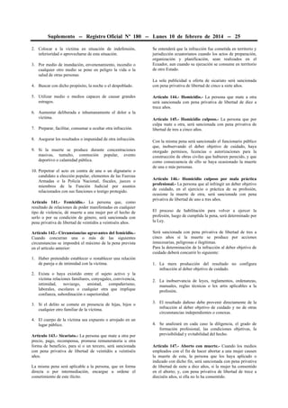 Suplemento -- Registro Oficial Nº 180 -- Lunes 10 de febrero de 2014 -- 25
2. Colocar a la víctima en situación de indefensión,
inferioridad o aprovecharse de esta situación.
3. Por medio de inundación, envenenamiento, incendio o
cualquier otro medio se pone en peligro la vida o la
salud de otras personas
4. Buscar con dicho propósito, la noche o el despoblado.
5. Utilizar medio o medios capaces de causar grandes
estragos.
6. Aumentar deliberada e inhumanamente el dolor a la
víctima.
7. Preparar, facilitar, consumar u ocultar otra infracción.
8. Asegurar los resultados o impunidad de otra infracción.
9. Si la muerte se produce durante concentraciones
masivas, tumulto, conmoción popular, evento
deportivo o calamidad pública.
10. Perpetrar el acto en contra de una o un dignatario o
candidato a elección popular, elementos de las Fuerzas
Armadas o la Policía Nacional, fiscales, jueces o
miembros de la Función Judicial por asuntos
relacionados con sus funciones o testigo protegido.
Artículo 141.- Femicidio.- La persona que, como
resultado de relaciones de poder manifestadas en cualquier
tipo de violencia, dé muerte a una mujer por el hecho de
serlo o por su condición de género, será sancionada con
pena privativa de libertad de veintidós a veintiséis años.
Artículo 142.- Circunstancias agravantes del femicidio.Cuando concurran una o más de las siguientes
circunstancias se impondrá el máximo de la pena prevista
en el artículo anterior:
1. Haber pretendido establecer o restablecer una relación
de pareja o de intimidad con la víctima.
2. Exista o haya existido entre el sujeto activo y la
víctima relaciones familiares, conyugales, convivencia,
intimidad,
noviazgo,
amistad,
compañerismo,
laborales, escolares o cualquier otra que implique
confianza, subordinación o superioridad.
3. Si el delito se comete en presencia de hijas, hijos o
cualquier otro familiar de la víctima.
4. El cuerpo de la víctima sea expuesto o arrojado en un
lugar público.
Artículo 143.- Sicariato.- La persona que mate a otra por
precio, pago, recompensa, promesa remuneratoria u otra
forma de beneficio, para sí o un tercero, será sancionada
con pena privativa de libertad de veintidós a veintiséis
años.
La misma pena será aplicable a la persona, que en forma
directa o por intermediación, encargue u ordene el
cometimiento de este ilícito.

Se entenderá que la infracción fue cometida en territorio y
jurisdicción ecuatorianos cuando los actos de preparación,
organización y planificación, sean realizados en el
Ecuador, aun cuando su ejecución se consume en territorio
de otro Estado.
La sola publicidad u oferta de sicariato será sancionada
con pena privativa de libertad de cinco a siete años.
Artículo 144.- Homicidio.- La persona que mate a otra
será sancionada con pena privativa de libertad de diez a
trece años.
Artículo 145.- Homicidio culposo.- La persona que por
culpa mate a otra, será sancionada con pena privativa de
libertad de tres a cinco años.
Con la misma pena será sancionado el funcionario público
que, inobservando el deber objetivo de cuidado, haya
otorgado permisos, licencias o autorizaciones para la
construcción de obras civiles que hubieren perecido, y que
como consecuencia de ello se haya ocasionado la muerte
de una o más personas.
Artículo 146.- Homicidio culposo por mala práctica
profesional.- La persona que al infringir un deber objetivo
de cuidado, en el ejercicio o práctica de su profesión,
ocasione la muerte de otra, será sancionada con pena
privativa de libertad de uno a tres años.
El proceso de habilitación para volver a ejercer la
profesión, luego de cumplida la pena, será determinado por
la Ley.
Será sancionada con pena privativa de libertad de tres a
cinco años si la muerte se produce por acciones
innecesarias, peligrosas e ilegítimas.
Para la determinación de la infracción al deber objetivo de
cuidado deberá concurrir lo siguiente:
1. La mera producción del resultado no configura
infracción al deber objetivo de cuidado.
2. La inobservancia de leyes, reglamentos, ordenanzas,
manuales, reglas técnicas o lex artis aplicables a la
profesión.
3. El resultado dañoso debe provenir directamente de la
infracción al deber objetivo de cuidado y no de otras
circunstancias independientes o conexas.
4. Se analizará en cada caso la diligencia, el grado de
formación profesional, las condiciones objetivas, la
previsibilidad y evitabilidad del hecho.
Artículo 147.- Aborto con muerte.- Cuando los medios
empleados con el fin de hacer abortar a una mujer causen
la muerte de esta, la persona que los haya aplicado o
indicado con dicho fin, será sancionada con pena privativa
de libertad de siete a diez años, si la mujer ha consentido
en el aborto; y, con pena privativa de libertad de trece a
dieciséis años, si ella no lo ha consentido.

 