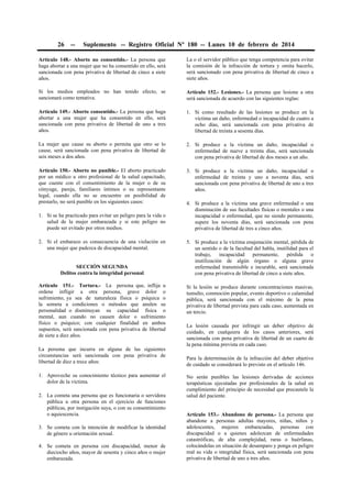26

--

Suplemento -- Registro Oficial Nº 180 -- Lunes 10 de febrero de 2014

Artículo 148.- Aborto no consentido.- La persona que
haga abortar a una mujer que no ha consentido en ello, será
sancionada con pena privativa de libertad de cinco a siete
años.

La o el servidor público que tenga competencia para evitar
la comisión de la infracción de tortura y omita hacerlo,
será sancionado con pena privativa de libertad de cinco a
siete años.

Si los medios empleados no han tenido efecto, se
sancionará como tentativa.

Artículo 152.- Lesiones.- La persona que lesione a otra
será sancionada de acuerdo con las siguientes reglas:

Artículo 149.- Aborto consentido.- La persona que haga
abortar a una mujer que ha consentido en ello, será
sancionada con pena privativa de libertad de uno a tres
años.

1. Si como resultado de las lesiones se produce en la
víctima un daño, enfermedad o incapacidad de cuatro a
ocho días, será sancionada con pena privativa de
libertad de treinta a sesenta días.

La mujer que cause su aborto o permita que otro se lo
cause, será sancionada con pena privativa de libertad de
seis meses a dos años.

2. Si produce a la víctima un daño, incapacidad o
enfermedad de nueve a treinta días, será sancionada
con pena privativa de libertad de dos meses a un año.

Artículo 150.- Aborto no punible.- El aborto practicado
por un médico u otro profesional de la salud capacitado,
que cuente con el consentimiento de la mujer o de su
cónyuge, pareja, familiares íntimos o su representante
legal, cuando ella no se encuentre en posibilidad de
prestarlo, no será punible en los siguientes casos:

3. Si produce a la víctima un daño, incapacidad o
enfermedad de treinta y uno a noventa días, será
sancionada con pena privativa de libertad de uno a tres
años.

1. Si se ha practicado para evitar un peligro para la vida o
salud de la mujer embarazada y si este peligro no
puede ser evitado por otros medios.
2. Si el embarazo es consecuencia de una violación en
una mujer que padezca de discapacidad mental.
SECCIÓN SEGUNDA
Delitos contra la integridad personal
Artículo 151.- Tortura.- La persona que, inflija u
ordene infligir a otra persona, grave dolor o
sufrimiento, ya sea de naturaleza física o psíquica o
la someta a condiciones o métodos que anulen su
personalidad o disminuyan su capacidad física o
mental, aun cuando no causen dolor o sufrimiento
físico o psíquico; con cualquier finalidad en ambos
supuestos, será sancionada con pena privativa de libertad
de siete a diez años.
La persona que incurra en alguna de las siguientes
circunstancias será sancionada con pena privativa de
libertad de diez a trece años:
1. Aproveche su conocimiento técnico para aumentar el
dolor de la víctima.
2. La cometa una persona que es funcionaria o servidora
pública u otra persona en el ejercicio de funciones
públicas, por instigación suya, o con su consentimiento
o aquiescencia.
3. Se cometa con la intención de modificar la identidad
de género u orientación sexual.
4. Se cometa en persona con discapacidad, menor de
dieciocho años, mayor de sesenta y cinco años o mujer
embarazada.

4. Si produce a la víctima una grave enfermedad o una
disminución de sus facultades físicas o mentales o una
incapacidad o enfermedad, que no siendo permanente,
supere los noventa días, será sancionada con pena
privativa de libertad de tres a cinco años.
5. Si produce a la víctima enajenación mental, pérdida de
un sentido o de la facultad del habla, inutilidad para el
trabajo,
incapacidad
permanente,
pérdida
o
inutilización de algún órgano o alguna grave
enfermedad transmisible e incurable, será sancionada
con pena privativa de libertad de cinco a siete años.
Si la lesión se produce durante concentraciones masivas,
tumulto, conmoción popular, evento deportivo o calamidad
pública, será sancionada con el máximo de la pena
privativa de libertad prevista para cada caso, aumentada en
un tercio.
La lesión causada por infringir un deber objetivo de
cuidado, en cualquiera de los casos anteriores, será
sancionada con pena privativa de libertad de un cuarto de
la pena mínima prevista en cada caso.
Para la determinación de la infracción del deber objetivo
de cuidado se considerará lo previsto en el artículo 146.
No serán punibles las lesiones derivadas de acciones
terapéuticas ejecutadas por profesionales de la salud en
cumplimiento del principio de necesidad que precautele la
salud del paciente.
Artículo 153.- Abandono de persona.- La persona que
abandone a personas adultas mayores, niñas, niños y
adolescentes, mujeres embarazadas, personas con
discapacidad o a quienes adolezcan de enfermedades
catastróficas, de alta complejidad, raras o huérfanas,
colocándolas en situación de desamparo y ponga en peligro
real su vida o integridad física, será sancionada con pena
privativa de libertad de uno a tres años.

 