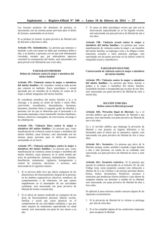 Suplemento -- Registro Oficial Nº 180 -- Lunes 10 de febrero de 2014 -- 27
Las lesiones producto del abandono de persona, se
sancionarán con las mismas penas previstas para el delito
de lesiones, aumentadas en un tercio.
Si se produce la muerte, la pena privativa de libertad será
de dieciséis a diecinueve años.
Artículo 154.- Intimidación.- La persona que amenace o
intimide a otra con causar un daño que constituya delito a
ella, a su familia, a personas con las que esté íntimamente
vinculada, siempre que, por antecedentes aparezca
verosímil la consumación del hecho, será sancionada con
pena privativa de libertad de uno a tres años.
PARÁGRAFO PRIMERO
Delitos de violencia contra la mujer o miembros del
núcleo familiar
Artículo 155.- Violencia contra la mujer o miembros
del núcleo familiar.- Se considera violencia toda acción
que consista en maltrato, físico, psicológico o sexual
ejecutado por un miembro de la familia en contra de la
mujer o demás integrantes del núcleo familiar.
Se consideran miembros del núcleo familiar a la o al
cónyuge, a la pareja en unión de hecho o unión libre,
conviviente, ascendientes, descendientes, hermanas,
hermanos, parientes hasta el segundo grado de afinidad y
personas con las que se determine que el procesado o la
procesada mantenga o haya mantenido vínculos familiares,
íntimos, afectivos, conyugales, de convivencia, noviazgo o
de cohabitación.
Artículo 156.- Violencia física contra la mujer o
miembros del núcleo familiar.- La persona que, como
manifestación de violencia contra la mujer o miembros del
núcleo familiar, cause lesiones, será sancionada con las
mismas penas previstas para el delito de lesiones
aumentadas en un tercio.
Artículo 157.- Violencia psicológica contra la mujer o
miembros del núcleo familiar.- La persona que, como
manifestación de violencia contra la mujer o miembros del
núcleo familiar, cause perjuicio en la salud mental por
actos de perturbación, amenaza, manipulación, chantaje,
humillación, aislamiento, vigilancia, hostigamiento o
control de creencias, decisiones o acciones, será
sancionada de la siguiente manera:
1. Si se provoca daño leve que afecte cualquiera de las
dimensiones del funcionamiento integral de la persona,
en los ámbitos cognoscitivos, afectivos, somáticos, de
comportamiento y de relaciones, sin que causen
impedimento en el desempeño de sus actividades
cotidianas, será sancionada con pena privativa de
libertad de treinta a sesenta días.
2. Si se afecta de manera moderada en cualquiera de las
áreas de funcionamiento personal, laboral, escolar,
familiar o social que cause perjuicio en el
cumplimiento de sus actividades cotidianas y que por
tanto requiere de tratamiento especializado en salud
mental, será sancionada con pena de seis meses a un
año.

3. Si causa un daño psicológico severo que aún con la
intervención especializada no se ha logrado revertir,
será sancionada con pena privativa de libertad de uno a
tres años.
Artículo 158.- Violencia sexual contra la mujer o
miembros del núcleo familiar.- La persona que, como
manifestación de violencia contra la mujer o un miembro
del núcleo familiar, se imponga a otra y la obligue a tener
relaciones sexuales u otras prácticas análogas, será
sancionada con las penas previstas en los delitos contra la
integridad sexual y reproductiva.
PARÁGRAFO SEGUNDO
Contravención de violencia contra la mujer o miembros
del núcleo familiar
Artículo 159.- Violencia contra la mujer o miembros
del núcleo familiar.- La persona que hiera, lesione o
golpee a la mujer o miembros del núcleo familiar,
causándole lesiones o incapacidad que no pase de tres días,
será sancionada con pena privativa de libertad de siete a
treinta días.
SECCIÓN TERCERA
Delitos contra la libertad personal
Artículo 160.- Privación ilegal de libertad.- La o el
servidor público que prive ilegalmente de libertad a una
persona, será sancionado con pena privativa de libertad de
uno a tres años.
La o el servidor público que disponga la privación de
libertad a una persona en lugares diferentes a los
destinados para el efecto por la normativa vigente, será
sancionado con pena privativa de libertad de tres a cinco
años.
Artículo 161.- Secuestro.- La persona que prive de la
libertad, retenga, oculte, arrebate o traslade a lugar distinto
a una o más personas, en contra de su voluntad, será
sancionada con pena privativa de libertad de cinco a siete
años.
Artículo 162.- Secuestro extorsivo.- Si la persona que
ejecuta la conducta sancionada en el artículo 161 de este
Código tiene como propósito cometer otra infracción u
obtener de la o las víctimas o de terceras personas dinero,
bienes, títulos, documentos, beneficios, acciones u
omisiones que produzcan efectos jurídicos o que alteren de
cualquier manera sus derechos a cambio de su libertad,
será sancionada con pena privativa de libertad de diez a
trece años.
Se aplicará la pena máxima cuando concurra alguna de las
siguientes circunstancias:
1. Si la privación de libertad de la víctima se prolonga
por más de ocho días.
2. Si se ha cumplido alguna de las condiciones impuestas
para recuperar la libertad.

 