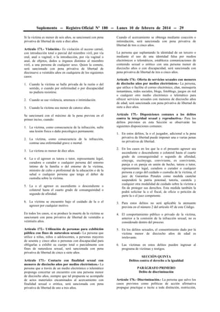 Suplemento -- Registro Oficial Nº 180 -- Lunes 10 de febrero de 2014 -- 29
Si la víctima es menor de seis años, se sancionará con pena
privativa de libertad de siete a diez años.
Artículo 171.- Violación.- Es violación el acceso carnal,
con introducción total o parcial del miembro viril, por vía
oral, anal o vaginal; o la introducción, por vía vaginal o
anal, de objetos, dedos u órganos distintos al miembro
viril, a una persona de cualquier sexo. Quien la comete,
será sancionado con pena privativa de libertad de
diecinueve a veintidós años en cualquiera de los siguientes
casos:
1. Cuando la víctima se halle privada de la razón o del
sentido, o cuando por enfermedad o por discapacidad
no pudiera resistirse.
2. Cuando se use violencia, amenaza o intimidación.
3. Cuando la víctima sea menor de catorce años.
Se sancionará con el máximo de la pena prevista en el
primer inciso, cuando:
1. La víctima, como consecuencia de la infracción, sufre
una lesión física o daño psicológico permanente.
2. La víctima, como consecuencia de la infracción,
contrae una enfermedad grave o mortal.
3. La víctima es menor de diez años.
4. La o el agresor es tutora o tutor, representante legal,
curadora o curador o cualquier persona del entorno
íntimo de la familia o del entorno de la víctima,
ministro de culto o profesional de la educación o de la
salud o cualquier persona que tenga el deber de
custodia sobre la víctima.
5. La o el agresor es ascendiente o descendiente o
colateral hasta el cuarto grado de consanguinidad o
segundo de afinidad.

Cuando el acercamiento se obtenga mediante coacción o
intimidación, será sancionada con pena privativa de
libertad de tres a cinco años.
La persona que suplantando la identidad de un tercero o
mediante el uso de una identidad falsa por medios
electrónicos o telemáticos, establezca comunicaciones de
contenido sexual o erótico con una persona menor de
dieciocho años o con discapacidad, será sancionada con
pena privativa de libertad de tres a cinco años.
Artículo 174.- Oferta de servicios sexuales con menores
de dieciocho años por medios electrónicos.- La persona,
que utilice o facilite el correo electrónico, chat, mensajería
instantánea, redes sociales, blogs, fotoblogs, juegos en red
o cualquier otro medio electrónico o telemático para
ofrecer servicios sexuales con menores de dieciocho años
de edad, será sancionada con pena privativa de libertad de
siete a diez años.
Artículo 175.- Disposiciones comunes a los delitos
contra la integridad sexual y reproductiva.- Para los
delitos previstos en esta Sección se observarán las
siguientes disposiciones comunes:
1. En estos delitos, la o el juzgador, adicional a la pena
privativa de libertad puede imponer una o varias penas
no privativas de libertad.
2. En los casos en los que la o el presunto agresor sea
ascendiente o descendiente o colateral hasta el cuarto
grado de consanguinidad o segundo de afinidad,
cónyuge, excónyuge, conviviente, ex conviviente,
pareja o ex pareja en unión de hecho, tutora o tutor,
representante legal, curadora o curador o cualquier
persona a cargo del cuidado o custodia de la víctima, el
juez de Garantías Penales como medida cautelar
suspenderá la patria potestad, tutoría, curatela y
cualquier otra modalidad de cuidado sobre la víctima a
fin de proteger sus derechos. Esta medida también la
podrá solicitar la o el fiscal, de oficio o petición de
parte la o el juez competente.

6. La víctima se encuentre bajo el cuidado de la o el
agresor por cualquier motivo.

3. Para estos delitos no será aplicable la atenuante
prevista en el número 2 del artículo 45 de este Código.

En todos los casos, si se produce la muerte de la víctima se
sancionará con pena privativa de libertad de veintidós a
veintiséis años.

4. El comportamiento público o privado de la víctima,
anterior a la comisión de la infracción sexual, no es
considerado dentro del proceso.

Artículo 172.- Utilización de personas para exhibición
pública con fines de naturaleza sexual.- La persona que
utilice a niñas, niños o adolescentes, a personas mayores
de sesenta y cinco años o personas con discapacidad para
obligarlas a exhibir su cuerpo total o parcialmente con
fines de naturaleza sexual, será sancionada con pena
privativa de libertad de cinco a siete años.

5. En los delitos sexuales, el consentimiento dado por la
víctima menor de dieciocho años de edad es
irrelevante.

Artículo 173.- Contacto con finalidad sexual con
menores de dieciocho años por medios electrónicos.- La
persona que a través de un medio electrónico o telemático
proponga concertar un encuentro con una persona menor
de dieciocho años, siempre que tal propuesta se acompañe
de actos materiales encaminados al acercamiento con
finalidad sexual o erótica, será sancionada con pena
privativa de libertad de uno a tres años.

6. Las víctimas en estos delitos pueden ingresar al
programa de víctimas y testigos.
SECCIÓN QUINTA
Delitos contra el derecho a la igualdad
PARÁGRAFO PRIMERO
Delito de discriminación
Artículo 176.- Discriminación.- La persona que salvo los
casos previstos como políticas de acción afirmativa
propague practique o incite a toda distinción, restricción,

 