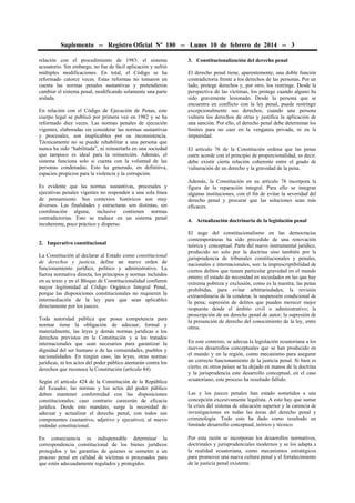 Suplemento -- Registro Oficial Nº 180 -- Lunes 10 de febrero de 2014 -- 3
relación con el procedimiento de 1983: el sistema
acusatorio. Sin embargo, no fue de fácil aplicación y sufrió
múltiples modificaciones. En total, el Código se ha
reformado catorce veces. Estas reformas no tomaron en
cuenta las normas penales sustantivas y pretendieron
cambiar el sistema penal, modificando solamente una parte
aislada.
En relación con el Código de Ejecución de Penas, este
cuerpo legal se publicó por primera vez en 1982 y se ha
reformado diez veces. Las normas penales de ejecución
vigentes, elaboradas sin considerar las normas sustantivas
y procesales, son inaplicables por su inconsistencia.
Técnicamente no se puede rehabilitar a una persona que
nunca ha sido “habilitada”, ni reinsertarla en una sociedad
que tampoco es ideal para la reinserción. Además, el
sistema funciona solo si cuenta con la voluntad de las
personas condenadas. Esto ha generado, en definitiva,
espacios propicios para la violencia y la corrupción.
Es evidente que las normas sustantivas, procesales y
ejecutivas penales vigentes no responden a una sola línea
de pensamiento. Sus contextos históricos son muy
diversos. Las finalidades y estructuras son distintas, sin
coordinación alguna, inclusive contienen normas
contradictorias. Esto se traduce en un sistema penal
incoherente, poco práctico y disperso.
2. Imperativo constitucional
La Constitución al declarar al Estado como constitucional
de derechos y justicia, define un nuevo orden de
funcionamiento jurídico, político y administrativo. La
fuerza normativa directa, los principios y normas incluidos
en su texto y en el Bloque de Constitucionalidad confieren
mayor legitimidad al Código Orgánico Integral Penal,
porque las disposiciones constitucionales no requieren la
intermediación de la ley para que sean aplicables
directamente por los jueces.
Toda autoridad pública que posee competencia para
normar tiene la obligación de adecuar, formal y
materialmente, las leyes y demás normas jurídicas a los
derechos previstos en la Constitución y a los tratados
internacionales que sean necesarios para garantizar la
dignidad del ser humano o de las comunidades, pueblos y
nacionalidades. En ningún caso, las leyes, otras normas
jurídicas, ni los actos del poder público atentarán contra los
derechos que reconoce la Constitución (artículo 84).
Según el artículo 424 de la Constitución de la República
del Ecuador, las normas y los actos del poder público
deben mantener conformidad con las disposiciones
constitucionales; caso contrario carecerán de eficacia
jurídica. Desde este mandato, surge la necesidad de
adecuar y actualizar el derecho penal, con todos sus
componentes (sustantivo, adjetivo y ejecutivo), al nuevo
estándar constitucional.
En consecuencia es indispensable determinar la
correspondencia constitucional de los bienes jurídicos
protegidos y las garantías de quienes se someten a un
proceso penal en calidad de víctimas o procesados para
que estén adecuadamente regulados y protegidos.

3. Constitucionalización del derecho penal
El derecho penal tiene, aparentemente, una doble función
contradictoria frente a los derechos de las personas. Por un
lado, protege derechos y, por otro, los restringe. Desde la
perspectiva de las víctimas, los protege cuando alguno ha
sido gravemente lesionado. Desde la persona que se
encuentra en conflicto con la ley penal, puede restringir
excepcionalmente sus derechos, cuando una persona
vulnera los derechos de otras y justifica la aplicación de
una sanción. Por ello, el derecho penal debe determinar los
límites para no caer en la venganza privada, ni en la
impunidad.
El artículo 76 de la Constitución ordena que las penas
estén acorde con el principio de proporcionalidad, es decir,
debe existir cierta relación coherente entre el grado de
vulneración de un derecho y la gravedad de la pena.
Además, la Constitución en su artículo 78 incorpora la
figura de la reparación integral. Para ello se integran
algunas instituciones, con el fin de evitar la severidad del
derecho penal y procurar que las soluciones sean más
eficaces.
4. Actualización doctrinaria de la legislación penal
El auge del constitucionalismo en las democracias
contemporáneas ha sido precedido de una renovación
teórica y conceptual. Parte del nuevo instrumental jurídico,
producido no solo por la doctrina sino también por la
jurisprudencia de tribunales constitucionales y penales,
nacionales e internacionales, son: la imprescriptibilidad de
ciertos delitos que tienen particular gravedad en el mundo
entero; el estado de necesidad en sociedades en las que hay
extrema pobreza y exclusión, como es la nuestra; las penas
prohibidas, para evitar arbitrariedades; la revisión
extraordinaria de la condena; la suspensión condicional de
la pena; supresión de delitos que pueden merecer mejor
respuesta desde el ámbito civil o administrativo; la
proscripción de un derecho penal de autor; la supresión de
la presunción de derecho del conocimiento de la ley, entre
otros.
En este contexto, se adecua la legislación ecuatoriana a los
nuevos desarrollos conceptuales que se han producido en
el mundo y en la región, como mecanismo para asegurar
un correcto funcionamiento de la justicia penal. Si bien es
cierto, en otros países se ha dejado en manos de la doctrina
y la jurisprudencia este desarrollo conceptual, en el caso
ecuatoriano, este proceso ha resultado fallido.
Las y los jueces penales han estado sometidos a una
concepción excesivamente legalista. A esto hay que sumar
la crisis del sistema de educación superior y la carencia de
investigaciones en todas las áreas del derecho penal y
criminología. Todo esto ha dado como resultado un
limitado desarrollo conceptual, teórico y técnico.
Por esta razón se incorporan los desarrollos normativos,
doctrinales y jurisprudenciales modernos y se los adapta a
la realidad ecuatoriana, como mecanismos estratégicos
para promover una nueva cultura penal y el fortalecimiento
de la justicia penal existente.

 
